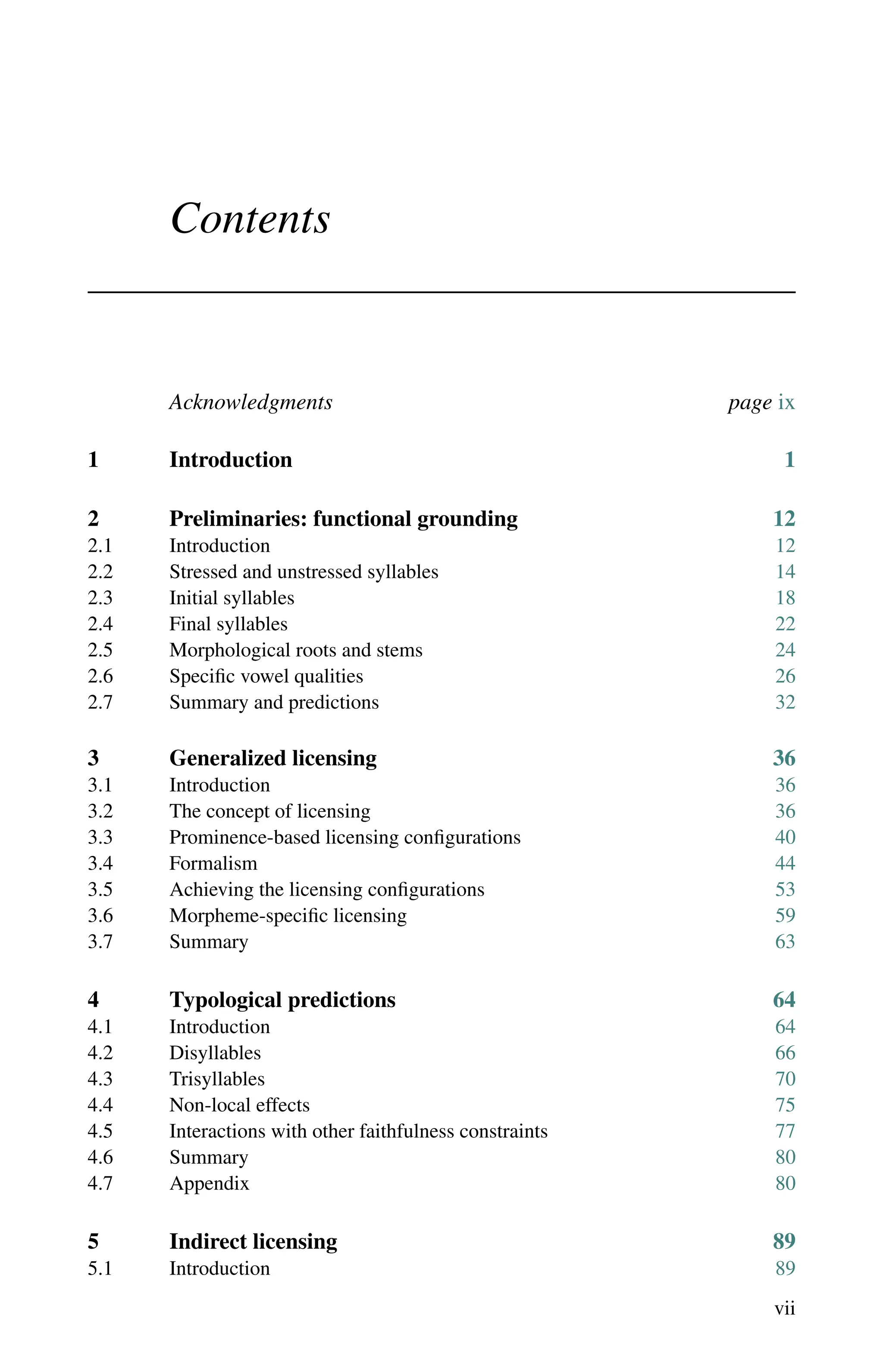 vii
Contents
Acknowledgments page ix
1 Introduction 1
2 Preliminaries: functional grounding 12
2.1	Introduction 12
2.2	Stressed and unstressed syllables 14
2.3	Initial syllables 18
2.4 Final syllables 22
2.5 Morphological roots and stems 24
2.6	Specific vowel qualities 26
2.7	Summary and predictions 32
3 Generalized licensing 36
3.1	Introduction 36
3.2	The concept of licensing 36
3.3 Prominence-based licensing configurations 40
3.4 Formalism 44
3.5	Achieving the licensing configurations 53
3.6 Morpheme-specific licensing 59
3.7	Summary 63
4 Typological predictions 64
4.1	Introduction 64
4.2 Disyllables 66
4.3	Trisyllables 70
4.4	Non-local effects 75
4.5	Interactions with other faithfulness constraints 77
4.6	Summary 80
4.7	Appendix 80
5 Indirect licensing 89
5.1	Introduction 89
 