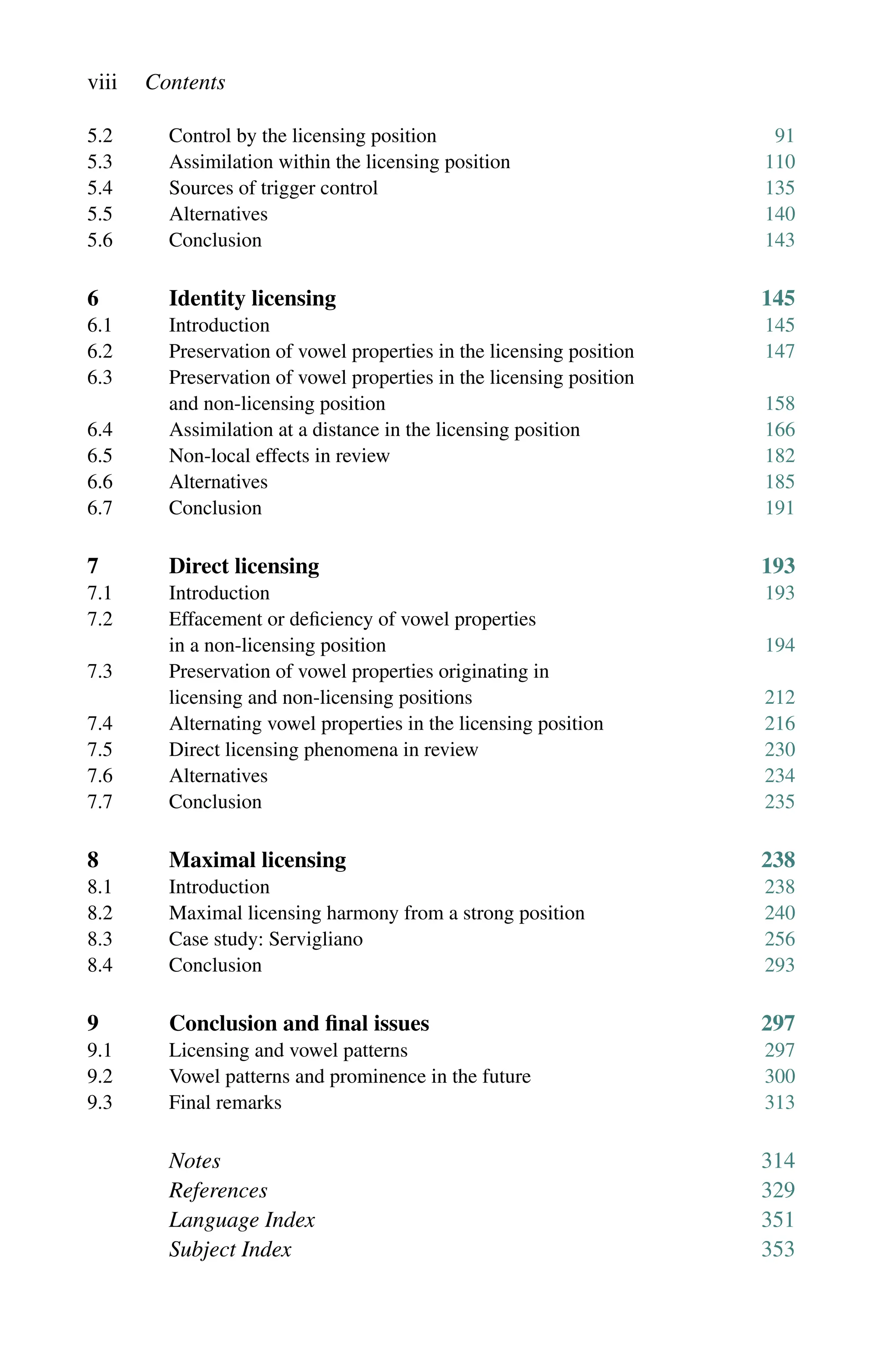 viii Contents
5.2 Control by the licensing position 91
5.3	Assimilation within the licensing position 110
5.4	Sources of trigger control 135
5.5	Alternatives 140
5.6 Conclusion 143
6 Identity licensing 145
6.1	Introduction 145
6.2 Preservation of vowel properties in the licensing position 147
6.3	
Preservation of vowel properties in the licensing position
and non-licensing position 158
6.4	Assimilation at a distance in the licensing position 166
6.5	Non-local effects in review 182
6.6	Alternatives 185
6.7 Conclusion 191
7 Direct licensing 193
7.1	Introduction 193
7.2	Effacement or deficiency of vowel properties
in a non-licensing position 194
7.3	
Preservation of vowel properties originating in
licensing and non-licensing positions 212
7.4	Alternating vowel properties in the licensing position 216
7.5 Direct licensing phenomena in review 230
7.6	Alternatives 234
7.7 Conclusion 235
8 Maximal licensing 238
8.1	Introduction 238
8.2 Maximal licensing harmony from a strong position 240
8.3 Case study: Servigliano 256
8.4 Conclusion 293
9 Conclusion and final issues 297
9.1	Licensing and vowel patterns 297
9.2 Vowel patterns and prominence in the future 300
9.3 Final remarks 313
Notes 314
References 329
Language Index 351
Subject Index 353
 