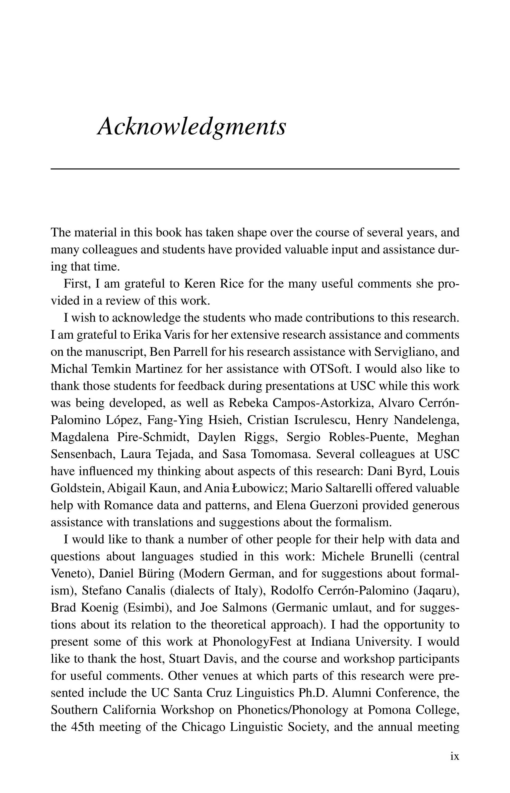 ix
Acknowledgments
The material in this book has taken shape over the course of several years, and
many colleagues and students have provided valuable input and assistance dur-
ing that time.
First, I am grateful to Keren Rice for the many useful comments she pro-
vided in a review of this work.
I wish to acknowledge the students who made contributions to this research.
I am grateful to Erika Varis for her extensive research assistance and comments
on the manuscript, Ben Parrell for his research assistance with Servigliano, and
Michal Temkin Martinez for her assistance with OTSoft. I would also like to
thank those students for feedback during presentations at USC while this work
was being developed, as well as Rebeka Campos-Astorkiza, Alvaro Cerrón-
Palomino López, Fang-Ying Hsieh, Cristian Iscrulescu, Henry Nandelenga,
Magdalena Pire-Schmidt, Daylen Riggs, Sergio Robles-Puente, Meghan
Sensenbach, Laura Tejada, and Sasa Tomomasa. Several colleagues at USC
have influenced my thinking about aspects of this research: Dani Byrd, Louis
Goldstein,Abigail Kaun, and Ania Łubowicz; Mario Saltarelli offered valuable
help with Romance data and patterns, and Elena Guerzoni provided generous
assistance with translations and suggestions about the formalism.
I would like to thank a number of other people for their help with data and
questions about languages studied in this work: Michele Brunelli (central
Veneto), Daniel Büring (Modern German, and for suggestions about formal-
ism), Stefano Canalis (dialects of Italy), Rodolfo Cerrón-Palomino (Jaqaru),
Brad Koenig (Esimbi), and Joe Salmons (Germanic umlaut, and for sugges-
tions about its relation to the theoretical approach). I had the opportunity to
present some of this work at PhonologyFest at Indiana University. I would
like to thank the host, Stuart Davis, and the course and workshop participants
for useful comments. Other venues at which parts of this research were pre-
sented include the UC Santa Cruz Linguistics Ph.D. Alumni Conference, the
Southern California Workshop on Phonetics/Phonology at Pomona College,
the 45th meeting of the Chicago Linguistic Society, and the annual meeting
 