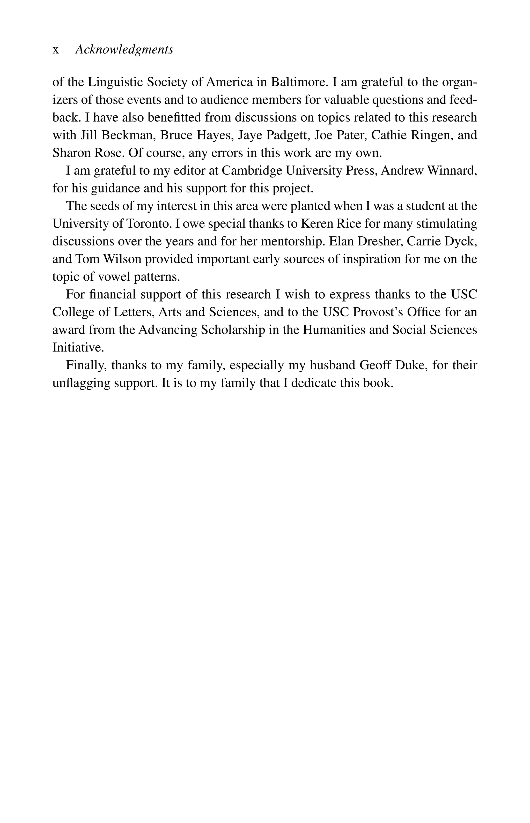 x Acknowledgments
of the Linguistic Society of America in Baltimore. I am grateful to the organ-
izers of those events and to audience members for valuable questions and feed-
back. I have also benefitted from discussions on topics related to this research
with Jill Beckman, Bruce Hayes, Jaye Padgett, Joe Pater, Cathie Ringen, and
Sharon Rose. Of course, any errors in this work are my own.
I am grateful to my editor at Cambridge University Press, Andrew Winnard,
for his guidance and his support for this project.
The seeds of my interest in this area were planted when I was a student at the
University of Toronto. I owe special thanks to Keren Rice for many stimulating
discussions over the years and for her mentorship. Elan Dresher, Carrie Dyck,
and Tom Wilson provided important early sources of inspiration for me on the
topic of vowel patterns.
For financial support of this research I wish to express thanks to the USC
College of Letters, Arts and Sciences, and to the USC Provost’s Office for an
award from the Advancing Scholarship in the Humanities and Social Sciences
Initiative.
Finally, thanks to my family, especially my husband Geoff Duke, for their
unflagging support. It is to my family that I dedicate this book.
 