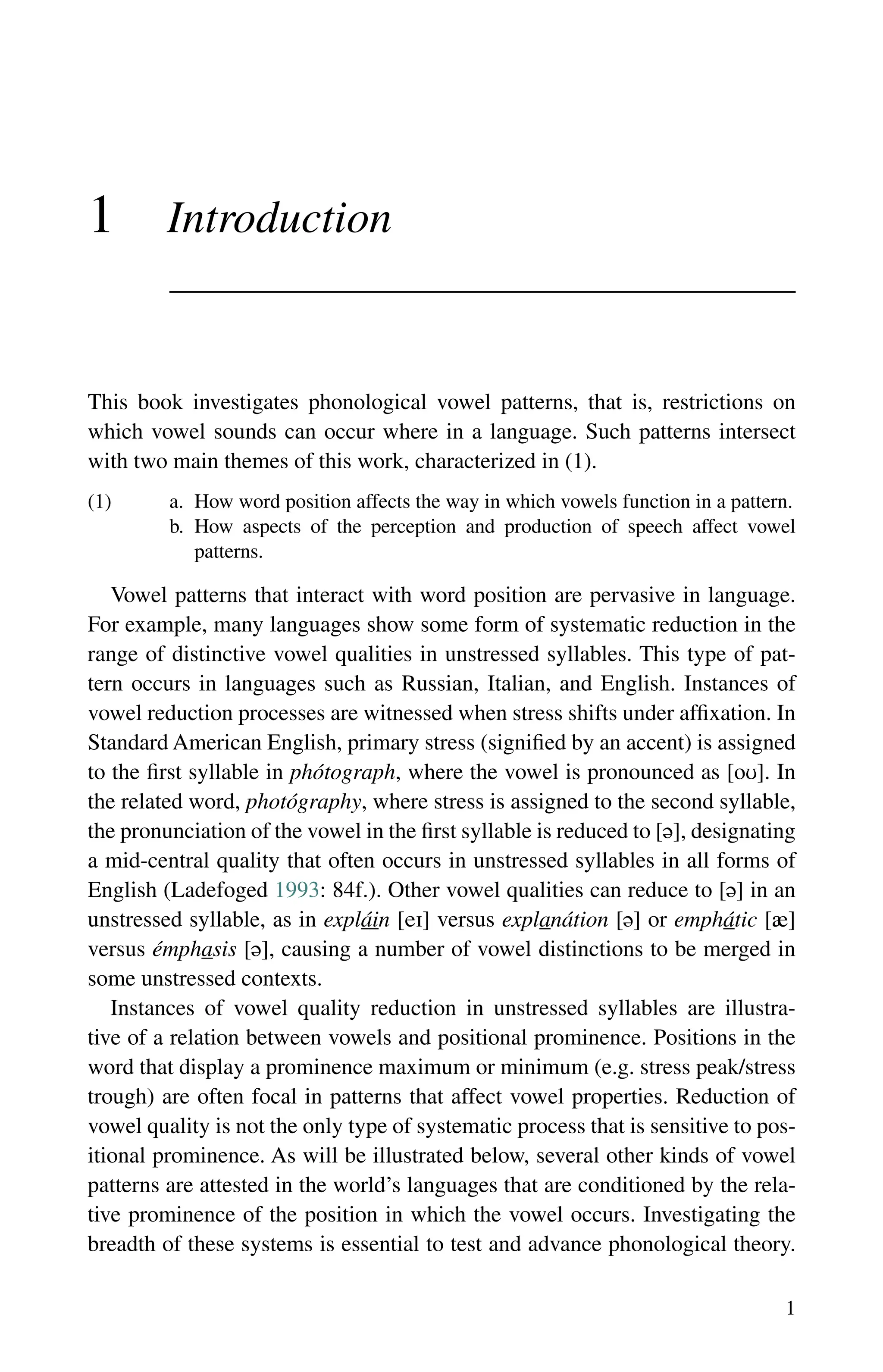 1
1 Introduction
This book investigates phonological vowel patterns, that is, restrictions on
which vowel sounds can occur where in a language. Such patterns intersect
with two main themes of this work, characterized in (1).
(1) a. How word position affects the way in which vowels function in a pattern.
b.	
How aspects of the perception and production of speech affect vowel
patterns.
Vowel patterns that interact with word position are pervasive in language.
For example, many languages show some form of systematic reduction in the
range of distinctive vowel qualities in unstressed syllables. This type of pat-
tern occurs in languages such as Russian, Italian, and English. Instances of
vowel reduction processes are witnessed when stress shifts under affixation. In
Standard American English, primary stress (signified by an accent) is assigned
to the first syllable in phótograph, where the vowel is pronounced as []. In
the related word, photógraphy, where stress is assigned to the second syllable,
the pronunciation of the vowel in the first syllable is reduced to [], designating
a mid-central quality that often occurs in unstressed syllables in all forms of
English (Ladefoged 1993: 84f.). Other vowel qualities can reduce to [] in an
unstressed syllable, as in expláin [] versus explanátion [] or emphátic []
versus émphasis [], causing a number of vowel distinctions to be merged in
some unstressed contexts.
Instances of vowel quality reduction in unstressed syllables are illustra-
tive of a relation between vowels and positional prominence. Positions in the
word that display a prominence maximum or minimum (e.g. stress peak/stress
trough) are often focal in patterns that affect vowel properties. Reduction of
vowel quality is not the only type of systematic process that is sensitive to pos-
itional prominence. As will be illustrated below, several other kinds of vowel
patterns are attested in the world’s languages that are conditioned by the rela-
tive prominence of the position in which the vowel occurs. Investigating the
breadth of these systems is essential to test and advance phonological theory.
 