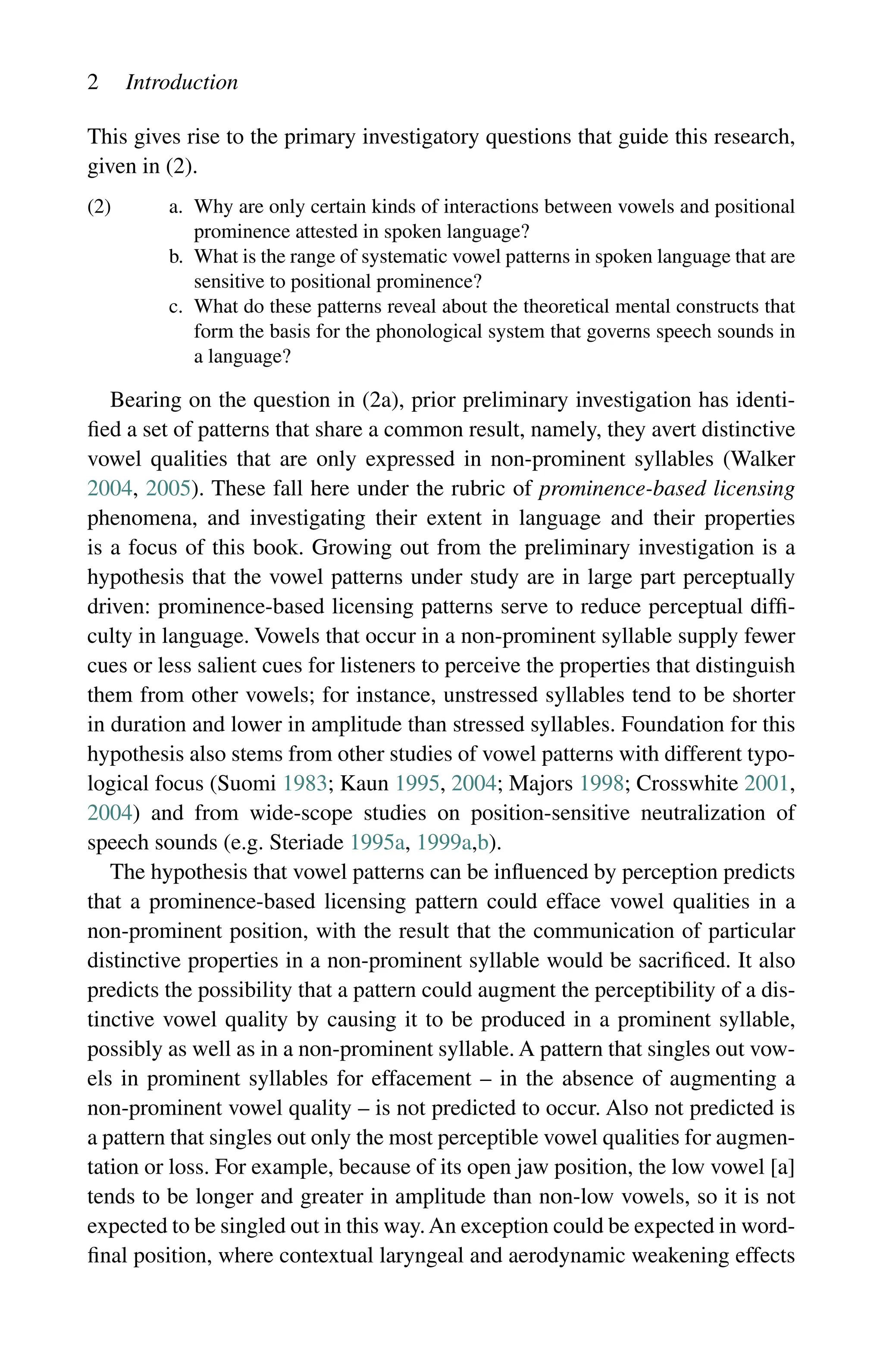 2 Introduction
This gives rise to the primary investigatory questions that guide this research,
given in (2).
(2) a.	
Why are only certain kinds of interactions between vowels and positional
prominence attested in spoken language?
b.	
What is the range of systematic vowel patterns in spoken language that are
sensitive to positional prominence?
c.	
What do these patterns reveal about the theoretical mental constructs that
form the basis for the phonological system that governs speech sounds in
a language?
Bearing on the question in (2a), prior preliminary investigation has identi-
fied a set of patterns that share a common result, namely, they avert distinctive
vowel qualities that are only expressed in non-prominent syllables (Walker
2004, 2005). These fall here under the rubric of prominence-based licensing
phenomena, and investigating their extent in language and their properties
is a focus of this book. Growing out from the preliminary investigation is a
hypothesis that the vowel patterns under study are in large part perceptually
driven: prominence-based licensing patterns serve to reduce perceptual diffi-
culty in language. Vowels that occur in a non-prominent syllable supply fewer
cues or less salient cues for listeners to perceive the properties that distinguish
them from other vowels; for instance, unstressed syllables tend to be shorter
in duration and lower in amplitude than stressed syllables. Foundation for this
hypothesis also stems from other studies of vowel patterns with different typo-
logical focus (Suomi 1983; Kaun 1995, 2004; Majors 1998; Crosswhite 2001,
2004) and from wide-scope studies on position-sensitive neutralization of
speech sounds (e.g. Steriade 1995a, 1999a,b).
The hypothesis that vowel patterns can be influenced by perception predicts
that a prominence-based licensing pattern could efface vowel qualities in a
non-prominent position, with the result that the communication of particular
distinctive properties in a non-prominent syllable would be sacrificed. It also
predicts the possibility that a pattern could augment the perceptibility of a dis-
tinctive vowel quality by causing it to be produced in a prominent syllable,
possibly as well as in a non-prominent syllable. A pattern that singles out vow-
els in prominent syllables for effacement – in the absence of augmenting a
non-prominent vowel quality – is not predicted to occur. Also not predicted is
a pattern that singles out only the most perceptible vowel qualities for augmen-
tation or loss. For example, because of its open jaw position, the low vowel [a]
tends to be longer and greater in amplitude than non-low vowels, so it is not
expected to be singled out in this way.An exception could be expected in word-
final position, where contextual laryngeal and aerodynamic weakening effects
 