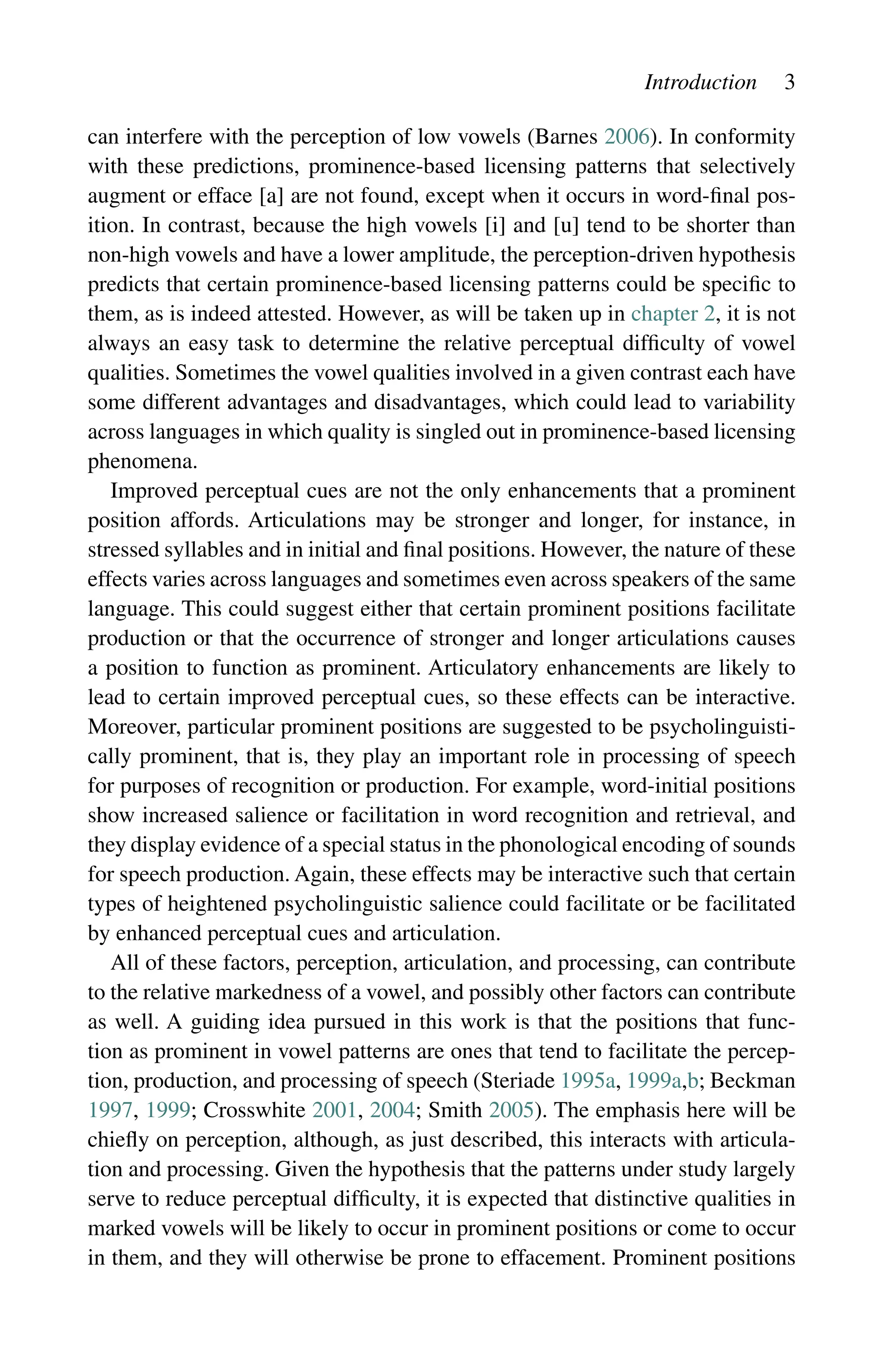 Introduction 3
can interfere with the perception of low vowels (Barnes 2006). In conformity
with these predictions, prominence-based licensing patterns that selectively
augment or efface [a] are not found, except when it occurs in word-final pos-
ition. In contrast, because the high vowels [i] and [u] tend to be shorter than
non-high vowels and have a lower amplitude, the perception-driven hypothesis
predicts that certain prominence-based licensing patterns could be specific to
them, as is indeed attested. However, as will be taken up in chapter 2, it is not
always an easy task to determine the relative perceptual difficulty of vowel
qualities. Sometimes the vowel qualities involved in a given contrast each have
some different advantages and disadvantages, which could lead to variability
across languages in which quality is singled out in prominence-based licensing
phenomena.
Improved perceptual cues are not the only enhancements that a prominent
position affords. Articulations may be stronger and longer, for instance, in
stressed syllables and in initial and final positions. However, the nature of these
effects varies across languages and sometimes even across speakers of the same
language. This could suggest either that certain prominent positions facilitate
production or that the occurrence of stronger and longer articulations causes
a position to function as prominent. Articulatory enhancements are likely to
lead to certain improved perceptual cues, so these effects can be interactive.
Moreover, particular prominent positions are suggested to be psycholinguisti-
cally prominent, that is, they play an important role in processing of speech
for purposes of recognition or production. For example, word-initial positions
show increased salience or facilitation in word recognition and retrieval, and
they display evidence of a special status in the phonological encoding of sounds
for speech production. Again, these effects may be interactive such that certain
types of heightened psycholinguistic salience could facilitate or be facilitated
by enhanced perceptual cues and articulation.
All of these factors, perception, articulation, and processing, can contribute
to the relative markedness of a vowel, and possibly other factors can contribute
as well. A guiding idea pursued in this work is that the positions that func-
tion as prominent in vowel patterns are ones that tend to facilitate the percep-
tion, production, and processing of speech (Steriade 1995a, 1999a,b; Beckman
1997, 1999; Crosswhite 2001, 2004; Smith 2005). The emphasis here will be
chiefly on perception, although, as just described, this interacts with articula-
tion and processing. Given the hypothesis that the patterns under study largely
serve to reduce perceptual difficulty, it is expected that distinctive qualities in
marked vowels will be likely to occur in prominent positions or come to occur
in them, and they will otherwise be prone to effacement. Prominent positions
 