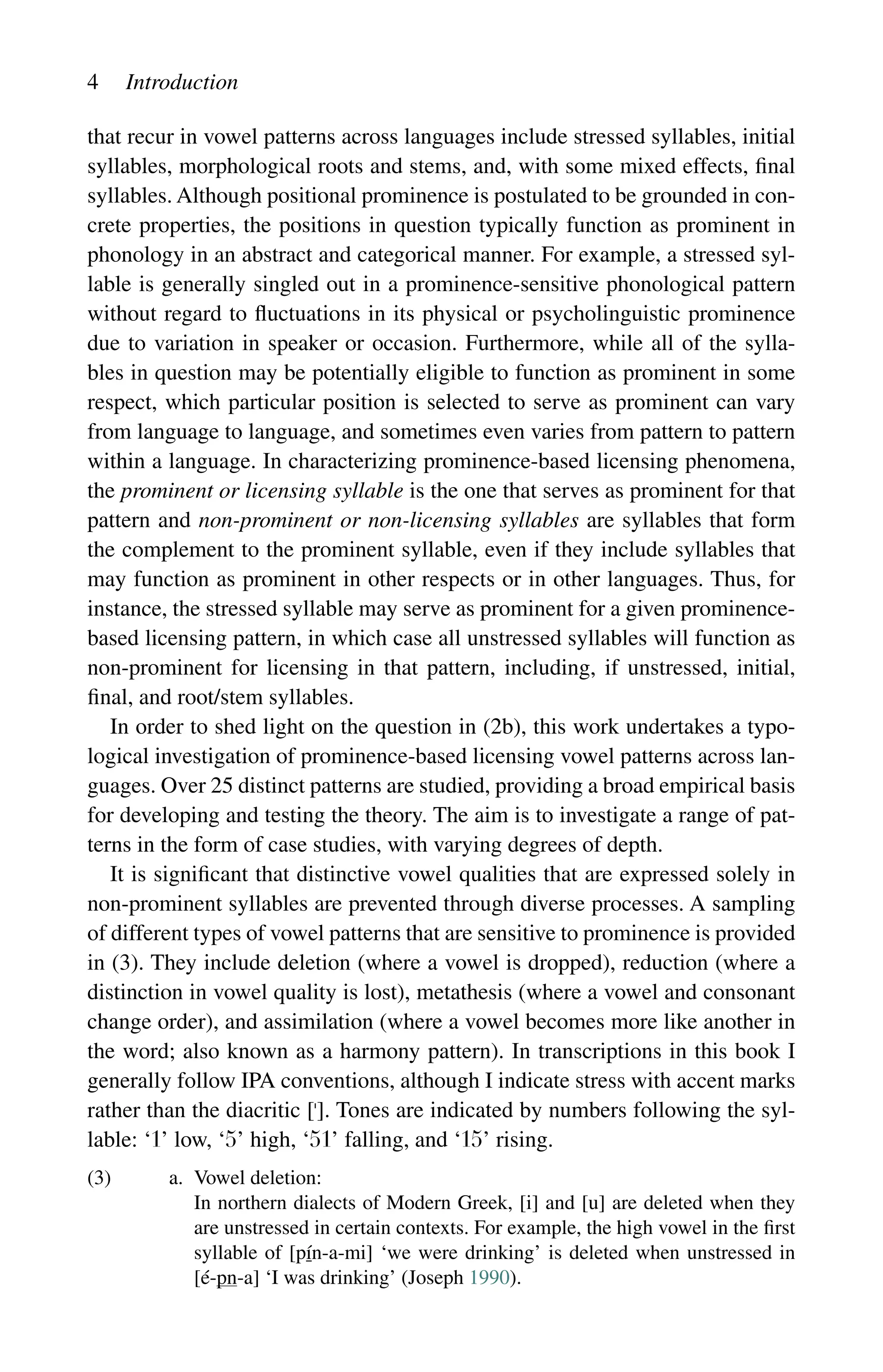 4 Introduction
that recur in vowel patterns across languages include stressed syllables, initial
syllables, morphological roots and stems, and, with some mixed effects, final
syllables. Although positional prominence is postulated to be grounded in con-
crete properties, the positions in question typically function as prominent in
phonology in an abstract and categorical manner. For example, a stressed syl-
lable is generally singled out in a prominence-sensitive phonological pattern
without regard to fluctuations in its physical or psycholinguistic prominence
due to variation in speaker or occasion. Furthermore, while all of the sylla-
bles in question may be potentially eligible to function as prominent in some
respect, which particular position is selected to serve as prominent can vary
from language to language, and sometimes even varies from pattern to pattern
within a language. In characterizing prominence-based licensing phenomena,
the prominent or licensing syllable is the one that serves as prominent for that
pattern and non-prominent or non-licensing syllables are syllables that form
the complement to the prominent syllable, even if they include syllables that
may function as prominent in other respects or in other languages. Thus, for
instance, the stressed syllable may serve as prominent for a given prominence-
based licensing pattern, in which case all unstressed syllables will function as
non-prominent for licensing in that pattern, including, if unstressed, initial,
final, and root/stem syllables.
In order to shed light on the question in (2b), this work undertakes a typo-
logical investigation of prominence-based licensing vowel patterns across lan-
guages. Over 25 distinct patterns are studied, providing a broad empirical basis
for developing and testing the theory. The aim is to investigate a range of pat-
terns in the form of case studies, with varying degrees of depth.
It is significant that distinctive vowel qualities that are expressed solely in
non-prominent syllables are prevented through diverse processes. A sampling
of different types of vowel patterns that are sensitive to prominence is provided
in (3). They include deletion (where a vowel is dropped), reduction (where a
distinction in vowel quality is lost), metathesis (where a vowel and consonant
change order), and assimilation (where a vowel becomes more like another in
the word; also known as a harmony pattern). In transcriptions in this book I
generally follow IPA conventions, although I indicate stress with accent marks
rather than the diacritic []. Tones are indicated by numbers following the syl-
lable: ‘1’ low, ‘5’ high, ‘51’ falling, and ‘15’ rising.
(3) a. Vowel deletion:
		
In northern dialects of Modern Greek, [i] and [u] are deleted when they
are unstressed in certain contexts. For example, the high vowel in the first
syllable of [pín-a-mi] ‘we were drinking’ is deleted when unstressed in
[é-pn-a] ‘I was drinking’ (Joseph 1990).
 