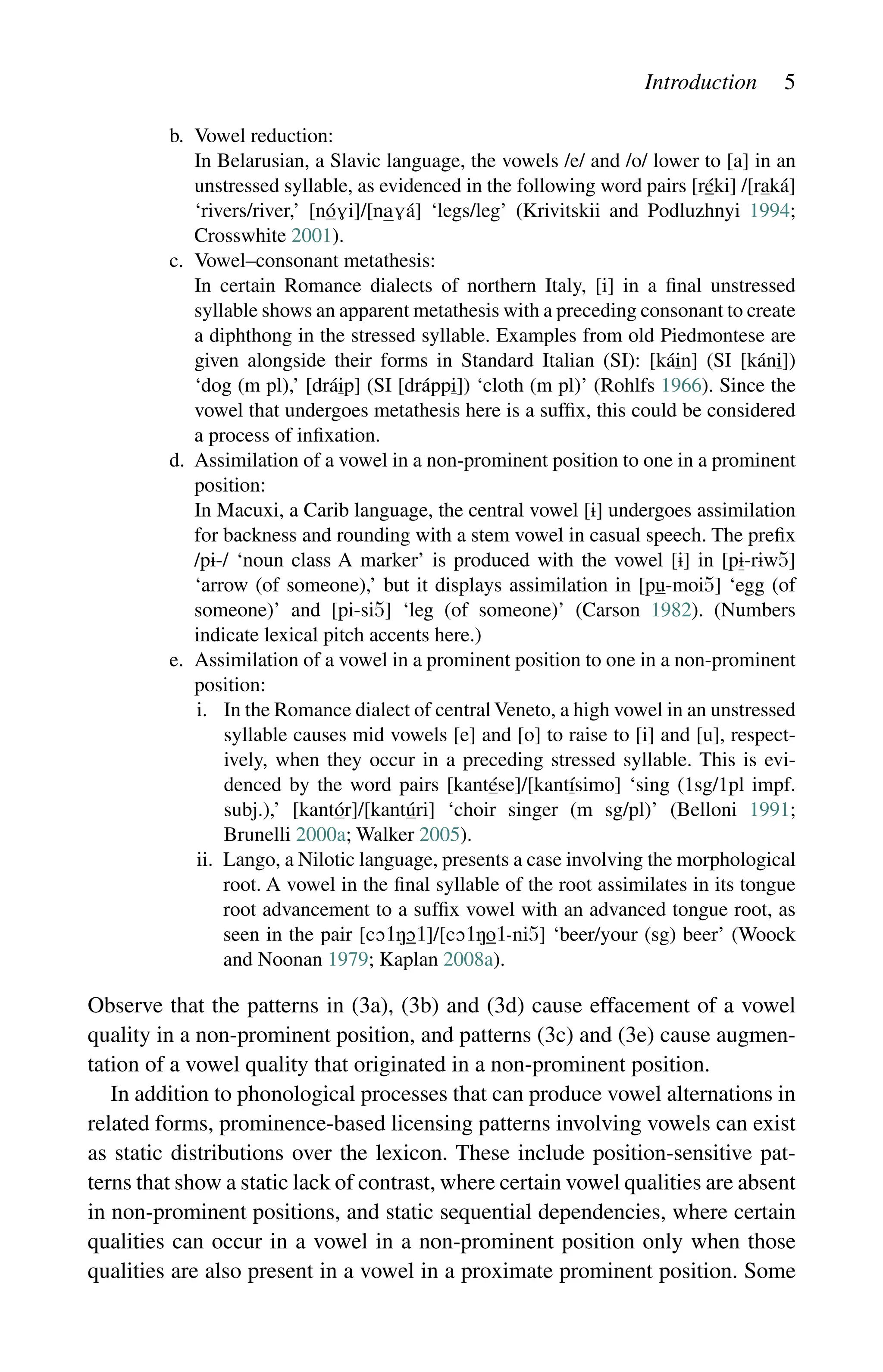 Introduction 5
b. Vowel reduction:
		
In Belarusian, a Slavic language, the vowels /e/ and /o/ lower to [a] in an
unstressed syllable, as evidenced in the following word pairs [réki] /[raká]
‘rivers/river,’ [nó]/[á] ‘legs/leg’ (Krivitskii and Podluzhnyi 1994;
Crosswhite 2001).
c. Vowel–consonant metathesis:
		
In certain Romance dialects of northern Italy, [i] in a final unstressed
syllable shows an apparent metathesis with a preceding consonant to create
a diphthong in the stressed syllable. Examples from old Piedmontese are
given alongside their forms in Standard Italian (SI): [káin] (SI [káni])
‘dog (m pl),’ [dráip] (SI [dráppi]) ‘cloth (m pl)’ (Rohlfs 1966). Since the
vowel that undergoes metathesis here is a suffix, this could be considered
a process of infixation.
d.	
Assimilation of a vowel in a non-prominent position to one in a prominent
position:
		
In Macuxi, a Carib language, the central vowel [] undergoes assimilation
for backness and rounding with a stem vowel in casual speech. The ­
prefix
/p-/ ‘noun class A marker’ is produced with the vowel [] in [p-rw5]
‘arrow (of someone),’ but it displays assimilation in [pu-moi5] ‘egg (of
someone)’ and [pi-si5] ‘leg (of someone)’ (Carson 1982). (Numbers
indicate lexical pitch accents here.)
e.	
Assimilation of a vowel in a prominent position to one in a non-prominent
position:
		 i.	
In the Romance dialect of central Veneto, a high vowel in an unstressed
syllable causes mid vowels [e] and [o] to raise to [i] and [u], respect-
ively, when they occur in a preceding stressed syllable. This is evi-
denced by the word pairs [kantése]/[kantísimo] ‘sing (1sg/1pl impf.
subj.),’ [kantór]/[kantúri] ‘choir singer (m sg/pl)’ (Belloni 1991;
Brunelli 2000a; Walker 2005).
		 ii. 
Lango, a Nilotic language, presents a case involving the morphological
root. A vowel in the final syllable of the root assimilates in its tongue
root advancement to a suffix vowel with an advanced tongue root, as
seen in the pair [11]/[11-i5] ‘beer/your (sg) beer’ (Woock
and Noonan 1979; Kaplan 2008a).
Observe that the patterns in (3a), (3b) and (3d) cause effacement of a vowel
quality in a non-prominent position, and patterns (3c) and (3e) cause augmen-
tation of a vowel quality that originated in a non-prominent position.
In addition to phonological processes that can produce vowel alternations in
related forms, prominence-based licensing patterns involving vowels can exist
as static distributions over the lexicon. These include position-sensitive pat-
terns that show a static lack of contrast, where certain vowel qualities are absent
in non-prominent positions, and static sequential dependencies, where certain
qualities can occur in a vowel in a non-prominent position only when those
qualities are also present in a vowel in a proximate prominent position. Some
 