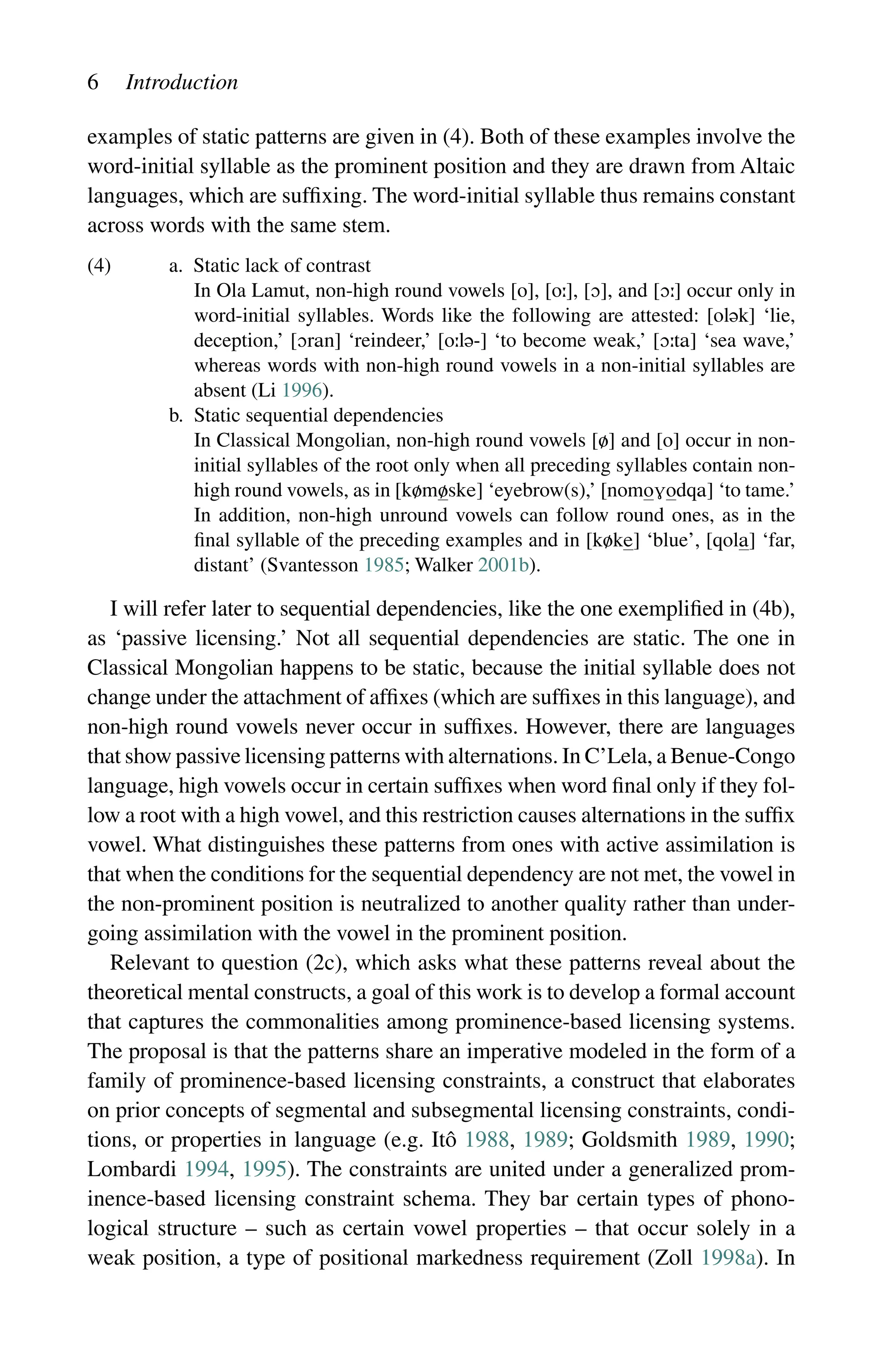 6 Introduction
examples of static patterns are given in (4). Both of these examples involve the
word-initial syllable as the prominent position and they are drawn from Altaic
languages, which are suffixing. The word-initial syllable thus remains constant
across words with the same stem.
(4) a. Static lack of contrast
		
In Ola Lamut, non-high round vowels [o], [o], [], and [] occur only in
word-initial syllables. Words like the following are attested: [] ‘lie,
deception,’ [] ‘reindeer,’ [-] ‘to become weak,’ [] ‘sea wave,’
whereas words with non-high round vowels in a non-initial syllables are
absent (Li 1996).
b. Static sequential dependencies
		
In Classical Mongolian, non-high round vowels [] and [] occur in non-
initial syllables of the root only when all preceding syllables contain non-
high round vowels, as in [] ‘eyebrow(s),’ [] ‘to tame.’
In addition, non-high unround vowels can follow round ones, as in the
final syllable of the preceding examples and in [] ‘blue’, [] ‘far,
distant’ (Svantesson 1985; Walker 2001b).
I will refer later to sequential dependencies, like the one exemplified in (4b),
as ‘passive licensing.’ Not all sequential dependencies are static. The one in
Classical Mongolian happens to be static, because the initial syllable does not
change under the attachment of affixes (which are suffixes in this language), and
non-high round vowels never occur in suffixes. However, there are languages
that show passive licensing patterns with alternations. In C’Lela, a Benue-Congo
language, high vowels occur in certain suffixes when word final only if they fol-
low a root with a high vowel, and this restriction causes alternations in the suffix
vowel. What distinguishes these patterns from ones with active assimilation is
that when the conditions for the sequential dependency are not met, the vowel in
the non-prominent position is neutralized to another quality rather than under-
going assimilation with the vowel in the prominent position.
Relevant to question (2c), which asks what these patterns reveal about the
theoretical mental constructs, a goal of this work is to develop a formal account
that captures the commonalities among prominence-based licensing systems.
The proposal is that the patterns share an imperative modeled in the form of a
family of prominence-based licensing constraints, a construct that elaborates
on prior concepts of segmental and subsegmental licensing constraints, condi-
tions, or properties in language (e.g. Itô 1988, 1989; Goldsmith 1989, 1990;
Lombardi 1994, 1995). The constraints are united under a generalized prom-
inence-based licensing constraint schema. They bar certain types of phono-
logical structure – such as certain vowel properties – that occur solely in a
weak position, a type of positional markedness requirement (Zoll 1998a). In
 