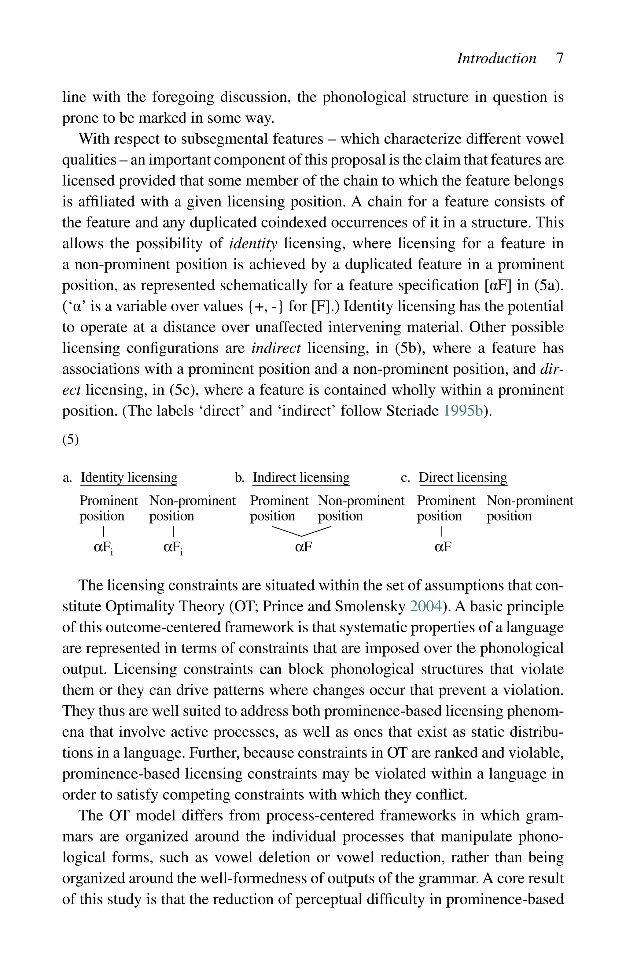 Introduction 7
line with the foregoing discussion, the phonological structure in question is
prone to be marked in some way.
With respect to subsegmental features – which characterize different vowel
qualities – an important component of this proposal is the claim that features are
licensed provided that some member of the chain to which the feature belongs
is affiliated with a given licensing position. A chain for a feature consists of
the feature and any duplicated coindexed occurrences of it in a structure. This
allows the possibility of identity licensing, where licensing for a feature in
a non-prominent position is achieved by a duplicated feature in a prominent
position, as represented schematically for a feature specification [αF] in (5a).
(‘α’ is a variable over values {+, -} for [F].) Identity licensing has the potential
to operate at a distance over unaffected intervening material. Other possible
licensing configurations are indirect licensing, in (5b), where a feature has
associations with a prominent position and a non-prominent position, and dir-
ect licensing, in (5c), where a feature is contained wholly within a prominent
position. (The labels ‘direct’ and ‘indirect’ follow Steriade 1995b).
(5)
The licensing constraints are situated within the set of assumptions that con-
stitute Optimality Theory (OT; Prince and Smolensky 2004). A basic principle
of this outcome-centered framework is that systematic properties of a language
are represented in terms of constraints that are imposed over the phonological
output. Licensing constraints can block phonological structures that violate
them or they can drive patterns where changes occur that prevent a violation.
They thus are well suited to address both prominence-based licensing phenom-
ena that involve active processes, as well as ones that exist as static distribu-
tions in a language. Further, because constraints in OT are ranked and violable,
prominence-based licensing constraints may be violated within a language in
order to satisfy competing constraints with which they conflict.
The OT model differs from process-centered frameworks in which gram-
mars are organized around the individual processes that manipulate phono-
logical forms, such as vowel deletion or vowel reduction, rather than being
organized around the well-formedness of outputs of the grammar. A core result
of this study is that the reduction of perceptual difficulty in prominence-based
a. Identity licensing b. Indirect licensing c. Direct licensing
Prominent
position
Non-prominent
position
Prominent
position
Non-prominent
position
Prominent
position
Non-prominent
position
αFi αFi αF αF
 