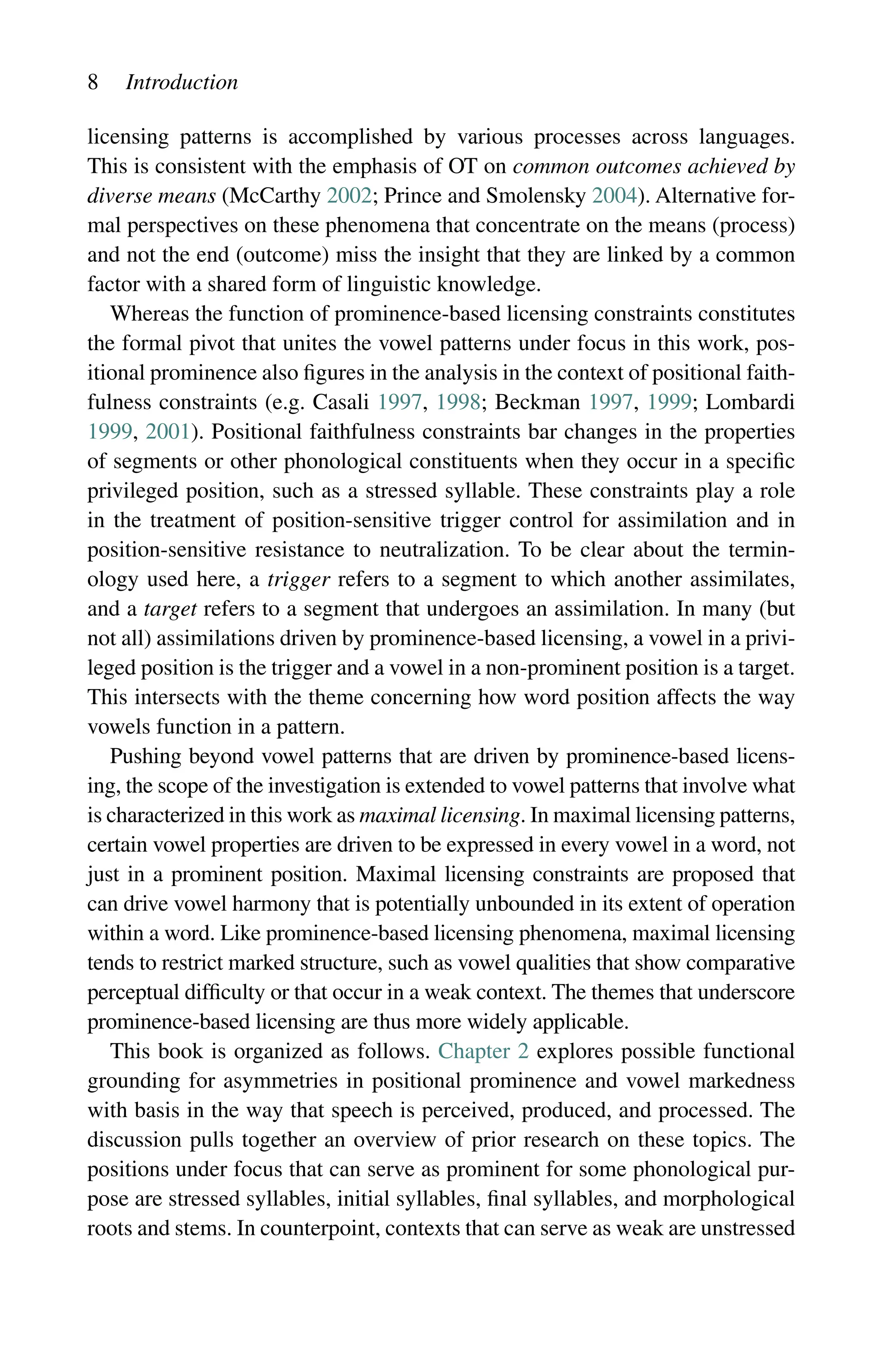 8 Introduction
licensing patterns is accomplished by various processes across languages.
This is consistent with the emphasis of OT on common outcomes achieved by
diverse means (McCarthy 2002; Prince and Smolensky 2004). Alternative for-
mal perspectives on these phenomena that concentrate on the means (process)
and not the end (outcome) miss the insight that they are linked by a common
factor with a shared form of linguistic knowledge.
Whereas the function of prominence-based licensing constraints constitutes
the formal pivot that unites the vowel patterns under focus in this work, pos-
itional prominence also figures in the analysis in the context of positional faith-
fulness constraints (e.g. Casali 1997, 1998; Beckman 1997, 1999; Lombardi
1999, 2001). Positional faithfulness constraints bar changes in the properties
of segments or other phonological constituents when they occur in a specific
privileged position, such as a stressed syllable. These constraints play a role
in the treatment of position-sensitive trigger control for assimilation and in
position-sensitive resistance to neutralization. To be clear about the termin-
ology used here, a trigger refers to a segment to which another assimilates,
and a target refers to a segment that undergoes an assimilation. In many (but
not all) assimilations driven by prominence-based licensing, a vowel in a privi-
leged position is the trigger and a vowel in a non-prominent position is a target.
This intersects with the theme concerning how word position affects the way
vowels function in a pattern.
Pushing beyond vowel patterns that are driven by prominence-based licens-
ing, the scope of the investigation is extended to vowel patterns that involve what
is characterized in this work as maximal licensing. In maximal licensing patterns,
certain vowel properties are driven to be expressed in every vowel in a word, not
just in a prominent position. Maximal licensing constraints are proposed that
can drive vowel harmony that is potentially unbounded in its extent of operation
within a word. Like prominence-based licensing phenomena, maximal licensing
tends to restrict marked structure, such as vowel qualities that show comparative
perceptual difficulty or that occur in a weak context. The themes that underscore
prominence-based licensing are thus more widely applicable.
This book is organized as follows. Chapter 2 explores possible functional
grounding for asymmetries in positional prominence and vowel markedness
with basis in the way that speech is perceived, produced, and processed. The
discussion pulls together an overview of prior research on these topics. The
positions under focus that can serve as prominent for some phonological pur-
pose are stressed syllables, initial syllables, final syllables, and morphological
roots and stems. In counterpoint, contexts that can serve as weak are unstressed
 