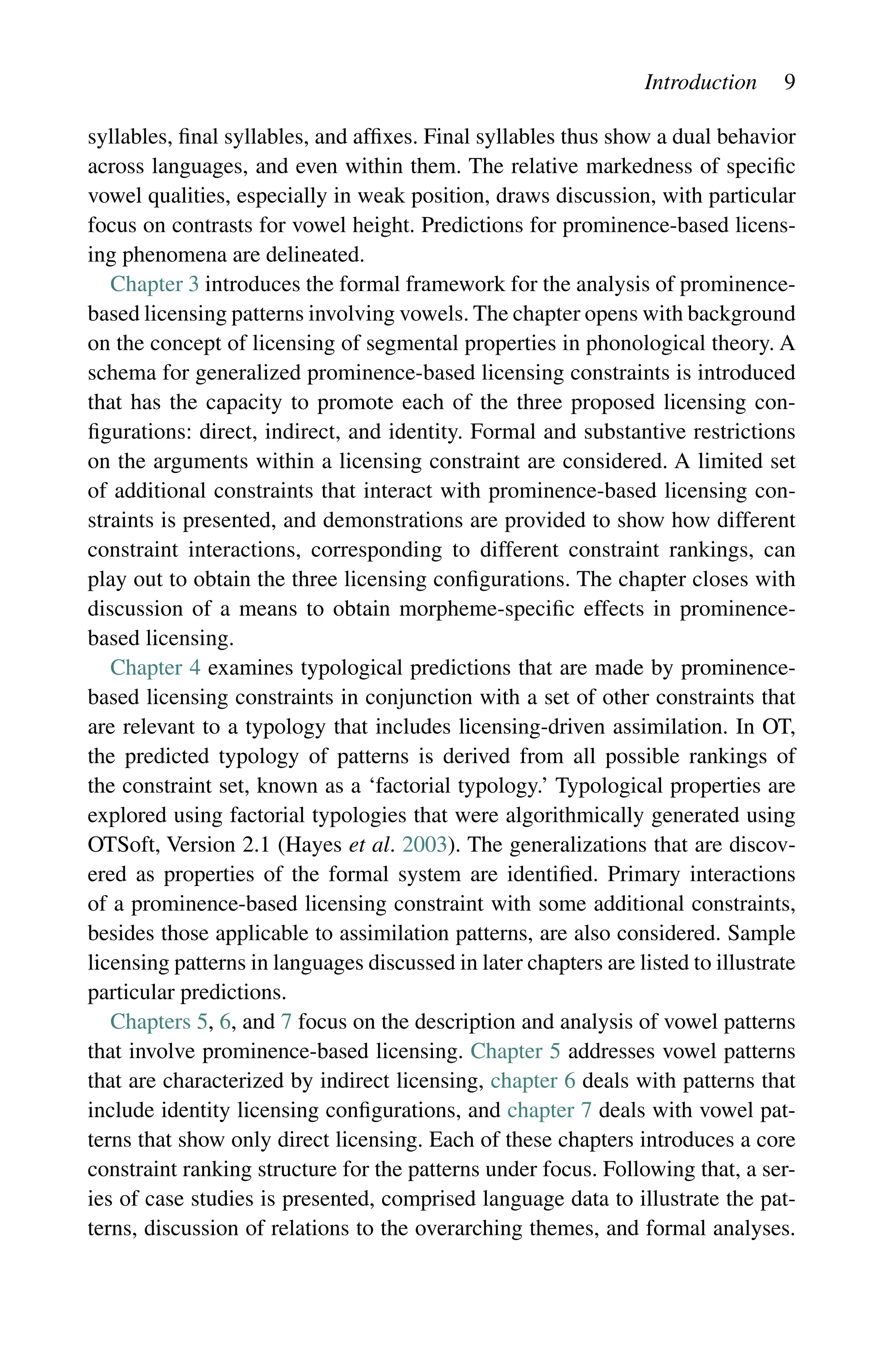 Introduction 9
syllables, final syllables, and affixes. Final syllables thus show a dual behavior
across languages, and even within them. The relative markedness of specific
vowel qualities, especially in weak position, draws discussion, with particular
focus on contrasts for vowel height. Predictions for prominence-based licens-
ing phenomena are delineated.
Chapter 3 introduces the formal framework for the analysis of prominence-
based licensing patterns involving vowels. The chapter opens with background
on the concept of licensing of segmental properties in phonological theory. A
schema for generalized prominence-based licensing constraints is introduced
that has the capacity to promote each of the three proposed licensing con-
figurations: direct, indirect, and identity. Formal and substantive restrictions
on the arguments within a licensing constraint are considered. A limited set
of additional constraints that interact with prominence-based licensing con-
straints is presented, and demonstrations are provided to show how different
constraint interactions, corresponding to different constraint rankings, can
play out to obtain the three licensing configurations. The chapter closes with
discussion of a means to obtain morpheme-specific effects in prominence-
based licensing.
Chapter 4 examines typological predictions that are made by prominence-
based licensing constraints in conjunction with a set of other constraints that
are relevant to a typology that includes licensing-driven assimilation. In OT,
the predicted typology of patterns is derived from all possible rankings of
the constraint set, known as a ‘factorial typology.’ Typological properties are
explored using factorial typologies that were algorithmically generated using
OTSoft, Version 2.1 (Hayes et al. 2003). The generalizations that are discov-
ered as properties of the formal system are identified. Primary interactions
of a prominence-based licensing constraint with some additional constraints,
besides those applicable to assimilation patterns, are also considered. Sample
licensing patterns in languages discussed in later chapters are listed to illustrate
particular predictions.
Chapters 5, 6, and 7 focus on the description and analysis of vowel patterns
that involve prominence-based licensing. Chapter 5 addresses vowel patterns
that are characterized by indirect licensing, chapter 6 deals with patterns that
include identity licensing configurations, and chapter 7 deals with vowel pat-
terns that show only direct licensing. Each of these chapters introduces a core
constraint ranking structure for the patterns under focus. Following that, a ser-
ies of case studies is presented, comprised language data to illustrate the pat-
terns, discussion of relations to the overarching themes, and formal analyses.
 