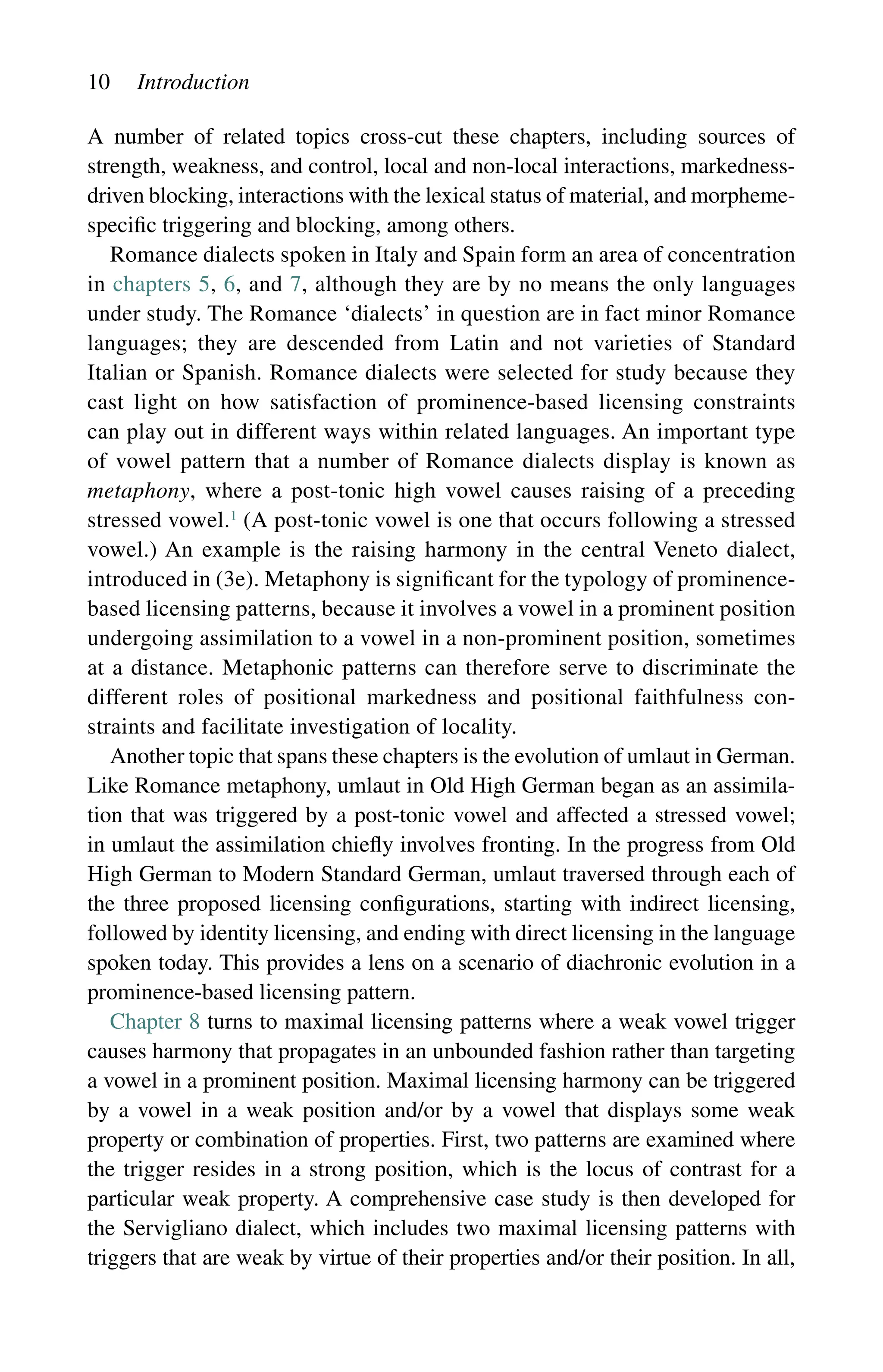 10 Introduction
A number of related topics cross-cut these chapters, including sources of
strength, weakness, and control, local and non-local interactions, markedness-
driven blocking, interactions with the lexical status of material, and morpheme-
­
specific triggering and blocking, among others.
Romance dialects spoken in Italy and Spain form an area of concentration
in chapters 5, 6, and 7, although they are by no means the only languages
under study. The Romance ‘dialects’ in question are in fact minor Romance
languages; they are descended from Latin and not varieties of Standard
Italian or Spanish. Romance dialects were selected for study because they
cast light on how satisfaction of prominence-based licensing constraints
can play out in different ways within related languages. An important type
of vowel pattern that a number of Romance dialects display is known as
metaphony, where a post-tonic high vowel causes raising of a preceding
stressed ­
vowel.1
(A post-tonic vowel is one that occurs following a stressed
vowel.) An example is the raising harmony in the central Veneto dialect,
introduced in (3e). Metaphony is significant for the typology of prominence-
based licensing patterns, because it involves a vowel in a prominent position
undergoing assimilation to a vowel in a non-prominent position, sometimes
at a distance. Metaphonic patterns can therefore serve to discriminate the
different roles of positional markedness and positional faithfulness con-
straints and facilitate investigation of locality.
Another topic that spans these chapters is the evolution of umlaut in German.
Like Romance metaphony, umlaut in Old High German began as an assimila-
tion that was triggered by a post-tonic vowel and affected a stressed vowel;
in umlaut the assimilation chiefly involves fronting. In the progress from Old
High German to Modern Standard German, umlaut traversed through each of
the three proposed licensing configurations, starting with indirect licensing,
followed by identity licensing, and ending with direct licensing in the language
spoken today. This provides a lens on a scenario of diachronic evolution in a
prominence-based licensing pattern.
Chapter 8 turns to maximal licensing patterns where a weak vowel trigger
causes harmony that propagates in an unbounded fashion rather than targeting
a vowel in a prominent position. Maximal licensing harmony can be triggered
by a vowel in a weak position and/or by a vowel that displays some weak
property or combination of properties. First, two patterns are examined where
the trigger resides in a strong position, which is the locus of contrast for a
particular weak property. A comprehensive case study is then developed for
the Servigliano dialect, which includes two maximal licensing patterns with
triggers that are weak by virtue of their properties and/or their position. In all,
 