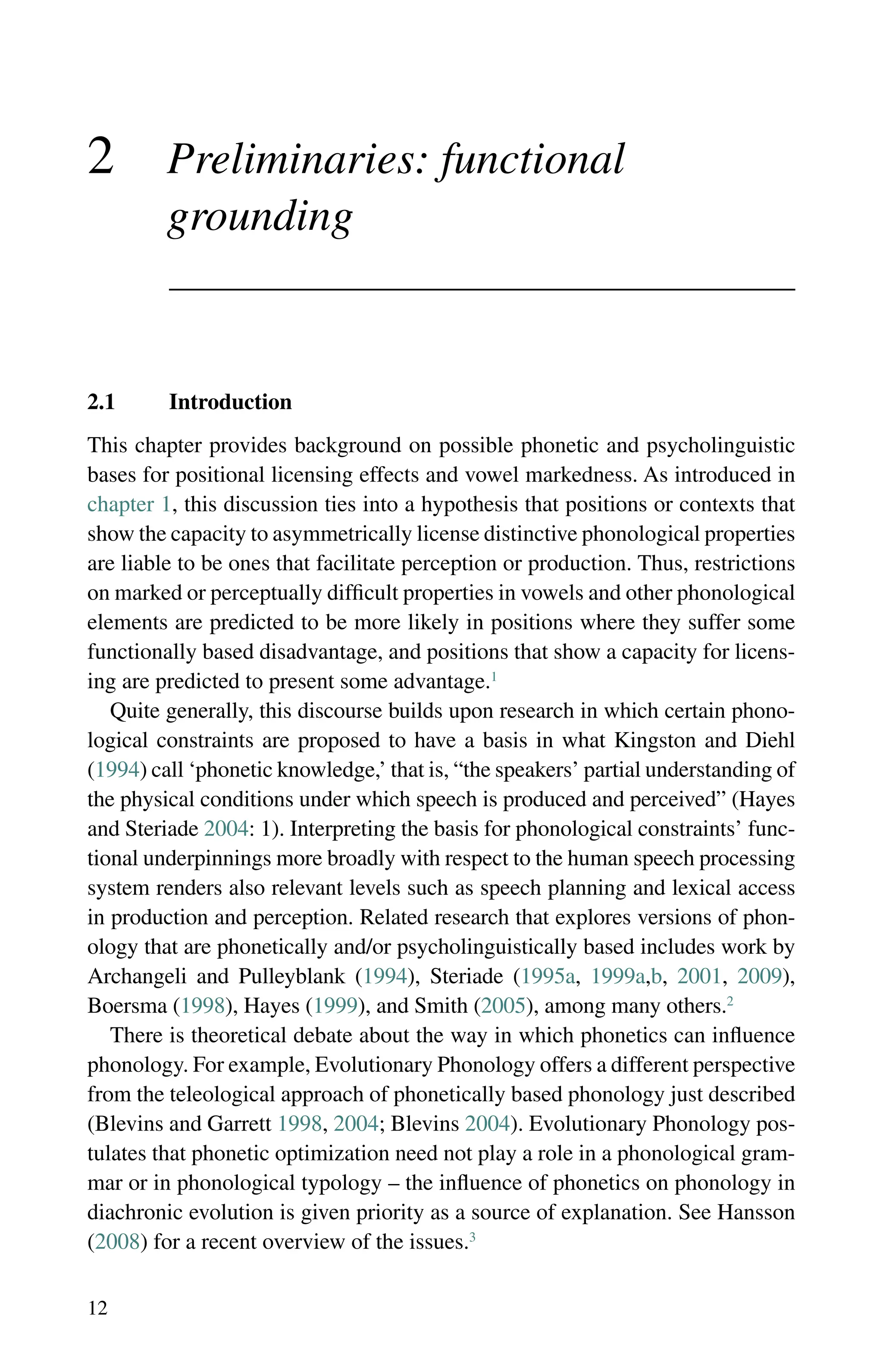 12
2 Preliminaries: functional
grounding
2.1 Introduction
This chapter provides background on possible phonetic and psycholinguistic
bases for positional licensing effects and vowel markedness. As introduced in
chapter 1, this discussion ties into a hypothesis that positions or contexts that
show the capacity to asymmetrically license distinctive phonological properties
are liable to be ones that facilitate perception or production. Thus, restrictions
on marked or perceptually difficult properties in vowels and other phonological
elements are predicted to be more likely in positions where they suffer some
functionally based disadvantage, and positions that show a capacity for licens-
ing are predicted to present some advantage.1
Quite generally, this discourse builds upon research in which certain phono-
logical constraints are proposed to have a basis in what Kingston and Diehl
(1994) call ‘phonetic knowledge,’ that is, “the speakers’ partial understanding of
the physical conditions under which speech is produced and perceived” (Hayes
and Steriade 2004: 1). Interpreting the basis for phonological constraints’ func-
tional underpinnings more broadly with respect to the human speech processing
system renders also relevant levels such as speech planning and lexical access
in production and perception. Related research that explores versions of phon-
ology that are phonetically and/or psycholinguistically based includes work by
Archangeli and Pulleyblank (1994), Steriade (1995a, 1999a,b, 2001, 2009),
Boersma (1998), Hayes (1999), and Smith (2005), among many others.2
There is theoretical debate about the way in which phonetics can influence
phonology. For example, Evolutionary Phonology offers a different perspective
from the teleological approach of phonetically based phonology just described
(Blevins and Garrett 1998, 2004; Blevins 2004). Evolutionary Phonology pos-
tulates that phonetic optimization need not play a role in a phonological gram-
mar or in phonological typology – the influence of phonetics on phonology in
diachronic evolution is given priority as a source of explanation. See Hansson
(2008) for a recent overview of the issues.3
 
