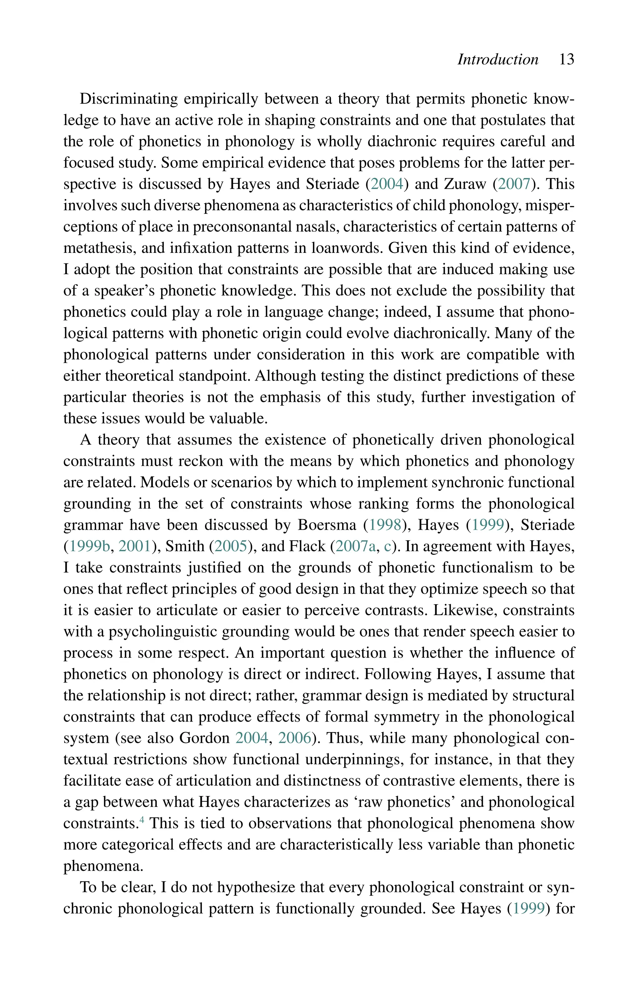 Introduction 13
Discriminating empirically between a theory that permits phonetic know-
ledge to have an active role in shaping constraints and one that postulates that
the role of phonetics in phonology is wholly diachronic requires careful and
focused study. Some empirical evidence that poses problems for the latter per-
spective is discussed by Hayes and Steriade (2004) and Zuraw (2007). This
involves such diverse phenomena as characteristics of child phonology, misper-
ceptions of place in preconsonantal nasals, characteristics of certain patterns of
metathesis, and infixation patterns in loanwords. Given this kind of evidence,
I adopt the position that constraints are possible that are induced making use
of a speaker’s phonetic knowledge. This does not exclude the possibility that
phonetics could play a role in language change; indeed, I assume that phono-
logical patterns with phonetic origin could evolve diachronically. Many of the
phonological patterns under consideration in this work are compatible with
either theoretical standpoint. Although testing the distinct predictions of these
particular theories is not the emphasis of this study, further investigation of
these issues would be valuable.
A theory that assumes the existence of phonetically driven phonological
constraints must reckon with the means by which phonetics and phonology
are related. Models or scenarios by which to implement synchronic functional
grounding in the set of constraints whose ranking forms the phonological
grammar have been discussed by Boersma (1998), Hayes (1999), Steriade
(1999b, 2001), Smith (2005), and Flack (2007a, c). In agreement with Hayes,
I take constraints justified on the grounds of phonetic functionalism to be
ones that reflect principles of good design in that they optimize speech so that
it is easier to articulate or easier to perceive contrasts. Likewise, constraints
with a psycholinguistic grounding would be ones that render speech easier to
process in some respect. An important question is whether the influence of
phonetics on phonology is direct or indirect. Following Hayes, I assume that
the relationship is not direct; rather, grammar design is mediated by structural
constraints that can produce effects of formal symmetry in the phonological
system (see also Gordon 2004, 2006). Thus, while many phonological con-
textual restrictions show functional underpinnings, for instance, in that they
facilitate ease of articulation and distinctness of contrastive elements, there is
a gap between what Hayes characterizes as ‘raw phonetics’ and phonological
constraints.4
This is tied to observations that phonological phenomena show
more categorical effects and are characteristically less variable than phonetic
phenomena.
To be clear, I do not hypothesize that every phonological constraint or syn-
chronic phonological pattern is functionally grounded. See Hayes (1999) for
 