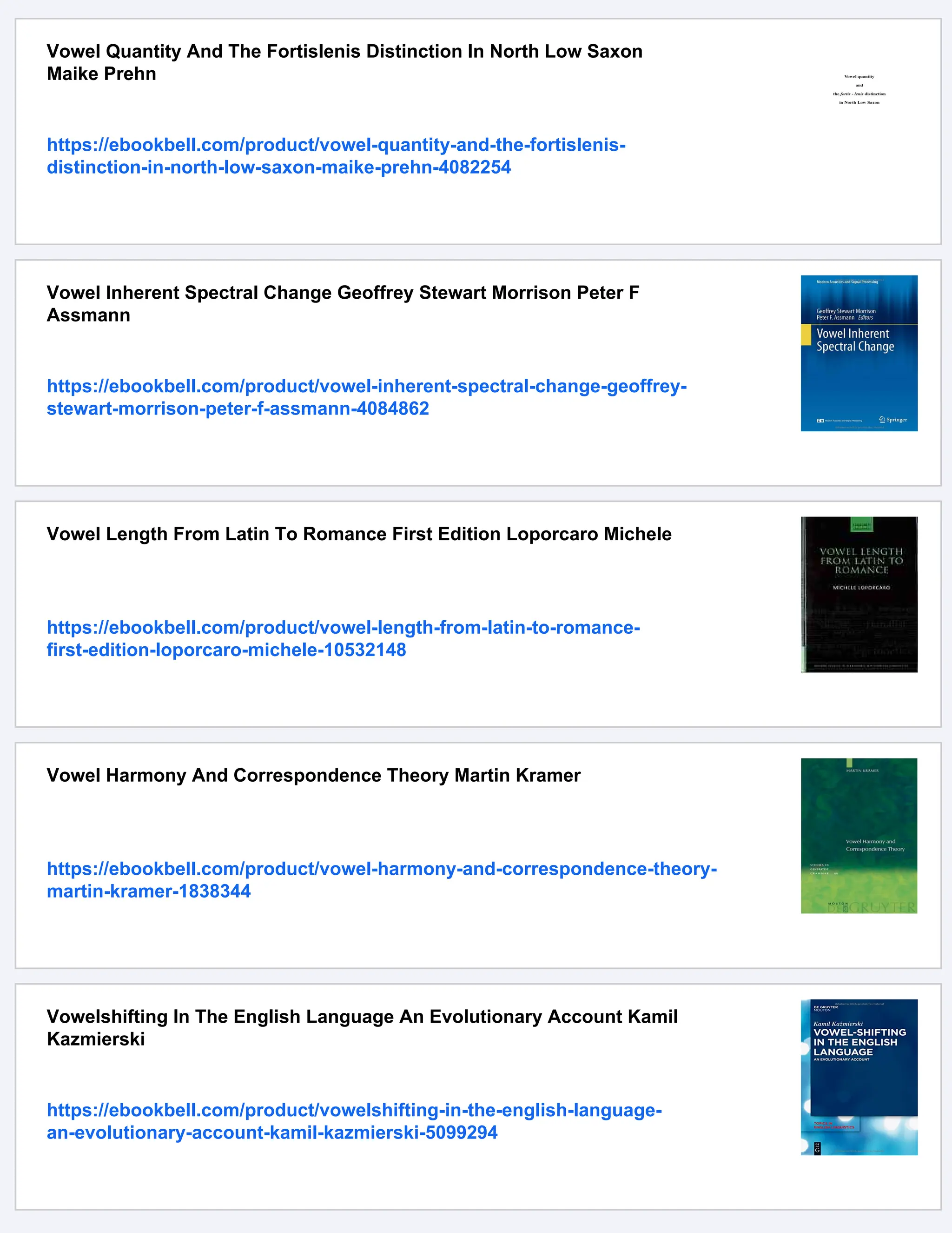 Vowel Quantity And The Fortislenis Distinction In North Low Saxon
Maike Prehn
https://ebookbell.com/product/vowel-quantity-and-the-fortislenis-
distinction-in-north-low-saxon-maike-prehn-4082254
Vowel Inherent Spectral Change Geoffrey Stewart Morrison Peter F
Assmann
https://ebookbell.com/product/vowel-inherent-spectral-change-geoffrey-
stewart-morrison-peter-f-assmann-4084862
Vowel Length From Latin To Romance First Edition Loporcaro Michele
https://ebookbell.com/product/vowel-length-from-latin-to-romance-
first-edition-loporcaro-michele-10532148
Vowel Harmony And Correspondence Theory Martin Kramer
https://ebookbell.com/product/vowel-harmony-and-correspondence-theory-
martin-kramer-1838344
Vowelshifting In The English Language An Evolutionary Account Kamil
Kazmierski
https://ebookbell.com/product/vowelshifting-in-the-english-language-
an-evolutionary-account-kamil-kazmierski-5099294
 