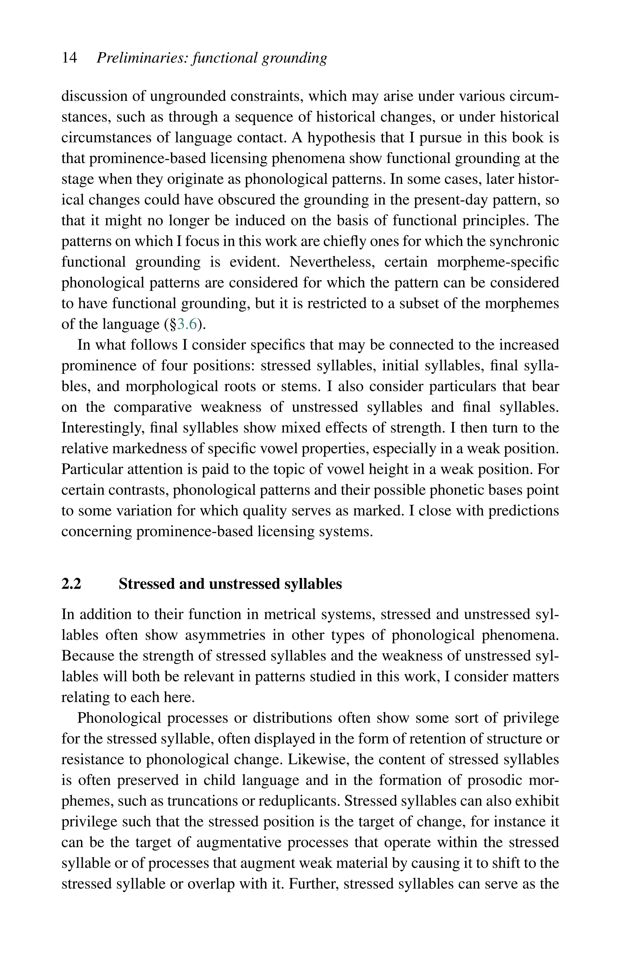 14 Preliminaries: functional grounding
discussion of ungrounded constraints, which may arise under various circum-
stances, such as through a sequence of historical changes, or under historical
circumstances of language contact. A hypothesis that I pursue in this book is
that prominence-based licensing phenomena show functional grounding at the
stage when they originate as phonological patterns. In some cases, later histor-
ical changes could have obscured the grounding in the present-day pattern, so
that it might no longer be induced on the basis of functional principles. The
patterns on which I focus in this work are chiefly ones for which the synchronic
functional grounding is evident. Nevertheless, certain morpheme-specific
phonological patterns are considered for which the pattern can be considered
to have functional grounding, but it is restricted to a subset of the morphemes
of the language (§3.6).
In what follows I consider specifics that may be connected to the increased
prominence of four positions: stressed syllables, initial syllables, final sylla-
bles, and morphological roots or stems. I also consider particulars that bear
on the comparative weakness of unstressed syllables and final syllables.
Interestingly, final syllables show mixed effects of strength. I then turn to the
relative markedness of specific vowel properties, especially in a weak position.
Particular attention is paid to the topic of vowel height in a weak position. For
certain contrasts, phonological patterns and their possible phonetic bases point
to some variation for which quality serves as marked. I close with predictions
concerning prominence-based licensing systems.
2.2 Stressed and unstressed syllables
In addition to their function in metrical systems, stressed and unstressed syl-
lables often show asymmetries in other types of phonological phenomena.
Because the strength of stressed syllables and the weakness of unstressed syl-
lables will both be relevant in patterns studied in this work, I consider matters
relating to each here.
Phonological processes or distributions often show some sort of privilege
for the stressed syllable, often displayed in the form of retention of structure or
resistance to phonological change. Likewise, the content of stressed syllables
is often preserved in child language and in the formation of prosodic mor-
phemes, such as truncations or reduplicants. Stressed syllables can also exhibit
privilege such that the stressed position is the target of change, for instance it
can be the target of augmentative processes that operate within the stressed
syllable or of processes that augment weak material by causing it to shift to the
stressed syllable or overlap with it. Further, stressed syllables can serve as the
 