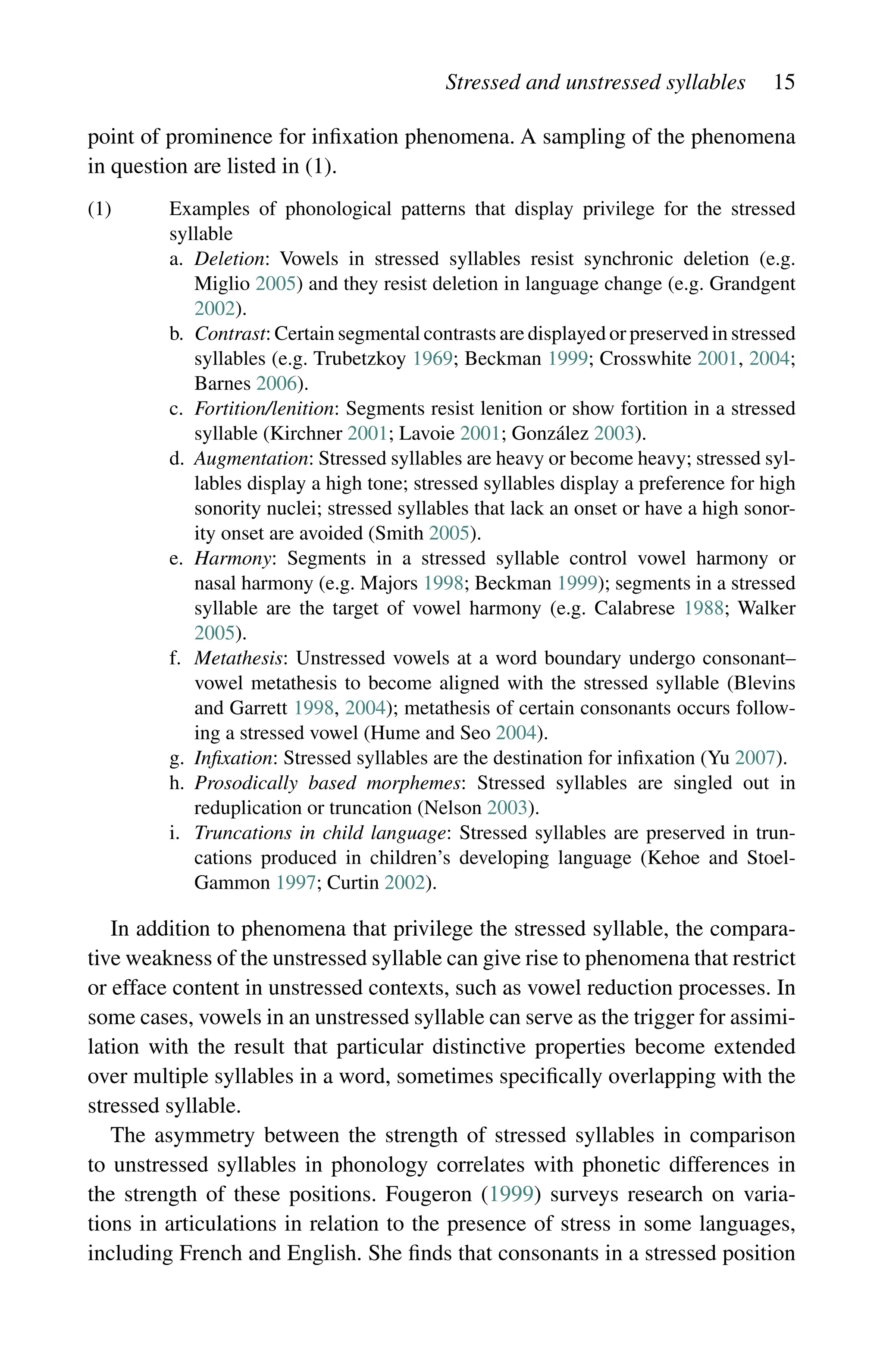 Stressed and unstressed syllables 15
point of prominence for infixation phenomena. A sampling of the phenomena
in question are listed in (1).
(1)	
Examples of phonological patterns that display privilege for the stressed
syllable
a.	
Deletion: Vowels in stressed syllables resist synchronic deletion (e.g.
Miglio 2005) and they resist deletion in language change (e.g. Grandgent
2002).
b.	
Contrast: Certain segmental contrasts are displayed or preserved in stressed
syllables (e.g. Trubetzkoy 1969; Beckman 1999; Crosswhite 2001, 2004;
Barnes 2006).
c.	
Fortition/lenition: Segments resist lenition or show fortition in a stressed
syllable (Kirchner 2001; Lavoie 2001; González 2003).
d.	
Augmentation: Stressed syllables are heavy or become heavy; stressed syl-
lables display a high tone; stressed syllables display a preference for high
sonority nuclei; stressed syllables that lack an onset or have a high sonor-
ity onset are avoided (Smith 2005).
e.	
Harmony: Segments in a stressed syllable control vowel harmony or
nasal harmony (e.g. Majors 1998; Beckman 1999); segments in a stressed
syllable are the target of vowel harmony (e.g. Calabrese 1988; Walker
2005).
f.	
Metathesis: Unstressed vowels at a word boundary undergo consonant–
vowel metathesis to become aligned with the stressed syllable (Blevins
and Garrett 1998, 2004); metathesis of certain consonants occurs follow-
ing a stressed vowel (Hume and Seo 2004).
g. Infixation: Stressed syllables are the destination for infixation (Yu 2007).
h.	
Prosodically based morphemes: Stressed syllables are singled out in
reduplication or truncation (Nelson 2003).
i.	
Truncations in child language: Stressed syllables are preserved in trun-
cations produced in children’s developing language (Kehoe and Stoel-
Gammon 1997; Curtin 2002).
In addition to phenomena that privilege the stressed syllable, the compara-
tive weakness of the unstressed syllable can give rise to phenomena that restrict
or efface content in unstressed contexts, such as vowel reduction processes. In
some cases, vowels in an unstressed syllable can serve as the trigger for assimi-
lation with the result that particular distinctive properties become extended
over multiple syllables in a word, sometimes specifically overlapping with the
stressed syllable.
The asymmetry between the strength of stressed syllables in comparison
to unstressed syllables in phonology correlates with phonetic differences in
the strength of these positions. Fougeron (1999) surveys research on varia-
tions in articulations in relation to the presence of stress in some languages,
including French and English. She finds that consonants in a stressed position
 