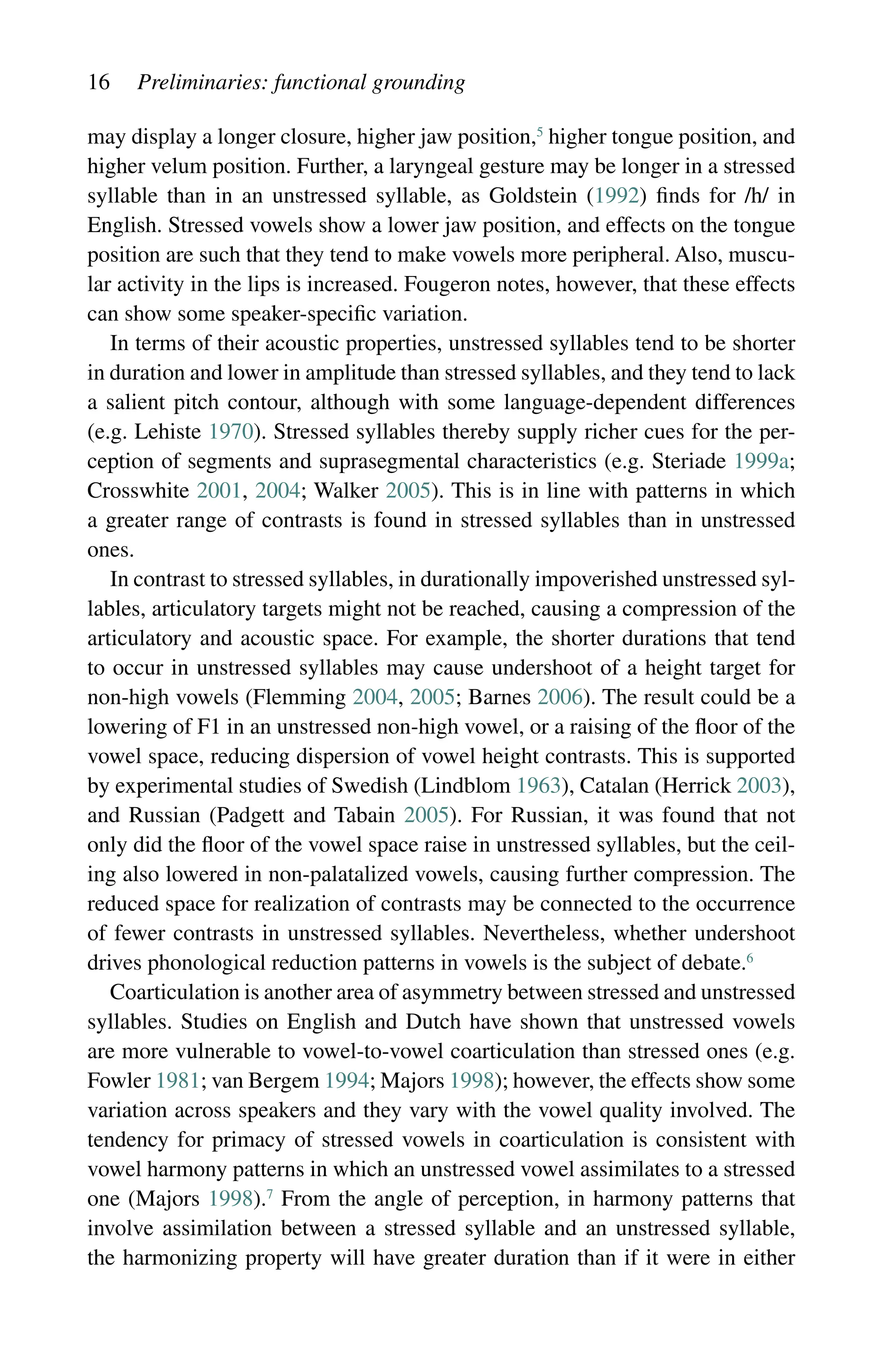 16 Preliminaries: functional grounding
may display a longer closure, higher jaw position,5
higher tongue position, and
higher velum position. Further, a laryngeal gesture may be longer in a stressed
syllable than in an unstressed syllable, as Goldstein (1992) finds for /h/ in
English. Stressed vowels show a lower jaw position, and effects on the tongue
position are such that they tend to make vowels more peripheral. Also, muscu-
lar activity in the lips is increased. Fougeron notes, however, that these effects
can show some speaker-specific variation.
In terms of their acoustic properties, unstressed syllables tend to be shorter
in duration and lower in amplitude than stressed syllables, and they tend to lack
a salient pitch contour, although with some language-dependent differences
(e.g. Lehiste 1970). Stressed syllables thereby supply richer cues for the per-
ception of segments and suprasegmental characteristics (e.g. Steriade 1999a;
Crosswhite 2001, 2004; Walker 2005). This is in line with patterns in which
a greater range of contrasts is found in stressed syllables than in unstressed
ones.
In contrast to stressed syllables, in durationally impoverished unstressed syl-
lables, articulatory targets might not be reached, causing a compression of the
articulatory and acoustic space. For example, the shorter durations that tend
to occur in unstressed syllables may cause undershoot of a height target for
non-high vowels (Flemming 2004, 2005; Barnes 2006). The result could be a
lowering of F1 in an unstressed non-high vowel, or a raising of the floor of the
vowel space, reducing dispersion of vowel height contrasts. This is supported
by experimental studies of Swedish (Lindblom 1963), Catalan (Herrick 2003),
and Russian (Padgett and Tabain 2005). For Russian, it was found that not
only did the floor of the vowel space raise in unstressed syllables, but the ceil-
ing also lowered in non-palatalized vowels, causing further compression. The
reduced space for realization of contrasts may be connected to the occurrence
of fewer contrasts in unstressed syllables. Nevertheless, whether undershoot
drives phonological reduction patterns in vowels is the subject of debate.6
Coarticulation is another area of asymmetry between stressed and unstressed
syllables. Studies on English and Dutch have shown that unstressed vowels
are more vulnerable to vowel-to-vowel coarticulation than stressed ones (e.g.
Fowler 1981; van Bergem 1994; Majors 1998); however, the effects show some
variation across speakers and they vary with the vowel quality involved. The
tendency for primacy of stressed vowels in coarticulation is consistent with
vowel harmony patterns in which an unstressed vowel assimilates to a stressed
one (Majors 1998).7
From the angle of perception, in harmony patterns that
involve assimilation between a stressed syllable and an unstressed syllable,
the harmonizing property will have greater duration than if it were in either
 