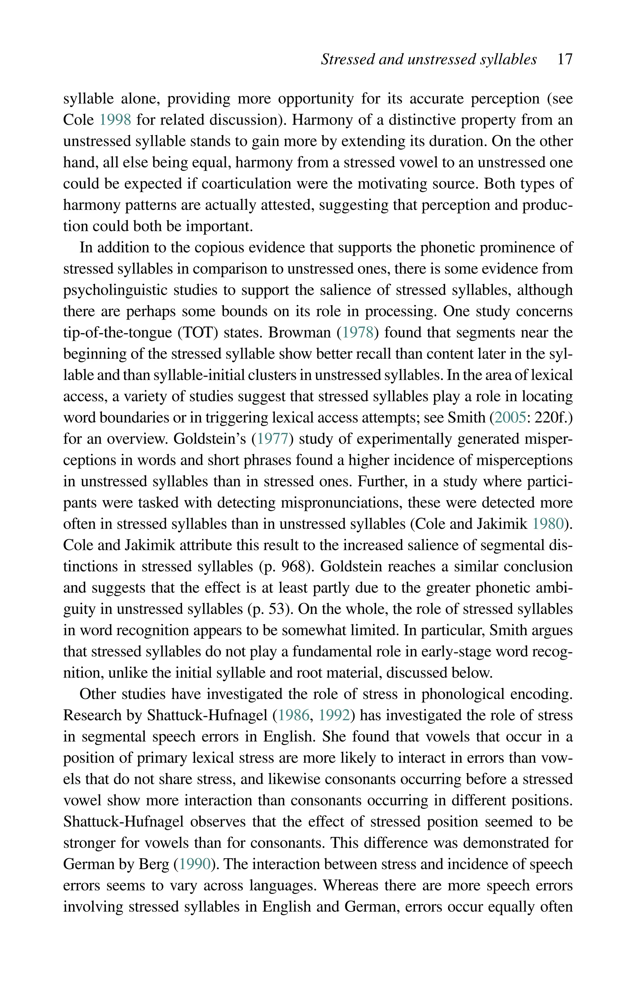 Stressed and unstressed syllables 17
syllable alone, providing more opportunity for its accurate perception (see
Cole 1998 for related discussion). Harmony of a distinctive property from an
unstressed syllable stands to gain more by extending its duration. On the other
hand, all else being equal, harmony from a stressed vowel to an unstressed one
could be expected if coarticulation were the motivating source. Both types of
harmony patterns are actually attested, suggesting that perception and produc-
tion could both be important.
In addition to the copious evidence that supports the phonetic prominence of
stressed syllables in comparison to unstressed ones, there is some evidence from
psycholinguistic studies to support the salience of stressed syllables, although
there are perhaps some bounds on its role in processing. One study concerns
tip-of-the-tongue (TOT) states. Browman (1978) found that segments near the
beginning of the stressed syllable show better recall than content later in the syl-
lable and than syllable-initial clusters in unstressed syllables. In the area of lexical
access, a variety of studies suggest that stressed syllables play a role in locating
word boundaries or in triggering lexical access attempts; see Smith (2005: 220f.)
for an overview. Goldstein’s (1977) study of experimentally generated misper-
ceptions in words and short phrases found a higher incidence of misperceptions
in unstressed syllables than in stressed ones. Further, in a study where partici-
pants were tasked with detecting mispronunciations, these were detected more
often in stressed syllables than in unstressed syllables (Cole and Jakimik 1980).
Cole and Jakimik attribute this result to the increased salience of segmental dis-
tinctions in stressed syllables (p. 968). Goldstein reaches a similar conclusion
and suggests that the effect is at least partly due to the greater phonetic ambi-
guity in unstressed syllables (p. 53). On the whole, the role of stressed syllables
in word recognition appears to be somewhat limited. In particular, Smith argues
that stressed syllables do not play a fundamental role in early-stage word recog-
nition, unlike the initial syllable and root material, discussed below.
Other studies have investigated the role of stress in phonological encoding.
Research by Shattuck-Hufnagel (1986, 1992) has investigated the role of stress
in segmental speech errors in English. She found that vowels that occur in a
position of primary lexical stress are more likely to interact in errors than vow-
els that do not share stress, and likewise consonants occurring before a stressed
vowel show more interaction than consonants occurring in different positions.
Shattuck-Hufnagel observes that the effect of stressed position seemed to be
stronger for vowels than for consonants. This difference was demonstrated for
German by Berg (1990). The interaction between stress and incidence of speech
errors seems to vary across languages. Whereas there are more speech errors
involving stressed syllables in English and German, errors occur equally often
 