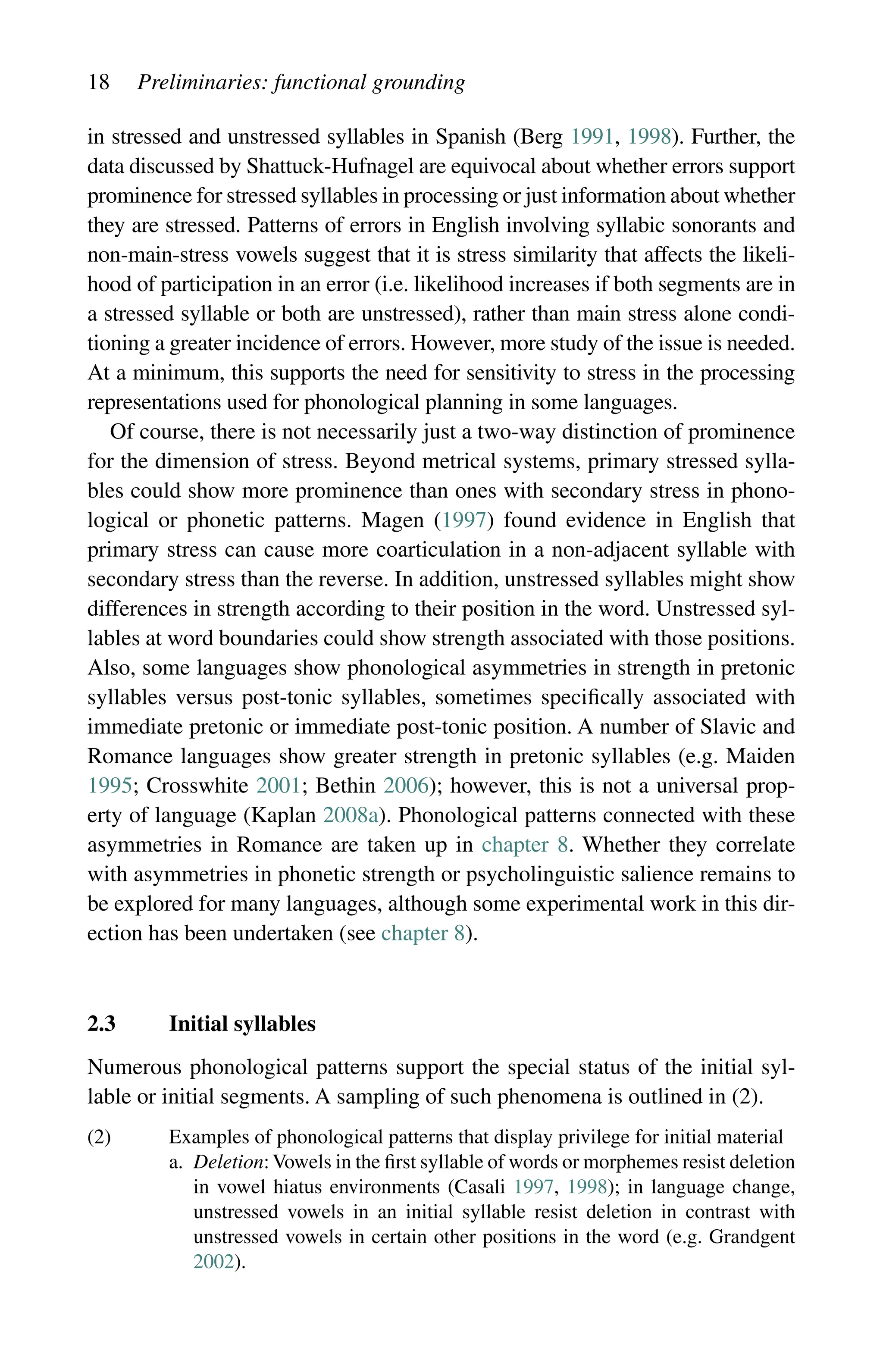 18 Preliminaries: functional grounding
in stressed and unstressed syllables in Spanish (Berg 1991, 1998). Further, the
data discussed by Shattuck-Hufnagel are equivocal about whether errors support
prominence for stressed syllables in processing or just information about whether
they are stressed. Patterns of errors in English involving syllabic sonorants and
non-main-stress vowels suggest that it is stress similarity that affects the likeli-
hood of participation in an error (i.e. likelihood increases if both segments are in
a stressed syllable or both are unstressed), rather than main stress alone condi-
tioning a greater incidence of errors. However, more study of the issue is needed.
At a minimum, this supports the need for sensitivity to stress in the processing
representations used for phonological planning in some languages.
Of course, there is not necessarily just a two-way distinction of prominence
for the dimension of stress. Beyond metrical systems, primary stressed sylla-
bles could show more prominence than ones with secondary stress in phono-
logical or phonetic patterns. Magen (1997) found evidence in English that
primary stress can cause more coarticulation in a non-adjacent syllable with
secondary stress than the reverse. In addition, unstressed syllables might show
differences in strength according to their position in the word. Unstressed syl-
lables at word boundaries could show strength associated with those positions.
Also, some languages show phonological asymmetries in strength in pretonic
syllables versus post-tonic syllables, sometimes specifically associated with
immediate pretonic or immediate post-tonic position. A number of Slavic and
Romance languages show greater strength in pretonic syllables (e.g. Maiden
1995; Crosswhite 2001; Bethin 2006); however, this is not a universal prop-
erty of language (Kaplan 2008a). Phonological patterns connected with these
asymmetries in Romance are taken up in chapter 8. Whether they correlate
with asymmetries in phonetic strength or psycholinguistic salience remains to
be explored for many languages, although some experimental work in this dir-
ection has been undertaken (see chapter 8).
2.3 Initial syllables
Numerous phonological patterns support the special status of the initial syl-
lable or initial segments. A sampling of such phenomena is outlined in (2).
(2) Examples of phonological patterns that display privilege for initial material
a. 
Deletion:Vowels in the first syllable of words or morphemes resist deletion
in vowel hiatus environments (Casali 1997, 1998); in language change,
unstressed vowels in an initial syllable resist deletion in contrast with
unstressed vowels in certain other positions in the word (e.g. Grandgent
2002).
 