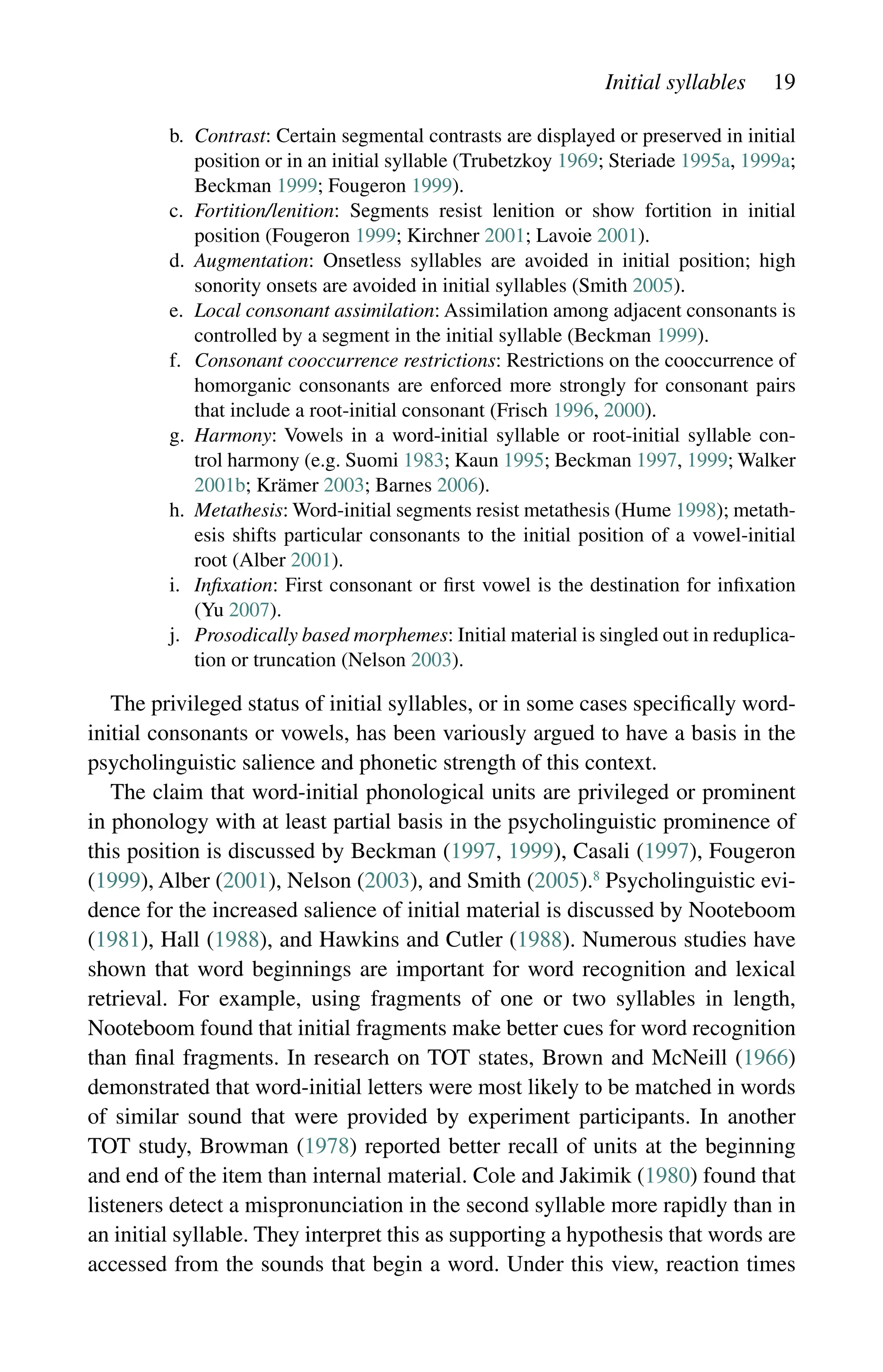 Initial syllables 19
b.	
Contrast: Certain segmental contrasts are displayed or preserved in ­
initial
position or in an initial syllable (Trubetzkoy 1969; Steriade 1995a, 1999a;
Beckman 1999; Fougeron 1999).
c.	
Fortition/lenition: Segments resist lenition or show fortition in initial
­
position (Fougeron 1999; Kirchner 2001; Lavoie 2001).
d.	
Augmentation: Onsetless syllables are avoided in initial position; high
sonority onsets are avoided in initial syllables (Smith 2005).
e.	
Local consonant assimilation: Assimilation among adjacent consonants is
controlled by a segment in the initial syllable (Beckman 1999).
f.	
Consonant cooccurrence restrictions: Restrictions on the cooccurrence of
homorganic consonants are enforced more strongly for consonant pairs
that include a root-initial consonant (Frisch 1996, 2000).
g.	
Harmony: Vowels in a word-initial syllable or root-initial syllable con-
trol harmony (e.g. Suomi 1983; Kaun 1995; Beckman 1997, 1999; Walker
2001b; Krämer 2003; Barnes 2006).
h.	
Metathesis: Word-initial segments resist metathesis (Hume 1998); metath-
esis shifts particular consonants to the initial position of a vowel-initial
root (Alber 2001).
i.	
Infixation: First consonant or first vowel is the destination for infixation
(Yu 2007).
j.	
Prosodically based morphemes: Initial material is singled out in reduplica-
tion or truncation (Nelson 2003).
The privileged status of initial syllables, or in some cases specifically word-
initial consonants or vowels, has been variously argued to have a basis in the
psycholinguistic salience and phonetic strength of this context.
The claim that word-initial phonological units are privileged or prominent
in phonology with at least partial basis in the psycholinguistic prominence of
this position is discussed by Beckman (1997, 1999), Casali (1997), Fougeron
(1999), Alber (2001), Nelson (2003), and Smith (2005).8
Psycholinguistic evi-
dence for the increased salience of initial material is discussed by Nooteboom
(1981), Hall (1988), and Hawkins and Cutler (1988). Numerous studies have
shown that word beginnings are important for word recognition and lexical
retrieval. For example, using fragments of one or two syllables in length,
Nooteboom found that initial fragments make better cues for word recognition
than final fragments. In research on TOT states, Brown and McNeill (1966)
demonstrated that word-initial letters were most likely to be matched in words
of similar sound that were provided by experiment participants. In another
TOT study, Browman (1978) reported better recall of units at the beginning
and end of the item than internal material. Cole and Jakimik (1980) found that
listeners detect a mispronunciation in the second syllable more rapidly than in
an initial syllable. They interpret this as supporting a hypothesis that words are
accessed from the sounds that begin a word. Under this view, reaction times
 