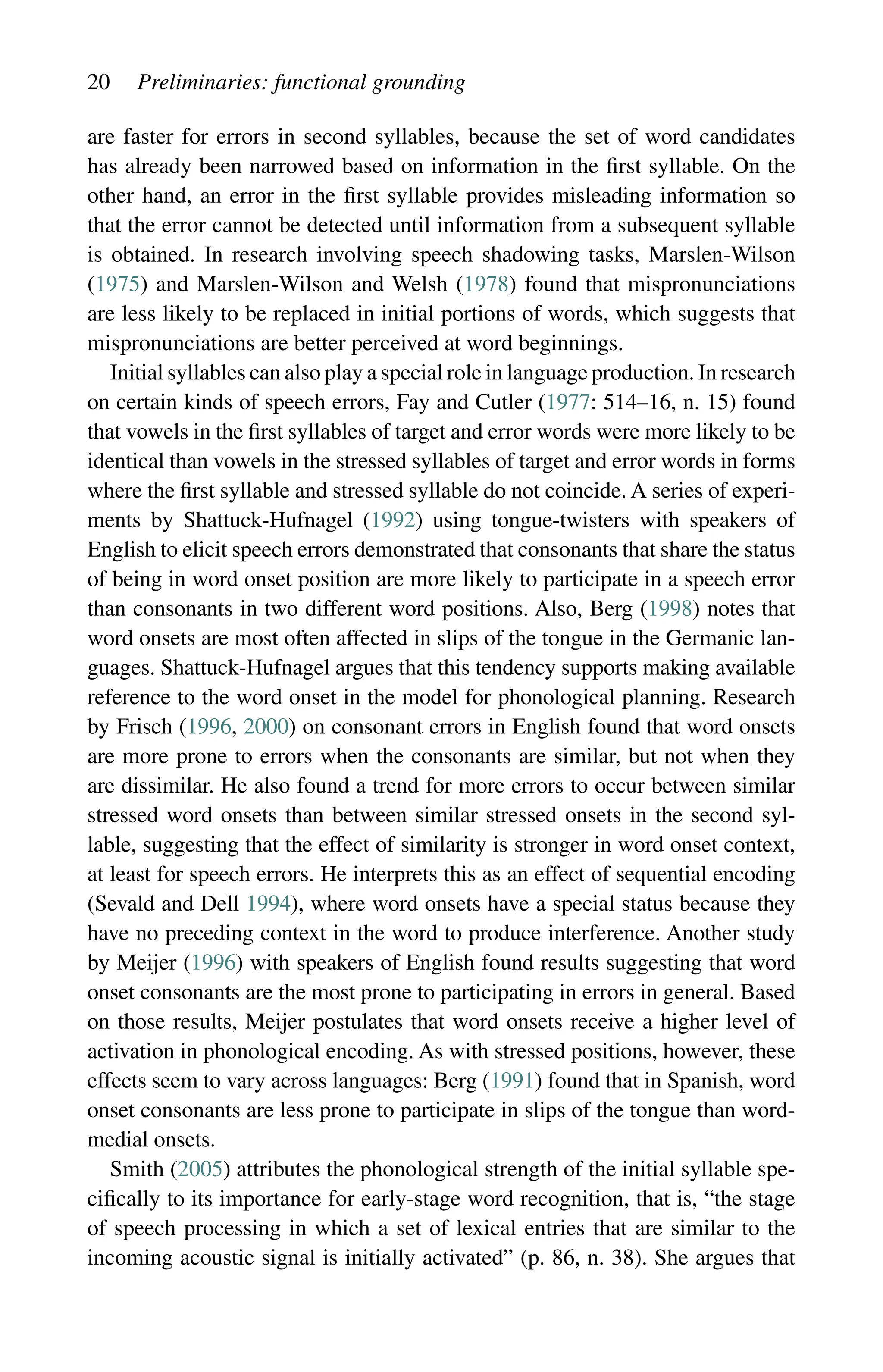 20 Preliminaries: functional grounding
are faster for errors in second syllables, because the set of word candidates
has already been narrowed based on information in the first syllable. On the
other hand, an error in the first syllable provides misleading information so
that the error cannot be detected until information from a subsequent syllable
is obtained. In research involving speech shadowing tasks, Marslen-Wilson
(1975) and Marslen-Wilson and Welsh (1978) found that mispronunciations
are less likely to be replaced in initial portions of words, which suggests that
mispronunciations are better perceived at word beginnings.
Initial syllables can also play a special role in language production. In research
on certain kinds of speech errors, Fay and Cutler (1977: 514–16, n. 15) found
that vowels in the first syllables of target and error words were more likely to be
identical than vowels in the stressed syllables of target and error words in forms
where the first syllable and stressed syllable do not coincide. A series of experi-
ments by Shattuck-Hufnagel (1992) using tongue-twisters with speakers of
English to elicit speech errors demonstrated that consonants that share the status
of being in word onset position are more likely to participate in a speech error
than consonants in two different word positions. Also, Berg (1998) notes that
word onsets are most often affected in slips of the tongue in the Germanic lan-
guages. Shattuck-Hufnagel argues that this tendency supports making available
reference to the word onset in the model for phonological planning. Research
by Frisch (1996, 2000) on consonant errors in English found that word onsets
are more prone to errors when the consonants are similar, but not when they
are dissimilar. He also found a trend for more errors to occur between similar
stressed word onsets than between similar stressed onsets in the second syl-
lable, suggesting that the effect of similarity is stronger in word onset context,
at least for speech errors. He interprets this as an effect of sequential encoding
(Sevald and Dell 1994), where word onsets have a special status because they
have no preceding context in the word to produce interference. Another study
by Meijer (1996) with speakers of English found results suggesting that word
onset consonants are the most prone to participating in errors in general. Based
on those results, Meijer postulates that word onsets receive a higher level of
activation in phonological encoding. As with stressed positions, however, these
effects seem to vary across languages: Berg (1991) found that in Spanish, word
onset consonants are less prone to participate in slips of the tongue than word-
medial onsets.
Smith (2005) attributes the phonological strength of the initial syllable spe-
cifically to its importance for early-stage word recognition, that is, “the stage
of speech processing in which a set of lexical entries that are similar to the
incoming acoustic signal is initially activated” (p. 86, n. 38). She argues that
 