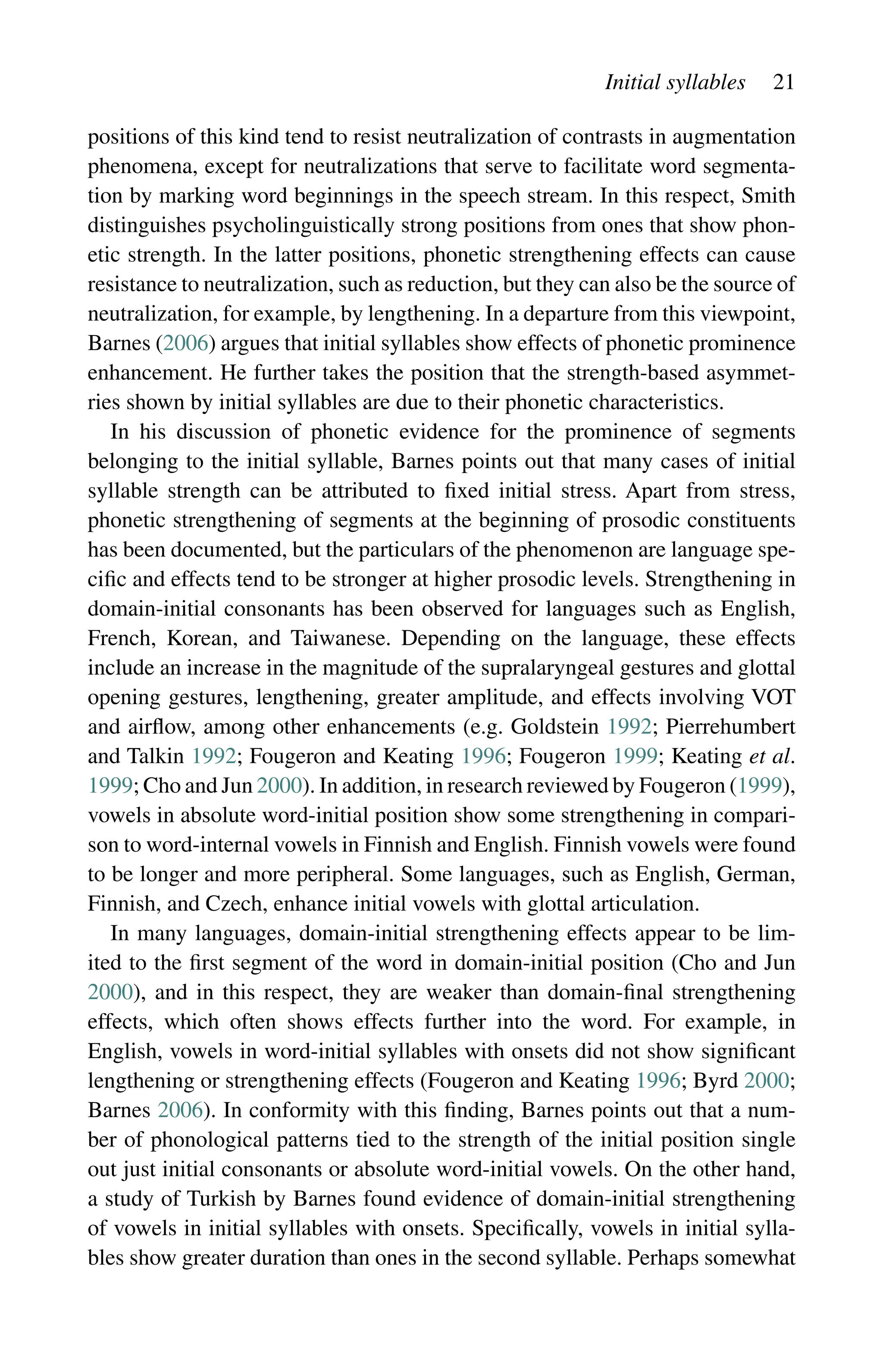 Initial syllables 21
positions of this kind tend to resist neutralization of contrasts in augmentation
phenomena, except for neutralizations that serve to facilitate word segmenta-
tion by marking word beginnings in the speech stream. In this respect, Smith
distinguishes psycholinguistically strong positions from ones that show phon-
etic strength. In the latter positions, phonetic strengthening effects can cause
resistance to neutralization, such as reduction, but they can also be the source of
neutralization, for example, by lengthening. In a departure from this viewpoint,
Barnes (2006) argues that initial syllables show effects of phonetic prominence
enhancement. He further takes the position that the strength-based asymmet-
ries shown by initial syllables are due to their phonetic characteristics.
In his discussion of phonetic evidence for the prominence of segments
belonging to the initial syllable, Barnes points out that many cases of initial
syllable strength can be attributed to fixed initial stress. Apart from stress,
phonetic strengthening of segments at the beginning of prosodic constituents
has been documented, but the particulars of the phenomenon are language spe-
cific and effects tend to be stronger at higher prosodic levels. Strengthening in
domain-initial consonants has been observed for languages such as English,
French, Korean, and Taiwanese. Depending on the language, these effects
include an increase in the magnitude of the supralaryngeal gestures and glottal
opening gestures, lengthening, greater amplitude, and effects involving VOT
and airflow, among other enhancements (e.g. Goldstein 1992; Pierrehumbert
and Talkin 1992; Fougeron and Keating 1996; Fougeron 1999; Keating et al.
1999; Cho and Jun 2000). In addition, in research reviewed by Fougeron (1999),
vowels in absolute word-initial position show some strengthening in compari-
son to word-internal vowels in Finnish and English. Finnish vowels were found
to be longer and more peripheral. Some languages, such as English, German,
Finnish, and Czech, enhance initial vowels with glottal articulation.
In many languages, domain-initial strengthening effects appear to be lim-
ited to the first segment of the word in domain-initial position (Cho and Jun
2000), and in this respect, they are weaker than domain-final strengthening
effects, which often shows effects further into the word. For example, in
English, vowels in word-initial syllables with onsets did not show significant
lengthening or strengthening effects (Fougeron and Keating 1996; Byrd 2000;
Barnes 2006). In conformity with this finding, Barnes points out that a num-
ber of phonological patterns tied to the strength of the initial position single
out just initial consonants or absolute word-initial vowels. On the other hand,
a study of Turkish by Barnes found evidence of domain-initial strengthening
of vowels in initial syllables with onsets. Specifically, vowels in initial sylla-
bles show greater duration than ones in the second syllable. Perhaps somewhat
 