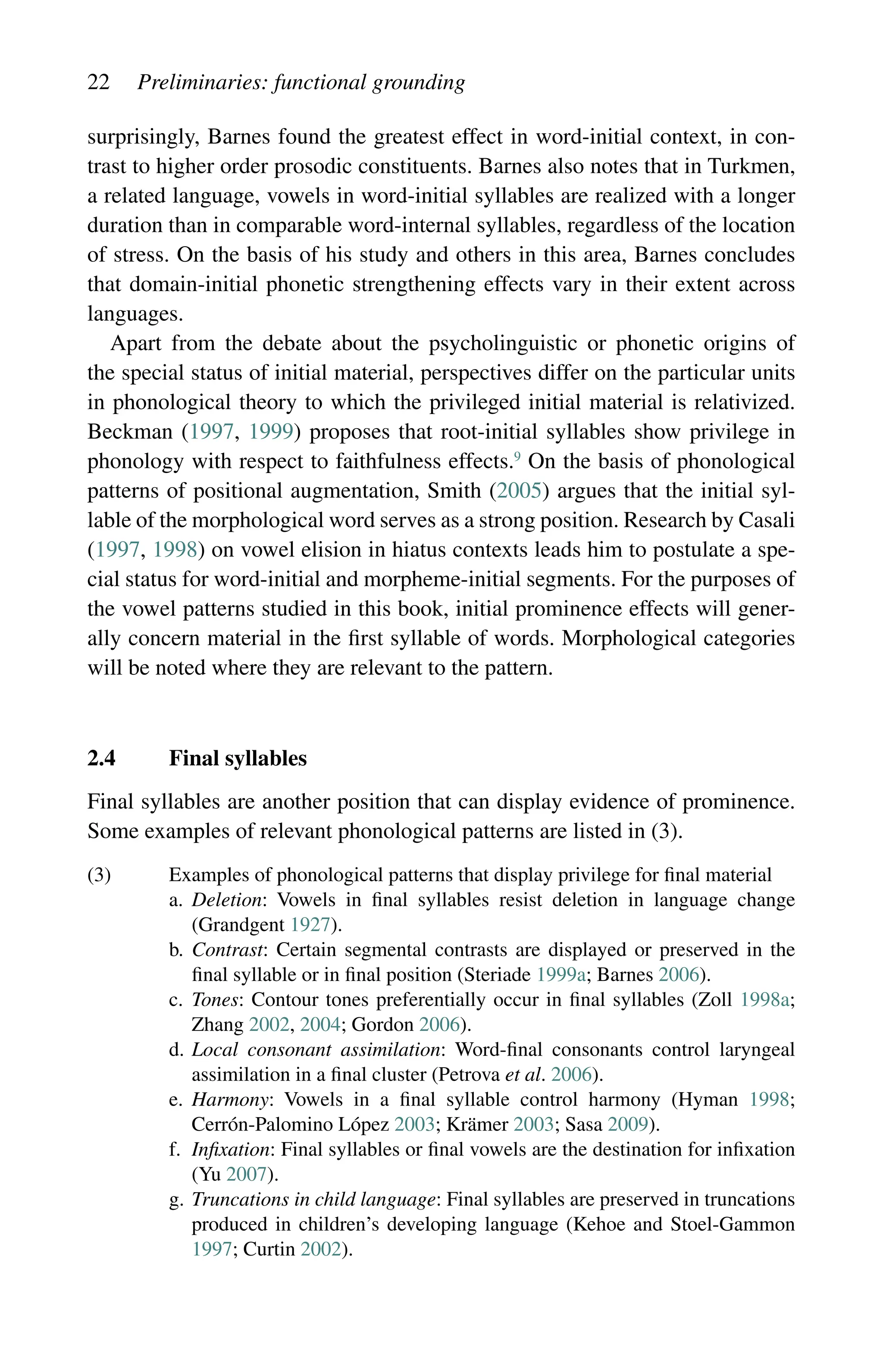 22 Preliminaries: functional grounding
surprisingly, Barnes found the greatest effect in word-initial context, in con-
trast to higher order prosodic constituents. Barnes also notes that in Turkmen,
a related language, vowels in word-initial syllables are realized with a longer
duration than in comparable word-internal syllables, regardless of the location
of stress. On the basis of his study and others in this area, Barnes concludes
that domain-initial phonetic strengthening effects vary in their extent across
languages.
Apart from the debate about the psycholinguistic or phonetic origins of
the special status of initial material, perspectives differ on the particular units
in phonological theory to which the privileged initial material is relativized.
Beckman (1997, 1999) proposes that root-initial syllables show privilege in
phonology with respect to faithfulness effects.9
On the basis of phonological
patterns of positional augmentation, Smith (2005) argues that the initial syl-
lable of the morphological word serves as a strong position. Research by Casali
(1997, 1998) on vowel elision in hiatus contexts leads him to postulate a spe-
cial status for word-initial and morpheme-initial segments. For the purposes of
the vowel patterns studied in this book, initial prominence effects will gener-
ally concern material in the first syllable of words. Morphological categories
will be noted where they are relevant to the pattern.
2.4 Final syllables
Final syllables are another position that can display evidence of prominence.
Some examples of relevant phonological patterns are listed in (3).
(3) Examples of phonological patterns that display privilege for final material
a.	
Deletion: Vowels in final syllables resist deletion in language change
(Grandgent 1927).
b.	
Contrast: Certain segmental contrasts are displayed or preserved in the
final syllable or in final position (Steriade 1999a; Barnes 2006).
c.	
Tones: Contour tones preferentially occur in final syllables (Zoll 1998a;
Zhang 2002, 2004; Gordon 2006).
d.	
Local consonant assimilation: Word-final consonants control laryngeal
assimilation in a final cluster (Petrova et al. 2006).
e.	
Harmony: Vowels in a final syllable control harmony (Hyman 1998;
Cerrón-Palomino López 2003; Krämer 2003; Sasa 2009).
f.	
Infixation: Final syllables or final vowels are the destination for infixation
(Yu 2007).
g.	
Truncations in child language: Final syllables are preserved in truncations
produced in children’s developing language (Kehoe and Stoel-Gammon
1997; Curtin 2002).
 