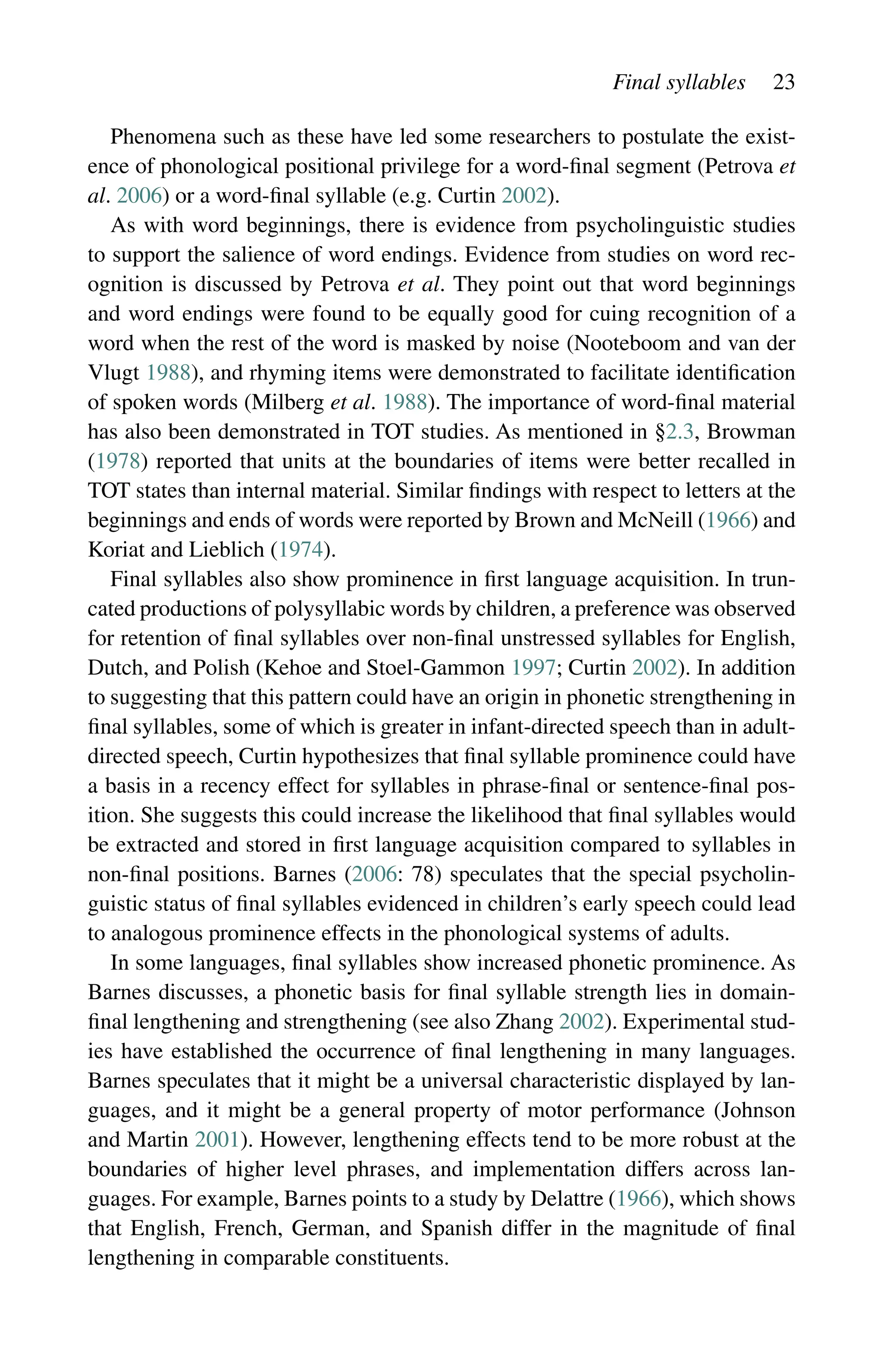 Final syllables 23
Phenomena such as these have led some researchers to postulate the exist-
ence of phonological positional privilege for a word-final segment (Petrova et
al. 2006) or a word-final syllable (e.g. Curtin 2002).
As with word beginnings, there is evidence from psycholinguistic studies
to support the salience of word endings. Evidence from studies on word rec-
ognition is discussed by Petrova et al. They point out that word beginnings
and word endings were found to be equally good for cuing recognition of a
word when the rest of the word is masked by noise (Nooteboom and van der
Vlugt 1988), and rhyming items were demonstrated to facilitate identification
of spoken words (Milberg et al. 1988). The importance of word-final material
has also been demonstrated in TOT studies. As mentioned in §2.3, Browman
(1978) reported that units at the boundaries of items were better recalled in
TOT states than internal material. Similar findings with respect to letters at the
beginnings and ends of words were reported by Brown and McNeill (1966) and
Koriat and Lieblich (1974).
Final syllables also show prominence in first language acquisition. In trun-
cated productions of polysyllabic words by children, a preference was observed
for retention of final syllables over non-final unstressed syllables for English,
Dutch, and Polish (Kehoe and Stoel-Gammon 1997; Curtin 2002). In addition
to suggesting that this pattern could have an origin in phonetic strengthening in
final syllables, some of which is greater in infant-directed speech than in adult-
directed speech, Curtin hypothesizes that final syllable prominence could have
a basis in a recency effect for syllables in phrase-final or sentence-final pos-
ition. She suggests this could increase the likelihood that final syllables would
be extracted and stored in first language acquisition compared to syllables in
non-final positions. Barnes (2006: 78) speculates that the special psycholin-
guistic status of final syllables evidenced in children’s early speech could lead
to analogous prominence effects in the phonological systems of adults.
In some languages, final syllables show increased phonetic prominence. As
Barnes discusses, a phonetic basis for final syllable strength lies in domain-
­
final lengthening and strengthening (see also Zhang 2002). Experimental stud-
ies have established the occurrence of final lengthening in many languages.
Barnes speculates that it might be a universal characteristic displayed by lan-
guages, and it might be a general property of motor performance (Johnson
and Martin 2001). However, lengthening effects tend to be more robust at the
boundaries of higher level phrases, and implementation differs across lan-
guages. For example, Barnes points to a study by Delattre (1966), which shows
that English, French, German, and Spanish differ in the magnitude of final
lengthening in comparable constituents.
 