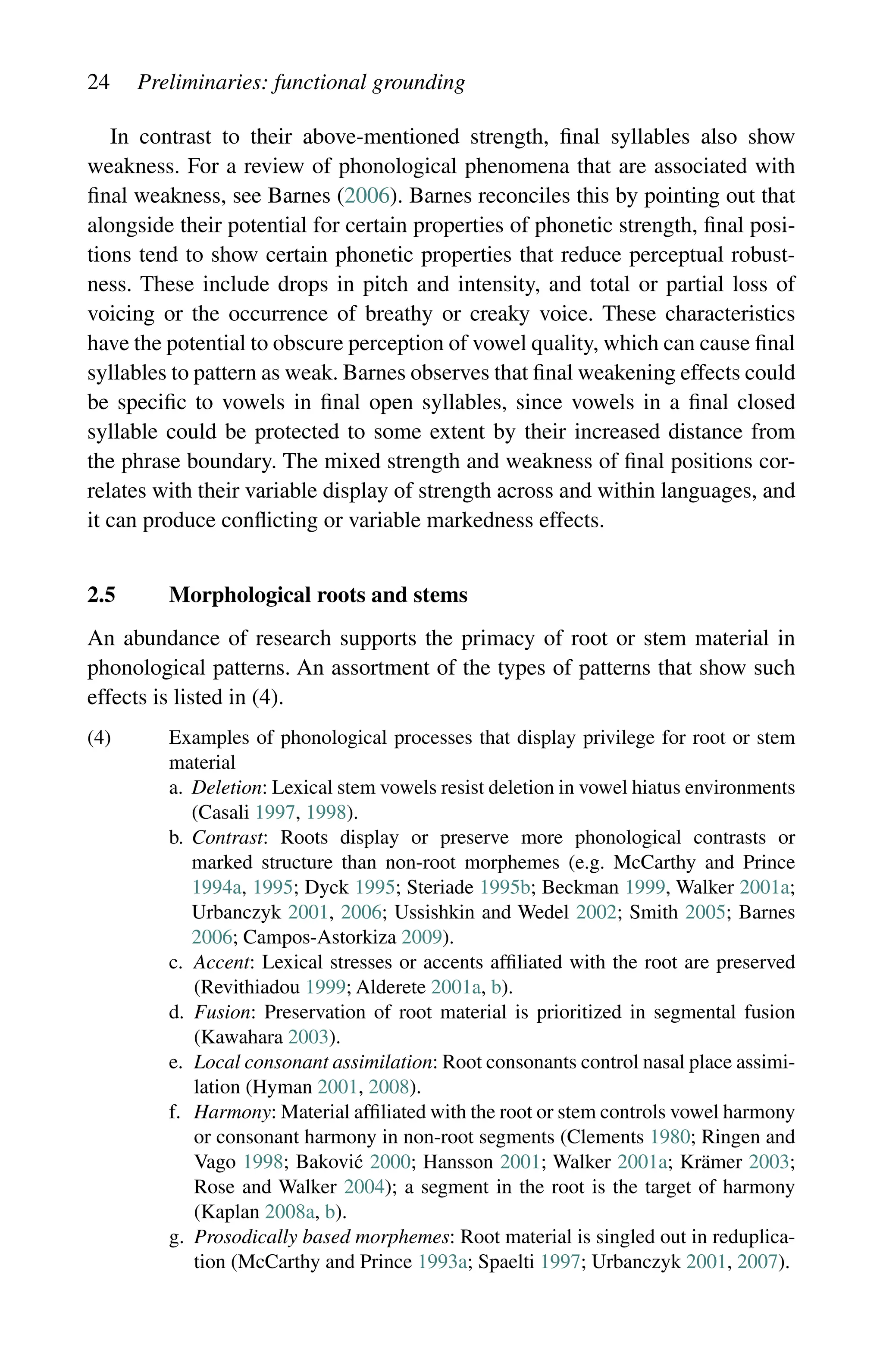 24 Preliminaries: functional grounding
In contrast to their above-mentioned strength, final syllables also show
weakness. For a review of phonological phenomena that are associated with
final weakness, see Barnes (2006). Barnes reconciles this by pointing out that
alongside their potential for certain properties of phonetic strength, final posi-
tions tend to show certain phonetic properties that reduce perceptual robust-
ness. These include drops in pitch and intensity, and total or partial loss of
voicing or the occurrence of breathy or creaky voice. These characteristics
have the potential to obscure perception of vowel quality, which can cause final
syllables to pattern as weak. Barnes observes that final weakening effects could
be specific to vowels in final open syllables, since vowels in a final closed
syllable could be protected to some extent by their increased distance from
the phrase boundary. The mixed strength and weakness of final positions cor-
relates with their variable display of strength across and within languages, and
it can produce conflicting or variable markedness effects.
2.5 Morphological roots and stems
An abundance of research supports the primacy of root or stem material in
phonological patterns. An assortment of the types of patterns that show such
effects is listed in (4).
(4)	
Examples of phonological processes that display privilege for root or stem
material
a.	
Deletion: Lexical stem vowels resist deletion in vowel hiatus environments
(Casali 1997, 1998).
b.	
Contrast: Roots display or preserve more phonological contrasts or
marked structure than non-root morphemes (e.g. McCarthy and Prince
1994a, 1995; Dyck 1995; Steriade 1995b; Beckman 1999, Walker 2001a;
Urbanczyk 2001, 2006; Ussishkin and Wedel 2002; Smith 2005; Barnes
2006; Campos-Astorkiza 2009).
c.	
Accent: Lexical stresses or accents affiliated with the root are preserved
(Revithiadou 1999; Alderete 2001a, b).
d.	
Fusion: Preservation of root material is prioritized in segmental fusion
(Kawahara 2003).
e.	
Local consonant assimilation: Root consonants control nasal place assimi-
lation (Hyman 2001, 2008).
f.	
Harmony: Material affiliated with the root or stem controls vowel harmony
or consonant harmony in non-root segments (Clements 1980; Ringen and
Vago 1998; Baković 2000; Hansson 2001; Walker 2001a; Krämer 2003;
Rose and Walker 2004); a segment in the root is the target of harmony
(Kaplan 2008a, b).
g.	
Prosodically based morphemes: Root material is singled out in reduplica-
tion (McCarthy and Prince 1993a; Spaelti 1997; Urbanczyk 2001, 2007).
 