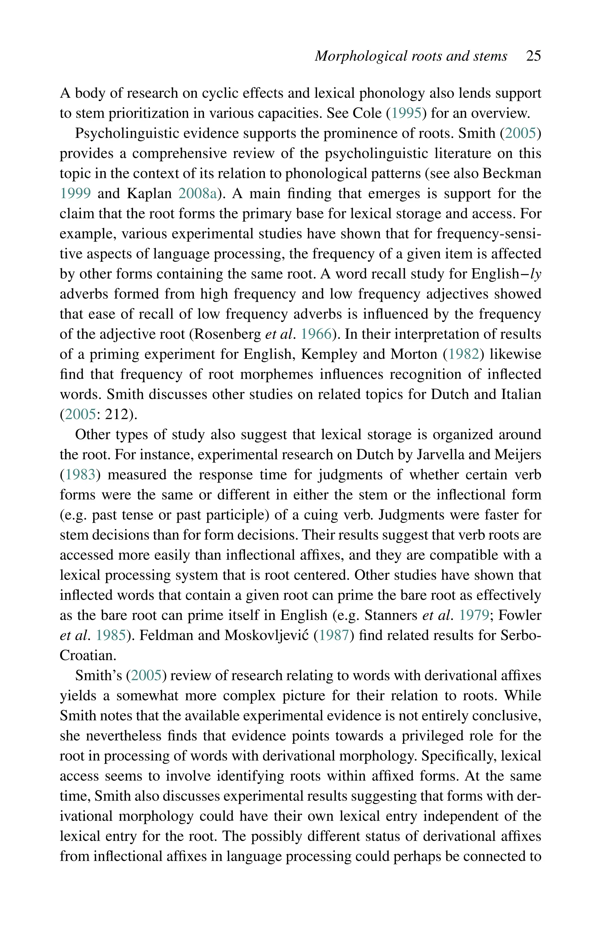 Morphological roots and stems 25
A body of research on cyclic effects and lexical phonology also lends support
to stem prioritization in various capacities. See Cole (1995) for an overview.
Psycholinguistic evidence supports the prominence of roots. Smith (2005)
provides a comprehensive review of the psycholinguistic literature on this
topic in the context of its relation to phonological patterns (see also Beckman
1999 and Kaplan 2008a). A main finding that emerges is support for the
claim that the root forms the primary base for lexical storage and access. For
example, various experimental studies have shown that for frequency-sensi-
tive aspects of language processing, the frequency of a given item is affected
by other forms containing the same root. A word recall study for English−ly
adverbs formed from high frequency and low frequency adjectives showed
that ease of recall of low frequency adverbs is influenced by the frequency
of the adjective root (Rosenberg et al. 1966). In their interpretation of results
of a priming experiment for English, Kempley and Morton (1982) likewise
find that frequency of root morphemes influences recognition of inflected
words. Smith discusses other studies on related topics for Dutch and Italian
(2005: 212).
Other types of study also suggest that lexical storage is organized around
the root. For instance, experimental research on Dutch by Jarvella and Meijers
(1983) measured the response time for judgments of whether certain verb
forms were the same or different in either the stem or the inflectional form
(e.g. past tense or past participle) of a cuing verb. Judgments were faster for
stem decisions than for form decisions. Their results suggest that verb roots are
accessed more easily than inflectional affixes, and they are compatible with a
lexical processing system that is root centered. Other studies have shown that
inflected words that contain a given root can prime the bare root as effectively
as the bare root can prime itself in English (e.g. Stanners et al. 1979; Fowler
et al. 1985). Feldman and Moskovljević (1987) find related results for Serbo-
Croatian.
Smith’s (2005) review of research relating to words with derivational affixes
yields a somewhat more complex picture for their relation to roots. While
Smith notes that the available experimental evidence is not entirely conclusive,
she nevertheless finds that evidence points towards a privileged role for the
root in processing of words with derivational morphology. Specifically, lexical
access seems to involve identifying roots within affixed forms. At the same
time, Smith also discusses experimental results suggesting that forms with der-
ivational morphology could have their own lexical entry independent of the
lexical entry for the root. The possibly different status of derivational affixes
from inflectional affixes in language processing could perhaps be connected to
 