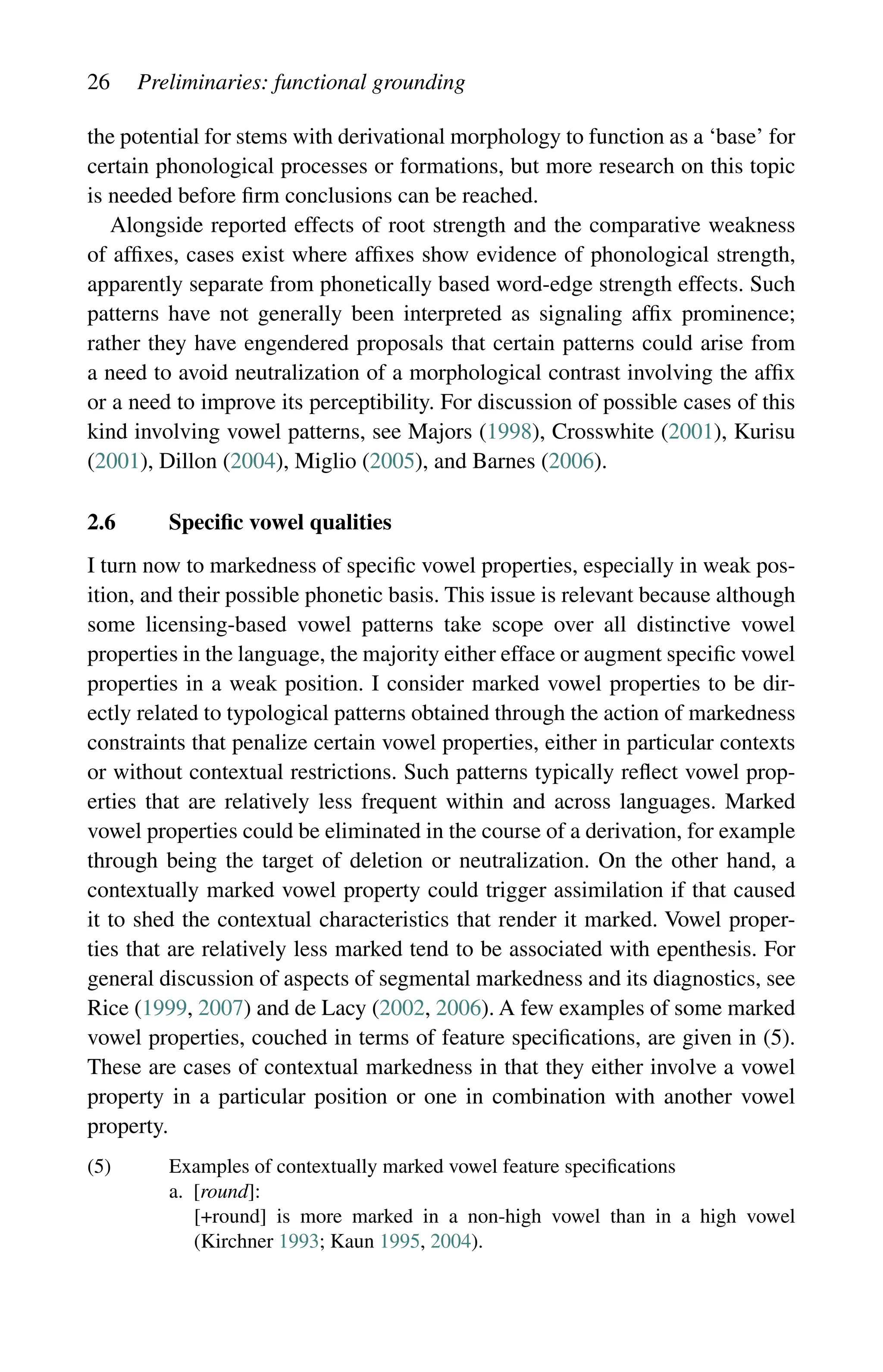 26 Preliminaries: functional grounding
the potential for stems with derivational morphology to function as a ‘base’ for
certain phonological processes or formations, but more research on this topic
is needed before firm conclusions can be reached.
Alongside reported effects of root strength and the comparative weakness
of affixes, cases exist where affixes show evidence of phonological strength,
apparently separate from phonetically based word-edge strength effects. Such
patterns have not generally been interpreted as signaling affix prominence;
rather they have engendered proposals that certain patterns could arise from
a need to avoid neutralization of a morphological contrast involving the affix
or a need to improve its perceptibility. For discussion of possible cases of this
kind involving vowel patterns, see Majors (1998), Crosswhite (2001), Kurisu
(2001), Dillon (2004), Miglio (2005), and Barnes (2006).
2.6 Specific vowel qualities
I turn now to markedness of specific vowel properties, especially in weak pos-
ition, and their possible phonetic basis. This issue is relevant because although
some licensing-based vowel patterns take scope over all distinctive vowel
properties in the language, the majority either efface or augment specific vowel
properties in a weak position. I consider marked vowel properties to be dir-
ectly related to typological patterns obtained through the action of markedness
constraints that penalize certain vowel properties, either in particular contexts
or without contextual restrictions. Such patterns typically reflect vowel prop-
erties that are relatively less frequent within and across languages. Marked
vowel properties could be eliminated in the course of a derivation, for example
through being the target of deletion or neutralization. On the other hand, a
contextually marked vowel property could trigger assimilation if that caused
it to shed the contextual characteristics that render it marked. Vowel proper-
ties that are relatively less marked tend to be associated with epenthesis. For
general discussion of aspects of segmental markedness and its diagnostics, see
Rice (1999, 2007) and de Lacy (2002, 2006). A few examples of some marked
vowel properties, couched in terms of feature specifications, are given in (5).
These are cases of contextual markedness in that they either involve a vowel
property in a particular position or one in combination with another vowel
property.
(5) Examples of contextually marked vowel feature specifications
a. [round]:
		
[+round] is more marked in a non-high vowel than in a high vowel
(Kirchner 1993; Kaun 1995, 2004).
 