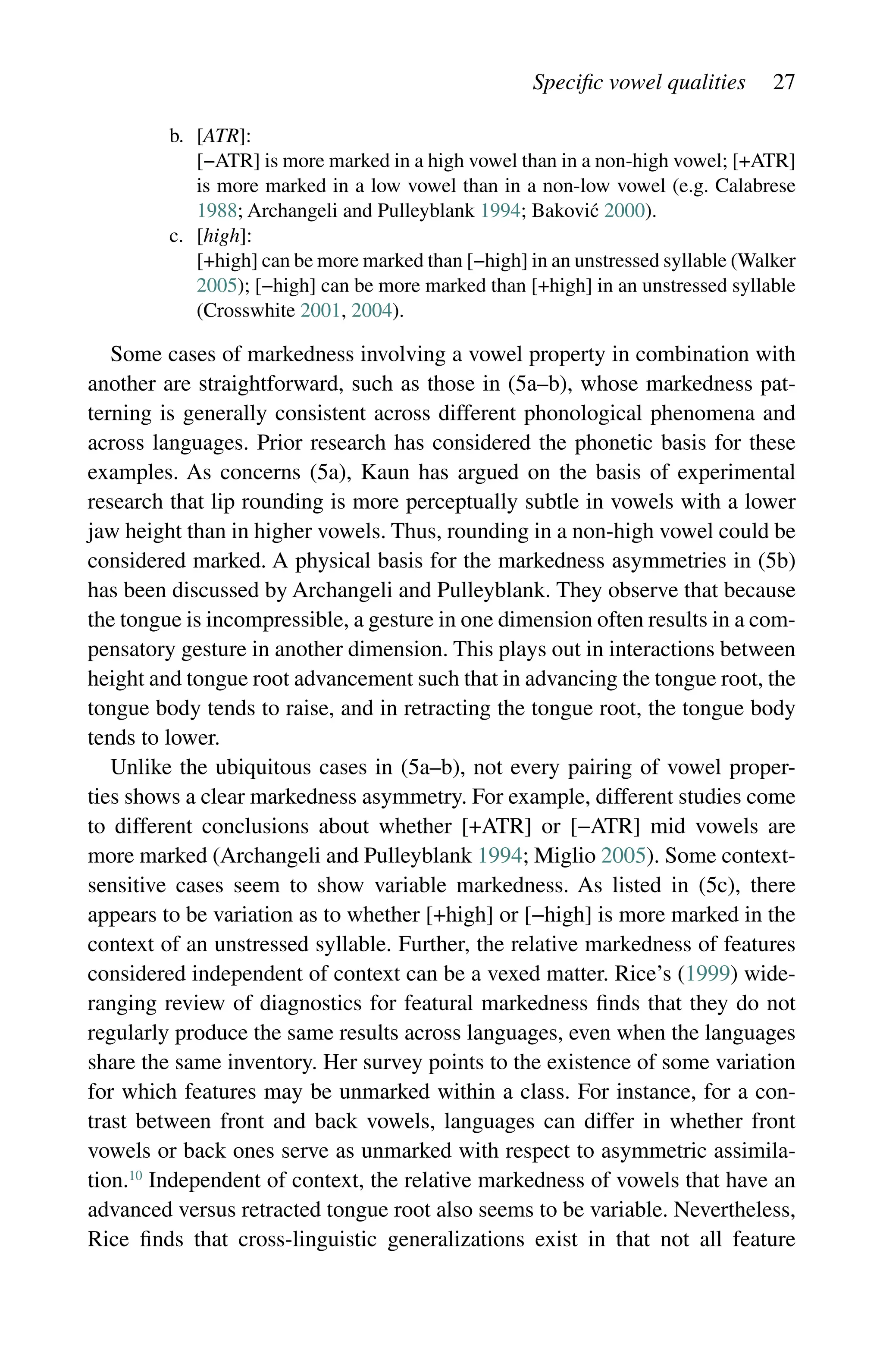 Specific vowel qualities 27
b. [ATR]:
		
[−ATR] is more marked in a high vowel than in a non-high vowel; [+ATR]
is more marked in a low vowel than in a non-low vowel (e.g. Calabrese
1988; Archangeli and Pulleyblank 1994; Baković 2000).
c. [high]:
		
[+high] can be more marked than [−high] in an unstressed syllable (Walker
2005); [−high] can be more marked than [+high] in an unstressed syllable
(Crosswhite 2001, 2004).
Some cases of markedness involving a vowel property in combination with
another are straightforward, such as those in (5a–b), whose markedness pat-
terning is generally consistent across different phonological phenomena and
across languages. Prior research has considered the phonetic basis for these
examples. As concerns (5a), Kaun has argued on the basis of experimental
research that lip rounding is more perceptually subtle in vowels with a lower
jaw height than in higher vowels. Thus, rounding in a non-high vowel could be
considered marked. A physical basis for the markedness asymmetries in (5b)
has been discussed by Archangeli and Pulleyblank. They observe that because
the tongue is incompressible, a gesture in one dimension often results in a com-
pensatory gesture in another dimension. This plays out in interactions between
height and tongue root advancement such that in advancing the tongue root, the
tongue body tends to raise, and in retracting the tongue root, the tongue body
tends to lower.
Unlike the ubiquitous cases in (5a–b), not every pairing of vowel proper-
ties shows a clear markedness asymmetry. For example, different studies come
to different conclusions about whether [+ATR] or [−ATR] mid vowels are
more marked (Archangeli and Pulleyblank 1994; Miglio 2005). Some context-
­
sensitive cases seem to show variable markedness. As listed in (5c), there
appears to be variation as to whether [+high] or [−high] is more marked in the
context of an unstressed syllable. Further, the relative markedness of features
considered independent of context can be a vexed matter. Rice’s (1999) wide-
ranging review of diagnostics for featural markedness finds that they do not
regularly produce the same results across languages, even when the languages
share the same inventory. Her survey points to the existence of some variation
for which features may be unmarked within a class. For instance, for a con-
trast between front and back vowels, languages can differ in whether front
vowels or back ones serve as unmarked with respect to asymmetric assimila-
tion.10
Independent of context, the relative markedness of vowels that have an
advanced versus retracted tongue root also seems to be variable. Nevertheless,
Rice finds that cross-linguistic generalizations exist in that not all feature
 