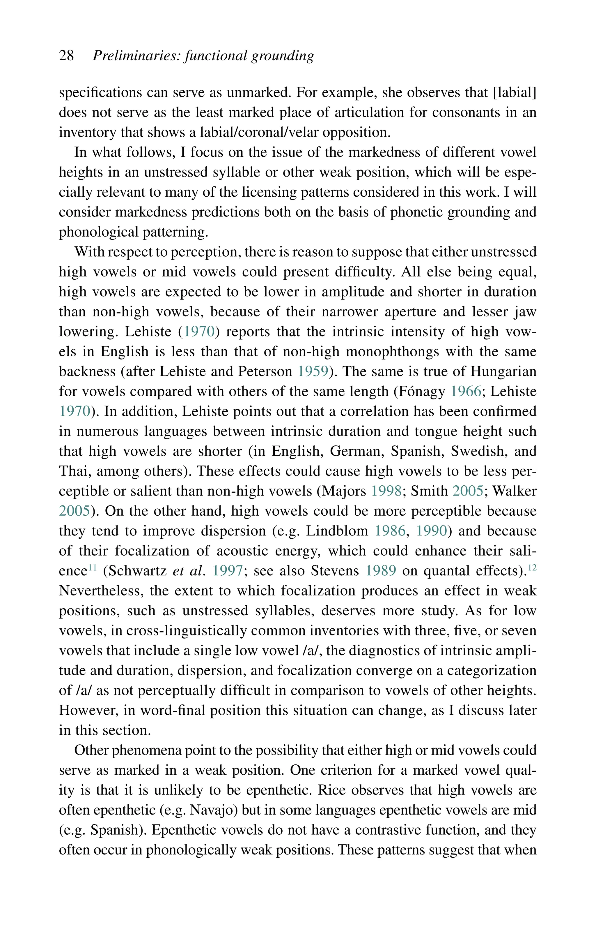 28 Preliminaries: functional grounding
specifications can serve as unmarked. For example, she observes that [labial]
does not serve as the least marked place of articulation for consonants in an
inventory that shows a labial/coronal/velar opposition.
In what follows, I focus on the issue of the markedness of different vowel
heights in an unstressed syllable or other weak position, which will be espe-
cially relevant to many of the licensing patterns considered in this work. I will
consider markedness predictions both on the basis of phonetic grounding and
phonological patterning.
With respect to perception, there is reason to suppose that either unstressed
high vowels or mid vowels could present difficulty. All else being equal,
high vowels are expected to be lower in amplitude and shorter in duration
than non-high vowels, because of their narrower aperture and lesser jaw
lowering. Lehiste (1970) reports that the intrinsic intensity of high vow-
els in English is less than that of non-high monophthongs with the same
backness (after Lehiste and Peterson 1959). The same is true of Hungarian
for vowels compared with others of the same length (Fónagy 1966; Lehiste
1970). In addition, Lehiste points out that a correlation has been confirmed
in numerous languages between intrinsic duration and tongue height such
that high vowels are shorter (in English, German, Spanish, Swedish, and
Thai, among others). These effects could cause high vowels to be less per-
ceptible or salient than non-high vowels (Majors 1998; Smith 2005; Walker
2005). On the other hand, high vowels could be more perceptible because
they tend to improve dispersion (e.g. Lindblom 1986, 1990) and because
of their focalization of acoustic energy, which could enhance their sali-
ence11
(Schwartz et al. 1997; see also Stevens 1989 on quantal effects).12
Nevertheless, the extent to which focalization produces an effect in weak
positions, such as unstressed syllables, deserves more study. As for low
vowels, in cross-linguistically common inventories with three, five, or seven
vowels that include a single low vowel /a/, the diagnostics of intrinsic ampli-
tude and duration, dispersion, and focalization converge on a categorization
of /a/ as not perceptually difficult in comparison to vowels of other heights.
However, in word-final position this situation can change, as I discuss later
in this section.
Other phenomena point to the possibility that either high or mid vowels could
serve as marked in a weak position. One criterion for a marked vowel qual-
ity is that it is unlikely to be epenthetic. Rice observes that high vowels are
often epenthetic (e.g. Navajo) but in some languages epenthetic vowels are mid
(e.g. Spanish). Epenthetic vowels do not have a contrastive function, and they
often occur in phonologically weak positions. These patterns suggest that when
 