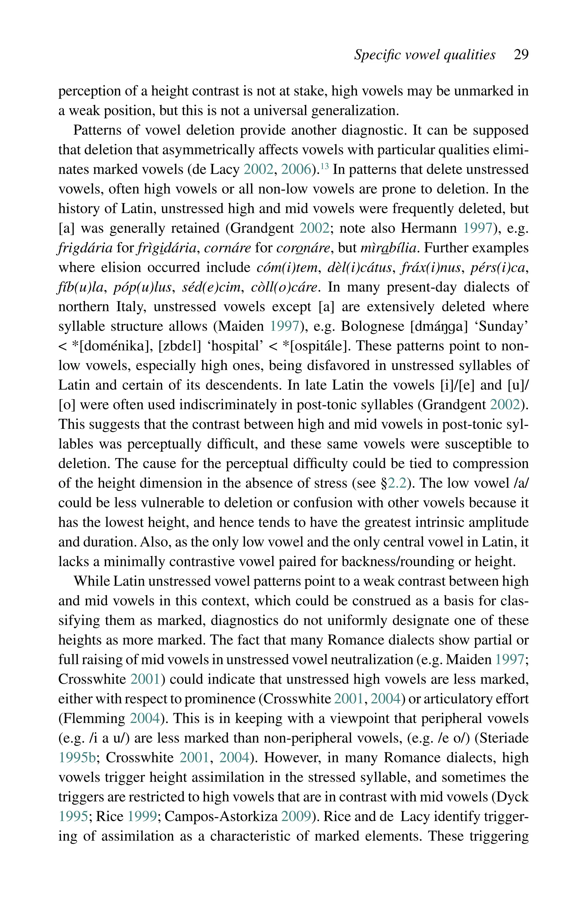 Specific vowel qualities 29
perception of a height contrast is not at stake, high vowels may be unmarked in
a weak position, but this is not a universal generalization.
Patterns of vowel deletion provide another diagnostic. It can be supposed
that deletion that asymmetrically affects vowels with particular qualities elimi-
nates marked vowels (de Lacy 2002, 2006).13
In patterns that delete unstressed
vowels, often high vowels or all non-low vowels are prone to deletion. In the
history of Latin, unstressed high and mid vowels were frequently deleted, but
[a] was generally retained (Grandgent 2002; note also Hermann 1997), e.g.
frigdária for frìgidária, cornáre for coronáre, but mìrabília. Further examples
where elision occurred include cóm(i)tem, dèl(i)cátus, fráx(i)nus, pérs(i)ca,
fíb(u)la, póp(u)lus, séd(e)cim, còll(o)cáre. In many present-day dialects of
northern Italy, unstressed vowels except [a] are extensively deleted where
­
syllable structure allows (Maiden 1997), e.g. Bolognese [á] ‘Sunday’
 *[é], [] ‘hospital’  *[á]. These patterns point to non-
low vowels, especially high ones, being disfavored in unstressed syllables of
Latin and certain of its descendents. In late Latin the vowels [i]/[e] and [u]/
[o] were often used indiscriminately in post-tonic syllables (Grandgent 2002).
This suggests that the contrast between high and mid vowels in post-tonic syl-
lables was perceptually difficult, and these same vowels were susceptible to
deletion. The cause for the perceptual difficulty could be tied to compression
of the height dimension in the absence of stress (see §2.2). The low vowel /a/
could be less vulnerable to deletion or confusion with other vowels because it
has the lowest height, and hence tends to have the greatest intrinsic amplitude
and duration. Also, as the only low vowel and the only central vowel in Latin, it
lacks a minimally contrastive vowel paired for backness/rounding or height.
While Latin unstressed vowel patterns point to a weak contrast between high
and mid vowels in this context, which could be construed as a basis for clas-
sifying them as marked, diagnostics do not uniformly designate one of these
heights as more marked. The fact that many Romance dialects show partial or
full raising of mid vowels in unstressed vowel neutralization (e.g. Maiden 1997;
Crosswhite 2001) could indicate that unstressed high vowels are less marked,
either with respect to prominence (Crosswhite 2001, 2004) or articulatory effort
(Flemming 2004). This is in keeping with a viewpoint that ­
peripheral vowels
(e.g. /i a u/) are less marked than non-peripheral vowels, (e.g. /e o/) (Steriade
1995b; Crosswhite 2001, 2004). However, in many Romance dialects, high
vowels trigger height assimilation in the stressed syllable, and sometimes the
triggers are restricted to high vowels that are in contrast with mid vowels (Dyck
1995; Rice 1999; Campos-Astorkiza 2009). Rice and de Lacy identify trigger-
ing of assimilation as a characteristic of marked elements. These triggering
 