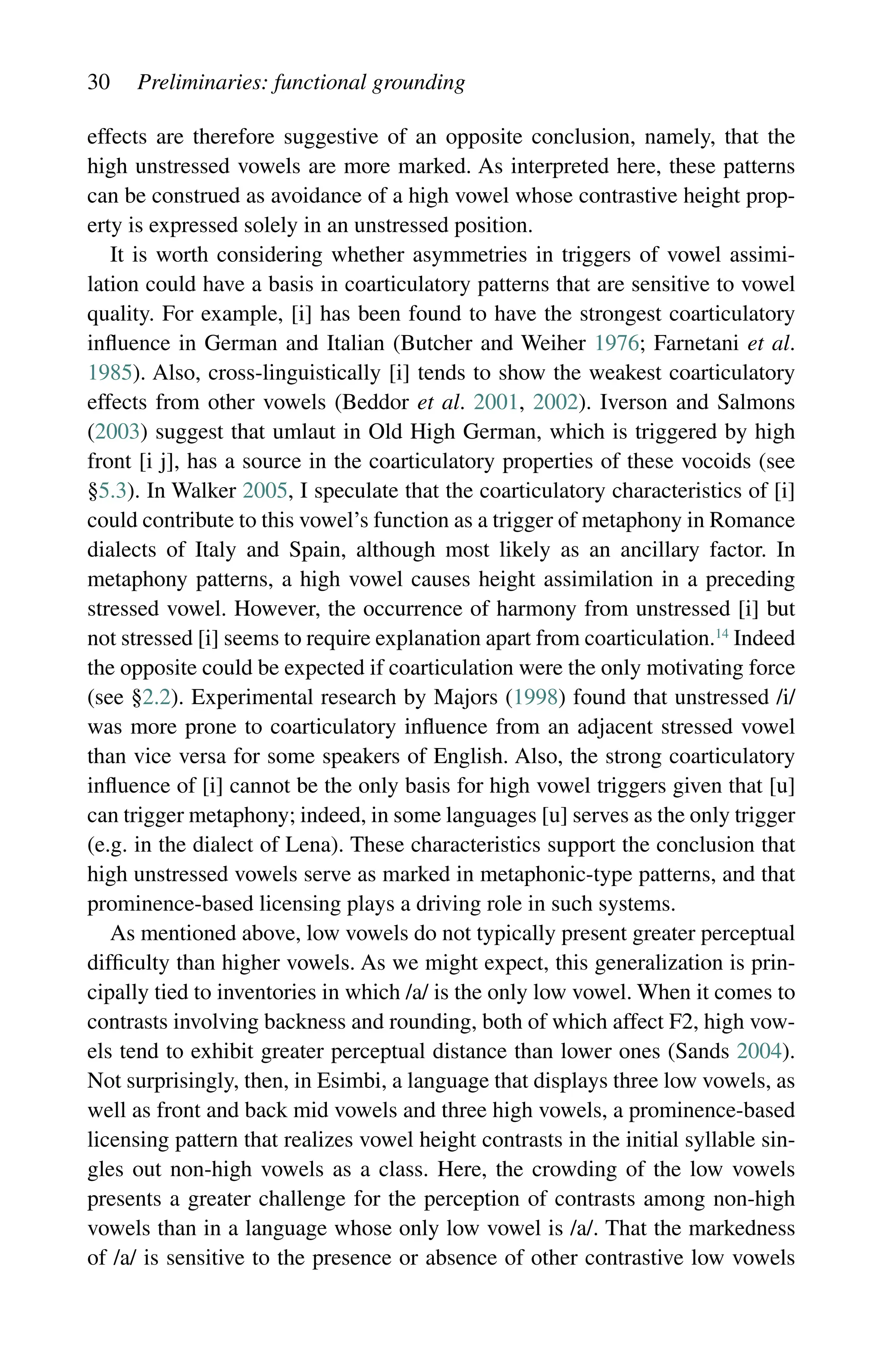 30 Preliminaries: functional grounding
effects are therefore suggestive of an opposite conclusion, namely, that the
high unstressed vowels are more marked. As interpreted here, these patterns
can be construed as avoidance of a high vowel whose contrastive height prop-
erty is expressed solely in an unstressed position.
It is worth considering whether asymmetries in triggers of vowel assimi-
lation could have a basis in coarticulatory patterns that are sensitive to vowel
quality. For example, [i] has been found to have the strongest coarticulatory
influence in German and Italian (Butcher and Weiher 1976; Farnetani et al.
1985). Also, cross-linguistically [i] tends to show the weakest coarticulatory
effects from other vowels (Beddor et al. 2001, 2002). Iverson and Salmons
(2003) suggest that umlaut in Old High German, which is triggered by high
front [i j], has a source in the coarticulatory properties of these vocoids (see
§5.3). In Walker 2005, I speculate that the coarticulatory characteristics of [i]
could contribute to this vowel’s function as a trigger of metaphony in Romance
dialects of Italy and Spain, although most likely as an ancillary factor. In
metaphony patterns, a high vowel causes height assimilation in a preceding
stressed vowel. However, the occurrence of harmony from unstressed [i] but
not stressed [i] seems to require explanation apart from coarticulation.14
Indeed
the opposite could be expected if coarticulation were the only motivating force
(see §2.2). Experimental research by Majors (1998) found that unstressed /i/
was more prone to coarticulatory influence from an adjacent stressed vowel
than vice versa for some speakers of English. Also, the strong coarticulatory
influence of [i] cannot be the only basis for high vowel triggers given that [u]
can trigger metaphony; indeed, in some languages [u] serves as the only trigger
(e.g. in the dialect of Lena). These characteristics support the conclusion that
high unstressed vowels serve as marked in metaphonic-type patterns, and that
prominence-based licensing plays a driving role in such systems.
As mentioned above, low vowels do not typically present greater perceptual
difficulty than higher vowels. As we might expect, this generalization is prin-
cipally tied to inventories in which /a/ is the only low vowel. When it comes to
contrasts involving backness and rounding, both of which affect F2, high vow-
els tend to exhibit greater perceptual distance than lower ones (Sands 2004).
Not surprisingly, then, in Esimbi, a language that displays three low vowels, as
well as front and back mid vowels and three high vowels, a prominence-based
licensing pattern that realizes vowel height contrasts in the initial syllable sin-
gles out non-high vowels as a class. Here, the crowding of the low vowels
presents a greater challenge for the perception of contrasts among non-high
vowels than in a language whose only low vowel is /a/. That the markedness
of /a/ is sensitive to the presence or absence of other contrastive low vowels
 
