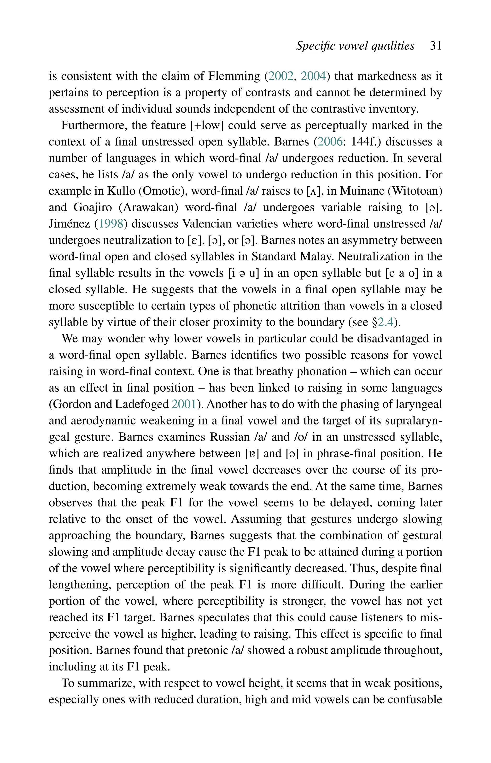 Specific vowel qualities 31
is consistent with the claim of Flemming (2002, 2004) that markedness as it
pertains to perception is a property of contrasts and cannot be determined by
assessment of individual sounds independent of the contrastive inventory.
Furthermore, the feature [+low] could serve as perceptually marked in the
context of a final unstressed open syllable. Barnes (2006: 144f.) discusses a
number of languages in which word-final /a/ undergoes reduction. In several
cases, he lists /a/ as the only vowel to undergo reduction in this position. For
example in Kullo (Omotic), word-final /a/ raises to [], in Muinane (Witotoan)
and Goajiro (Arawakan) word-final /a/ undergoes variable raising to [].
Jiménez (1998) discusses Valencian varieties where word-final unstressed /a/
undergoes neutralization to [], [], or []. Barnes notes an asymmetry between
word-final open and closed syllables in Standard Malay. Neutralization in the
final syllable results in the vowels [i  u] in an open syllable but [e a o] in a
closed syllable. He suggests that the vowels in a final open syllable may be
more susceptible to certain types of phonetic attrition than vowels in a closed
syllable by virtue of their closer proximity to the boundary (see §2.4).
We may wonder why lower vowels in particular could be disadvantaged in
a word-final open syllable. Barnes identifies two possible reasons for vowel
raising in word-final context. One is that breathy phonation – which can occur
as an effect in final position – has been linked to raising in some languages
(Gordon and Ladefoged 2001). Another has to do with the phasing of laryngeal
and aerodynamic weakening in a final vowel and the target of its supralaryn-
geal gesture. Barnes examines Russian /a/ and /o/ in an unstressed syllable,
which are realized anywhere between [] and [] in phrase-final position. He
finds that amplitude in the final vowel decreases over the course of its pro-
duction, becoming extremely weak towards the end. At the same time, Barnes
observes that the peak F1 for the vowel seems to be delayed, coming later
relative to the onset of the vowel. Assuming that gestures undergo slowing
approaching the boundary, Barnes suggests that the combination of gestural
slowing and amplitude decay cause the F1 peak to be attained during a portion
of the vowel where perceptibility is significantly decreased. Thus, despite final
lengthening, perception of the peak F1 is more difficult. During the earlier
portion of the vowel, where perceptibility is stronger, the vowel has not yet
reached its F1 target. Barnes speculates that this could cause listeners to mis-
perceive the vowel as higher, leading to raising. This effect is specific to final
position. Barnes found that pretonic /a/ showed a robust amplitude throughout,
including at its F1 peak.
To summarize, with respect to vowel height, it seems that in weak positions,
especially ones with reduced duration, high and mid vowels can be confusable
 