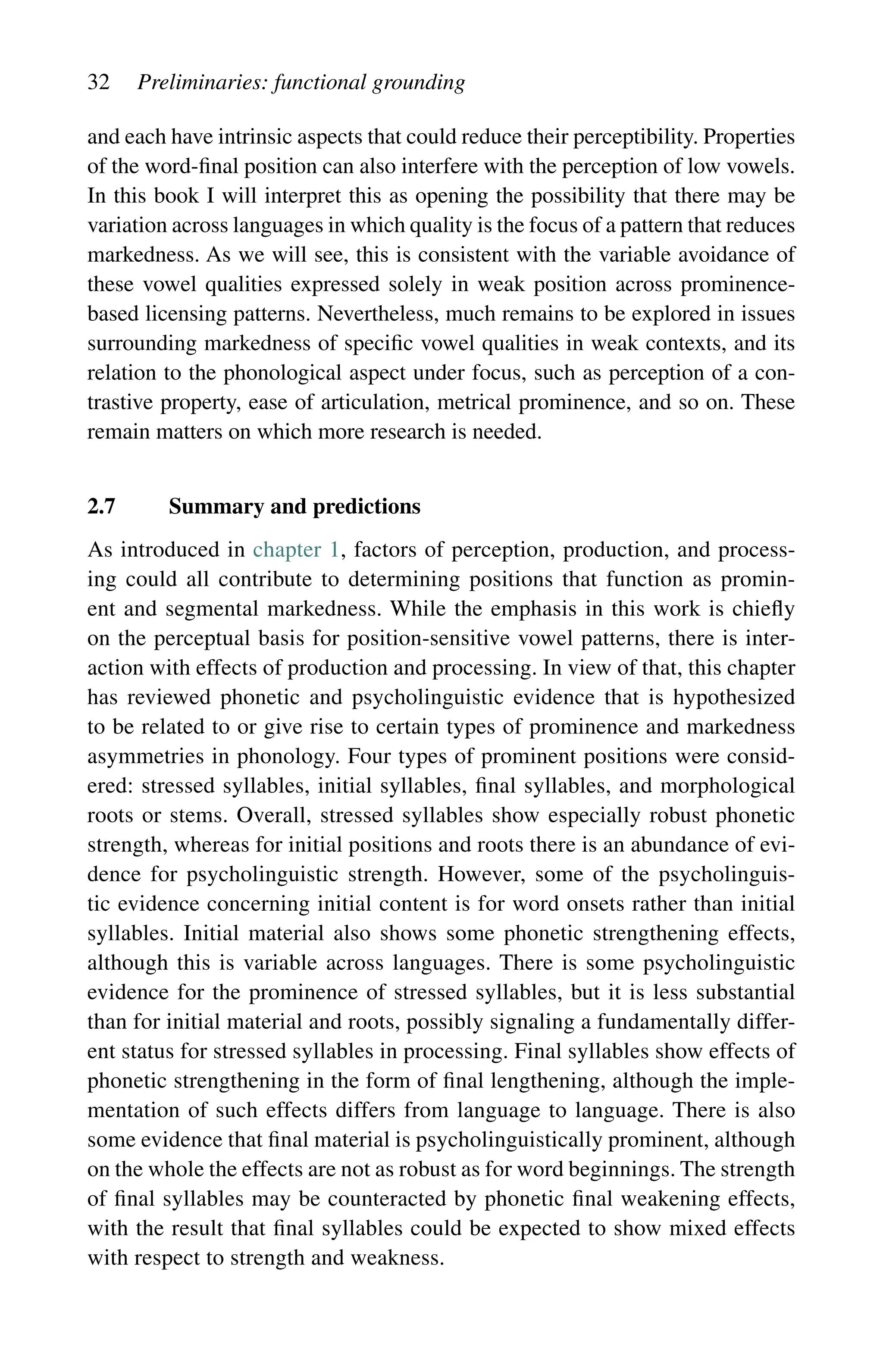 32 Preliminaries: functional grounding
and each have intrinsic aspects that could reduce their perceptibility. Properties
of the word-final position can also interfere with the perception of low vowels.
In this book I will interpret this as opening the possibility that there may be
variation across languages in which quality is the focus of a pattern that reduces
markedness. As we will see, this is consistent with the variable avoidance of
these vowel qualities expressed solely in weak position across prominence-
based licensing patterns. Nevertheless, much remains to be explored in issues
surrounding markedness of specific vowel qualities in weak contexts, and its
relation to the phonological aspect under focus, such as perception of a con-
trastive property, ease of articulation, metrical prominence, and so on. These
remain matters on which more research is needed.
2.7 Summary and predictions
As introduced in chapter 1, factors of perception, production, and process-
ing could all contribute to determining positions that function as promin-
ent and segmental markedness. While the emphasis in this work is chiefly
on the perceptual basis for position-sensitive vowel patterns, there is inter-
action with effects of production and processing. In view of that, this chapter
has reviewed phonetic and psycholinguistic evidence that is hypothesized
to be related to or give rise to certain types of prominence and markedness
asymmetries in phonology. Four types of prominent positions were consid-
ered: stressed syllables, initial syllables, final syllables, and morphological
roots or stems. Overall, stressed syllables show especially robust phonetic
strength, whereas for initial positions and roots there is an abundance of evi-
dence for psycholinguistic strength. However, some of the psycholinguis-
tic evidence concerning initial content is for word onsets rather than initial
syllables. Initial material also shows some phonetic strengthening effects,
although this is variable across languages. There is some psycholinguistic
evidence for the prominence of stressed syllables, but it is less substantial
than for initial material and roots, possibly signaling a fundamentally differ-
ent status for stressed syllables in processing. Final syllables show effects of
phonetic strengthening in the form of final lengthening, although the imple-
mentation of such effects differs from language to language. There is also
some evidence that final material is psycholinguistically prominent, although
on the whole the effects are not as robust as for word beginnings. The strength
of final syllables may be counteracted by phonetic final weakening effects,
with the result that final syllables could be expected to show mixed effects
with respect to strength and weakness.
 