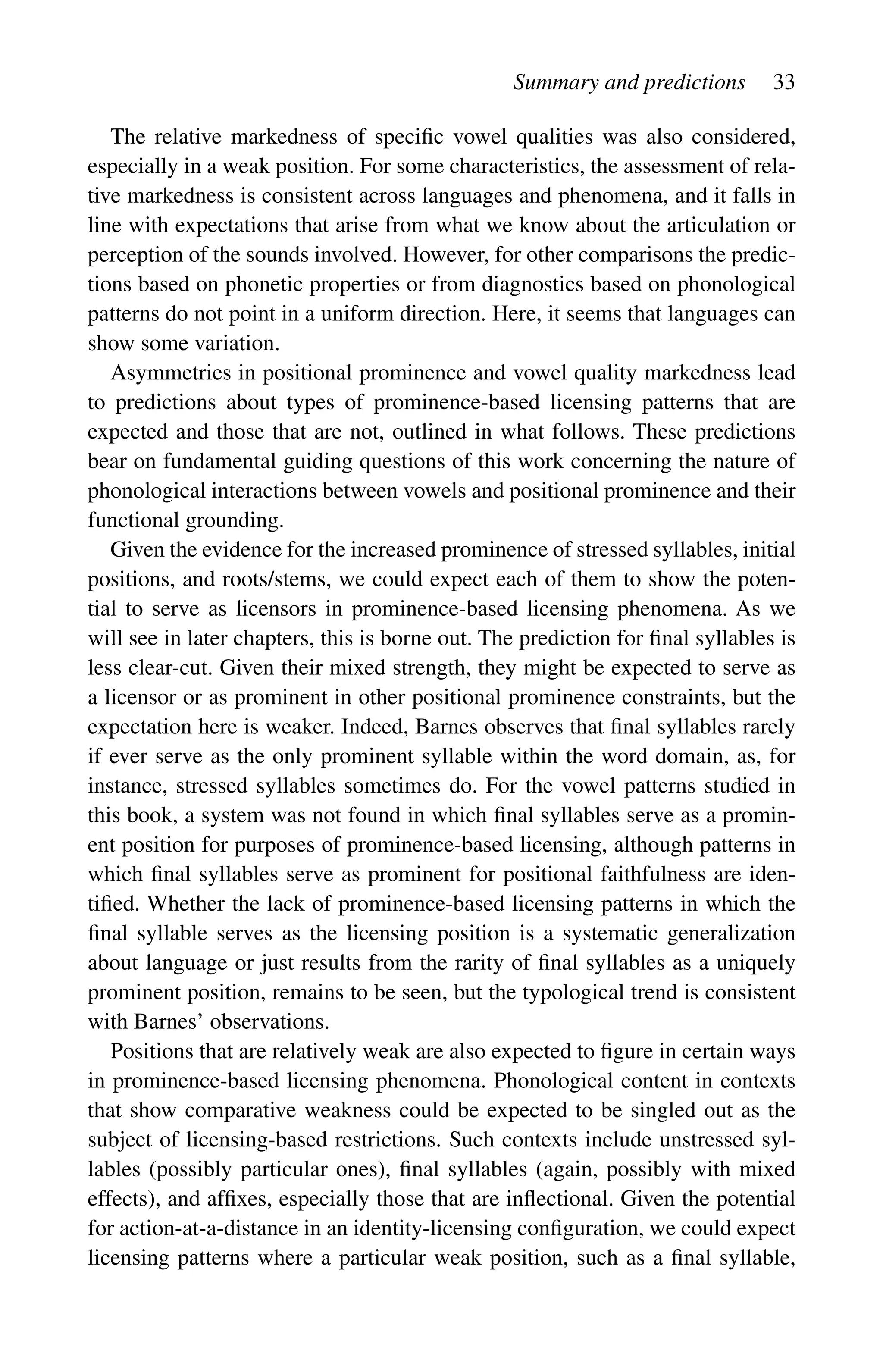 Summary and predictions 33
The relative markedness of specific vowel qualities was also considered,
especially in a weak position. For some characteristics, the assessment of rela-
tive markedness is consistent across languages and phenomena, and it falls in
line with expectations that arise from what we know about the articulation or
perception of the sounds involved. However, for other comparisons the predic-
tions based on phonetic properties or from diagnostics based on phonological
patterns do not point in a uniform direction. Here, it seems that languages can
show some variation.
Asymmetries in positional prominence and vowel quality markedness lead
to predictions about types of prominence-based licensing patterns that are
expected and those that are not, outlined in what follows. These predictions
bear on fundamental guiding questions of this work concerning the nature of
phonological interactions between vowels and positional prominence and their
functional grounding.
Given the evidence for the increased prominence of stressed syllables, initial
positions, and roots/stems, we could expect each of them to show the poten-
tial to serve as licensors in prominence-based licensing phenomena. As we
will see in later chapters, this is borne out. The prediction for final syllables is
less clear-cut. Given their mixed strength, they might be expected to serve as
a licensor or as prominent in other positional prominence constraints, but the
expectation here is weaker. Indeed, Barnes observes that final syllables rarely
if ever serve as the only prominent syllable within the word domain, as, for
instance, stressed syllables sometimes do. For the vowel patterns studied in
this book, a system was not found in which final syllables serve as a promin-
ent position for purposes of prominence-based licensing, although patterns in
which final syllables serve as prominent for positional faithfulness are iden-
tified. Whether the lack of prominence-based licensing patterns in which the
final syllable serves as the licensing position is a systematic generalization
about language or just results from the rarity of final syllables as a uniquely
prominent position, remains to be seen, but the typological trend is consistent
with Barnes’ observations.
Positions that are relatively weak are also expected to figure in certain ways
in prominence-based licensing phenomena. Phonological content in contexts
that show comparative weakness could be expected to be singled out as the
subject of licensing-based restrictions. Such contexts include unstressed syl-
lables (possibly particular ones), final syllables (again, possibly with mixed
effects), and affixes, especially those that are inflectional. Given the potential
for action-at-a-distance in an identity-licensing configuration, we could expect
licensing patterns where a particular weak position, such as a final syllable,
 
