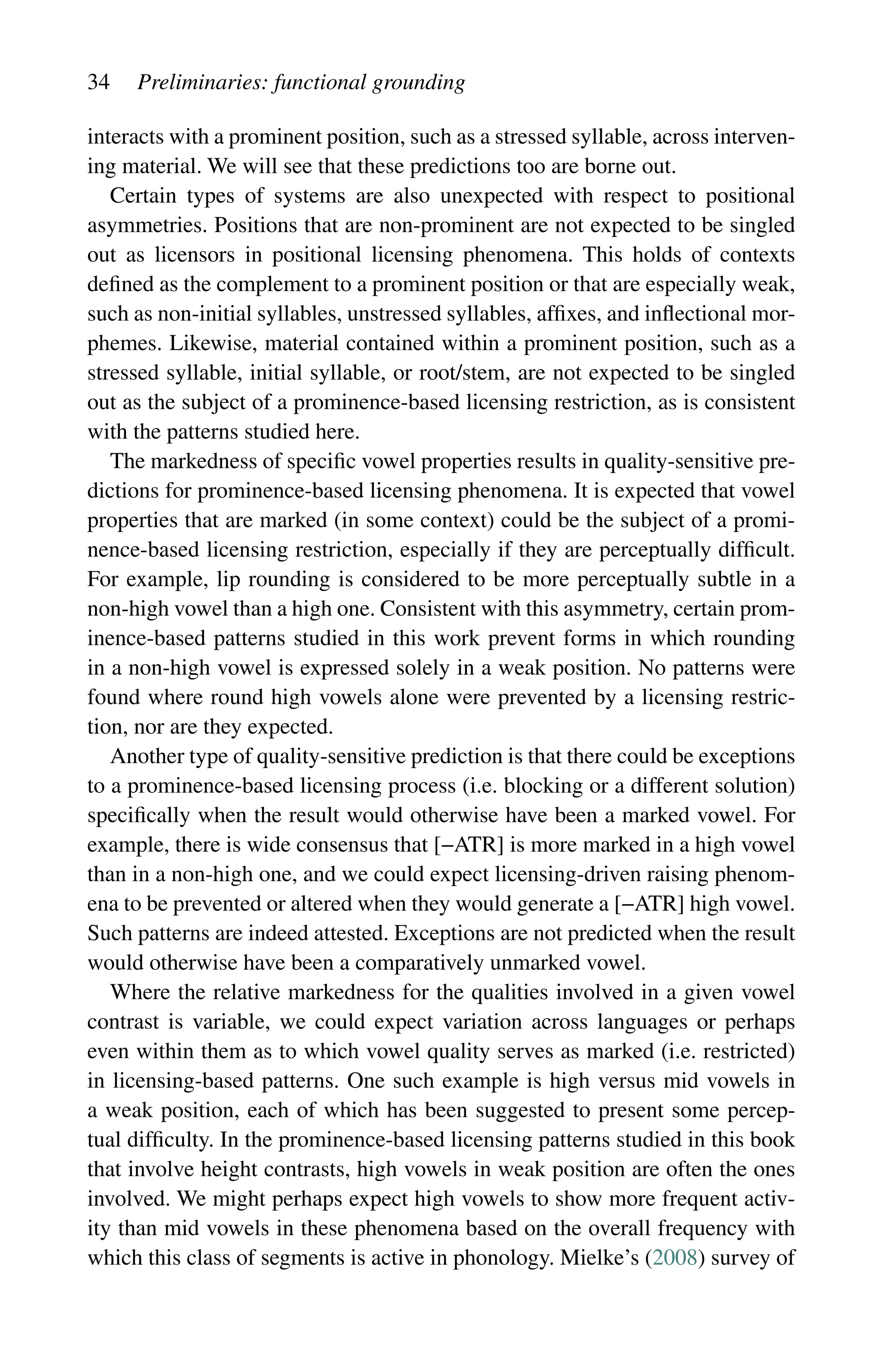 34 Preliminaries: functional grounding
interacts with a prominent position, such as a stressed syllable, across interven-
ing material. We will see that these predictions too are borne out.
Certain types of systems are also unexpected with respect to positional
­
asymmetries. Positions that are non-prominent are not expected to be singled
out as licensors in positional licensing phenomena. This holds of contexts
defined as the complement to a prominent position or that are especially weak,
such as non-initial syllables, unstressed syllables, affixes, and inflectional mor-
phemes. Likewise, material contained within a prominent position, such as a
stressed syllable, initial syllable, or root/stem, are not expected to be singled
out as the subject of a prominence-based licensing restriction, as is consistent
with the patterns studied here.
The markedness of specific vowel properties results in quality-sensitive pre-
dictions for prominence-based licensing phenomena. It is expected that vowel
properties that are marked (in some context) could be the subject of a promi-
nence-based licensing restriction, especially if they are perceptually difficult.
For example, lip rounding is considered to be more perceptually subtle in a
non-high vowel than a high one. Consistent with this asymmetry, certain prom-
inence-based patterns studied in this work prevent forms in which rounding
in a non-high vowel is expressed solely in a weak position. No patterns were
found where round high vowels alone were prevented by a licensing restric-
tion, nor are they expected.
Another type of quality-sensitive prediction is that there could be exceptions
to a prominence-based licensing process (i.e. blocking or a different solution)
specifically when the result would otherwise have been a marked vowel. For
example, there is wide consensus that [−ATR] is more marked in a high vowel
than in a non-high one, and we could expect licensing-driven raising phenom-
ena to be prevented or altered when they would generate a [−ATR] high vowel.
Such patterns are indeed attested. Exceptions are not predicted when the result
would otherwise have been a comparatively unmarked vowel.
Where the relative markedness for the qualities involved in a given vowel
contrast is variable, we could expect variation across languages or perhaps
even within them as to which vowel quality serves as marked (i.e. restricted)
in licensing-based patterns. One such example is high versus mid vowels in
a weak position, each of which has been suggested to present some percep-
tual difficulty. In the prominence-based licensing patterns studied in this book
that involve height contrasts, high vowels in weak position are often the ones
involved. We might perhaps expect high vowels to show more frequent activ-
ity than mid vowels in these phenomena based on the overall frequency with
which this class of segments is active in phonology. Mielke’s (2008) survey of
 