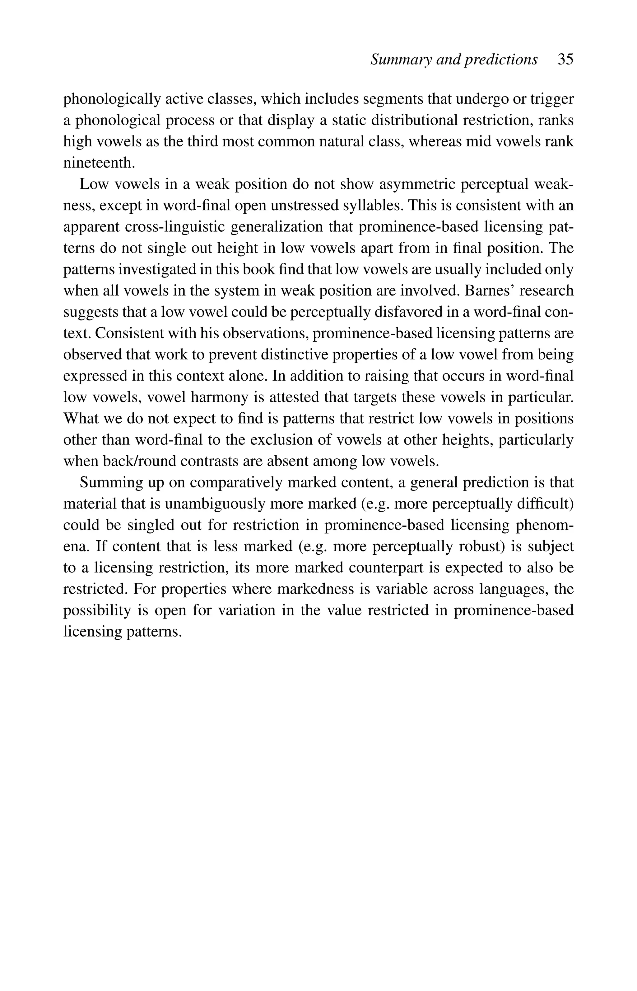 Summary and predictions 35
phonologically active classes, which includes segments that undergo or trigger
a phonological process or that display a static distributional restriction, ranks
high vowels as the third most common natural class, whereas mid vowels rank
nineteenth.
Low vowels in a weak position do not show asymmetric perceptual weak-
ness, except in word-final open unstressed syllables. This is consistent with an
apparent cross-linguistic generalization that prominence-based licensing pat-
terns do not single out height in low vowels apart from in final position. The
patterns investigated in this book find that low vowels are usually included only
when all vowels in the system in weak position are involved. Barnes’ research
suggests that a low vowel could be perceptually disfavored in a word-final con-
text. Consistent with his observations, prominence-based licensing patterns are
observed that work to prevent distinctive properties of a low vowel from being
expressed in this context alone. In addition to raising that occurs in word-final
low vowels, vowel harmony is attested that targets these vowels in particular.
What we do not expect to find is patterns that restrict low vowels in positions
other than word-final to the exclusion of vowels at other heights, particularly
when back/round contrasts are absent among low vowels.
Summing up on comparatively marked content, a general prediction is that
material that is unambiguously more marked (e.g. more perceptually difficult)
could be singled out for restriction in prominence-based licensing phenom-
ena. If content that is less marked (e.g. more perceptually robust) is subject
to a licensing restriction, its more marked counterpart is expected to also be
restricted. For properties where markedness is variable across languages, the
possibility is open for variation in the value restricted in prominence-based
licensing patterns.
 