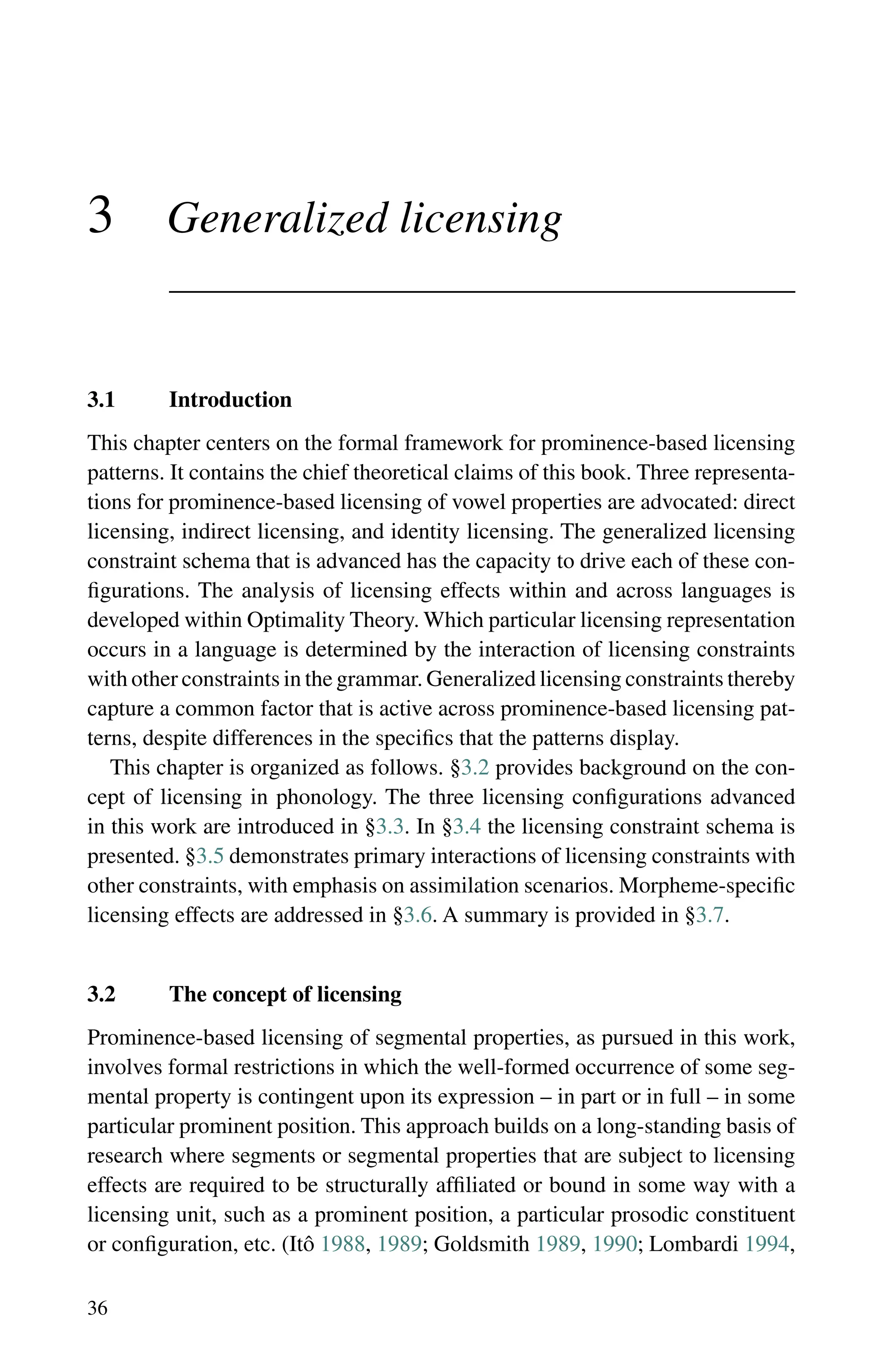 36
3 Generalized licensing
3.1 Introduction
This chapter centers on the formal framework for prominence-based licensing
patterns. It contains the chief theoretical claims of this book. Three representa-
tions for prominence-based licensing of vowel properties are advocated: direct
licensing, indirect licensing, and identity licensing. The generalized licensing
constraint schema that is advanced has the capacity to drive each of these con-
figurations. The analysis of licensing effects within and across languages is
developed within Optimality Theory. Which particular licensing representation
occurs in a language is determined by the interaction of licensing constraints
with other constraints in the grammar. Generalized licensing constraints thereby
capture a common factor that is active across prominence-based licensing pat-
terns, despite differences in the specifics that the patterns display.
This chapter is organized as follows. §3.2 provides background on the con-
cept of licensing in phonology. The three licensing configurations advanced
in this work are introduced in §3.3. In §3.4 the licensing constraint schema is
presented. §3.5 demonstrates primary interactions of licensing constraints with
other constraints, with emphasis on assimilation scenarios. Morpheme-specific
licensing effects are addressed in §3.6. A summary is provided in §3.7.
3.2 The concept of licensing
Prominence-based licensing of segmental properties, as pursued in this work,
involves formal restrictions in which the well-formed occurrence of some seg-
mental property is contingent upon its expression – in part or in full – in some
particular prominent position. This approach builds on a long-standing basis of
research where segments or segmental properties that are subject to licensing
effects are required to be structurally affiliated or bound in some way with a
licensing unit, such as a prominent position, a particular prosodic constituent
or configuration, etc. (Itô 1988, 1989; Goldsmith 1989, 1990; Lombardi 1994,
 