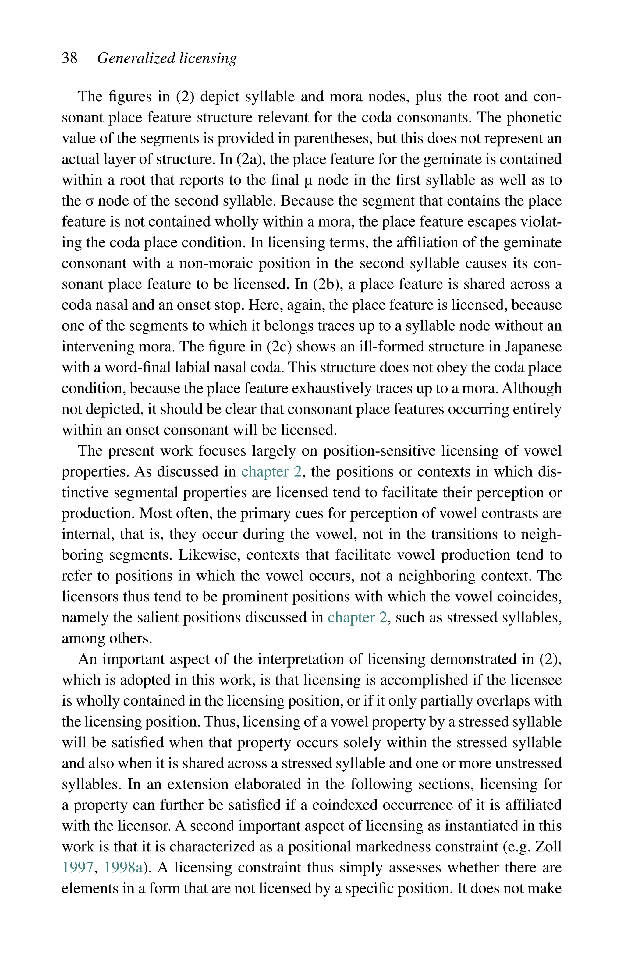 38 Generalized licensing
The figures in (2) depict syllable and mora nodes, plus the root and con-
sonant place feature structure relevant for the coda consonants. The phonetic
value of the segments is provided in parentheses, but this does not represent an
actual layer of structure. In (2a), the place feature for the geminate is contained
within a root that reports to the final µ node in the first syllable as well as to
the σ node of the second syllable. Because the segment that contains the place
feature is not contained wholly within a mora, the place feature escapes violat-
ing the coda place condition. In licensing terms, the affiliation of the geminate
consonant with a non-moraic position in the second syllable causes its con-
sonant place feature to be licensed. In (2b), a place feature is shared across a
coda nasal and an onset stop. Here, again, the place feature is licensed, because
one of the segments to which it belongs traces up to a syllable node without an
intervening mora. The figure in (2c) shows an ill-formed structure in Japanese
with a word-final labial nasal coda. This structure does not obey the coda place
condition, because the place feature exhaustively traces up to a mora. Although
not depicted, it should be clear that consonant place features occurring entirely
within an onset consonant will be licensed.
The present work focuses largely on position-sensitive licensing of vowel
properties. As discussed in chapter 2, the positions or contexts in which dis-
tinctive segmental properties are licensed tend to facilitate their perception or
production. Most often, the primary cues for perception of vowel contrasts are
internal, that is, they occur during the vowel, not in the transitions to neigh-
boring segments. Likewise, contexts that facilitate vowel production tend to
refer to positions in which the vowel occurs, not a neighboring context. The
licensors thus tend to be prominent positions with which the vowel coincides,
namely the salient positions discussed in chapter 2, such as stressed syllables,
among others.
An important aspect of the interpretation of licensing demonstrated in (2),
which is adopted in this work, is that licensing is accomplished if the licensee
is wholly contained in the licensing position, or if it only partially overlaps with
the licensing position. Thus, licensing of a vowel property by a stressed syllable
will be satisfied when that property occurs solely within the stressed syllable
and also when it is shared across a stressed syllable and one or more unstressed
syllables. In an extension elaborated in the following sections, licensing for
a property can further be satisfied if a coindexed occurrence of it is affiliated
with the licensor. A second important aspect of licensing as instantiated in this
work is that it is characterized as a positional markedness constraint (e.g. Zoll
1997, 1998a). A licensing constraint thus simply assesses whether there are
elements in a form that are not licensed by a specific position. It does not make
 