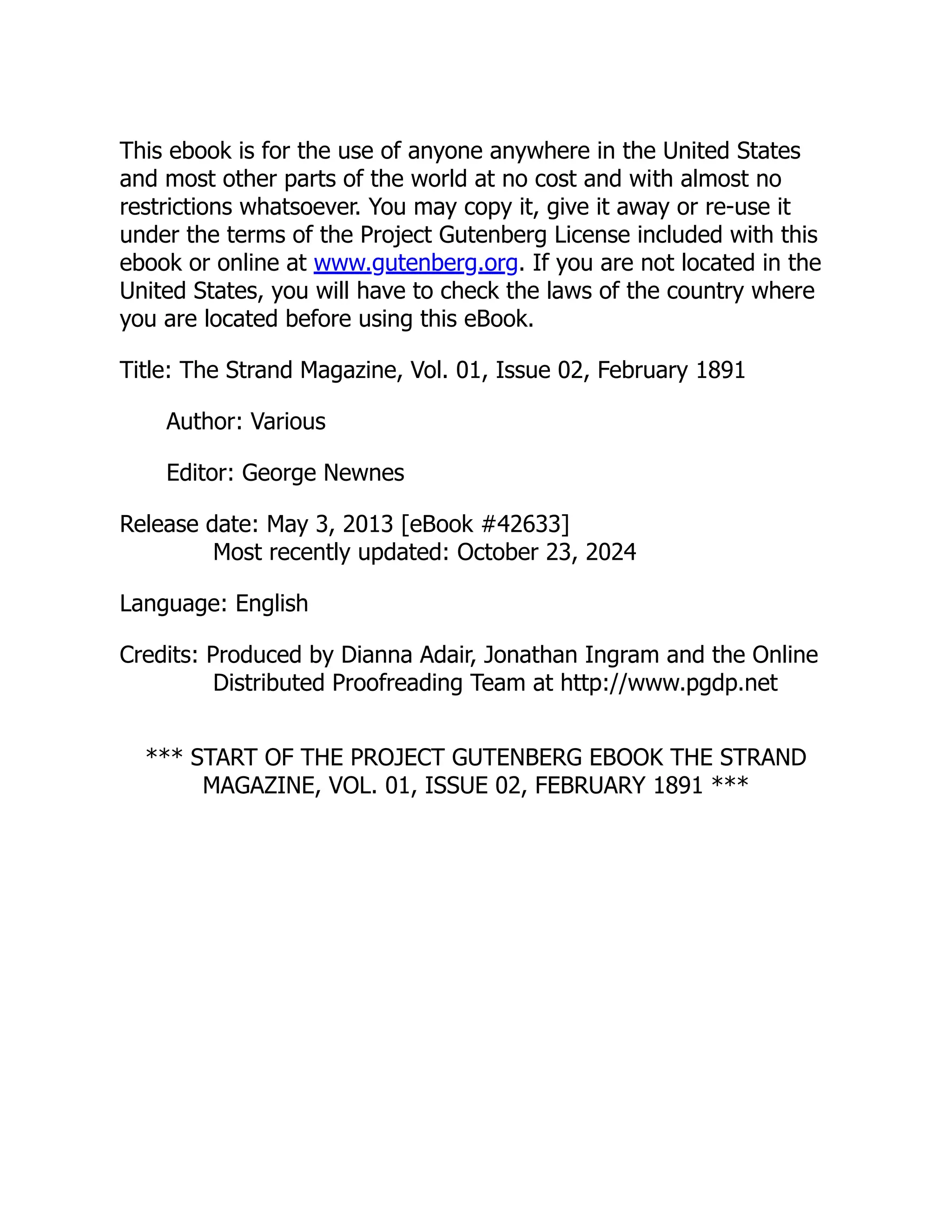 This ebook is for the use of anyone anywhere in the United States
and most other parts of the world at no cost and with almost no
restrictions whatsoever. You may copy it, give it away or re-use it
under the terms of the Project Gutenberg License included with this
ebook or online at www.gutenberg.org. If you are not located in the
United States, you will have to check the laws of the country where
you are located before using this eBook.
Title: The Strand Magazine, Vol. 01, Issue 02, February 1891
Author: Various
Editor: George Newnes
Release date: May 3, 2013 [eBook #42633]
Most recently updated: October 23, 2024
Language: English
Credits: Produced by Dianna Adair, Jonathan Ingram and the Online
Distributed Proofreading Team at http://www.pgdp.net
*** START OF THE PROJECT GUTENBERG EBOOK THE STRAND
MAGAZINE, VOL. 01, ISSUE 02, FEBRUARY 1891 ***
 