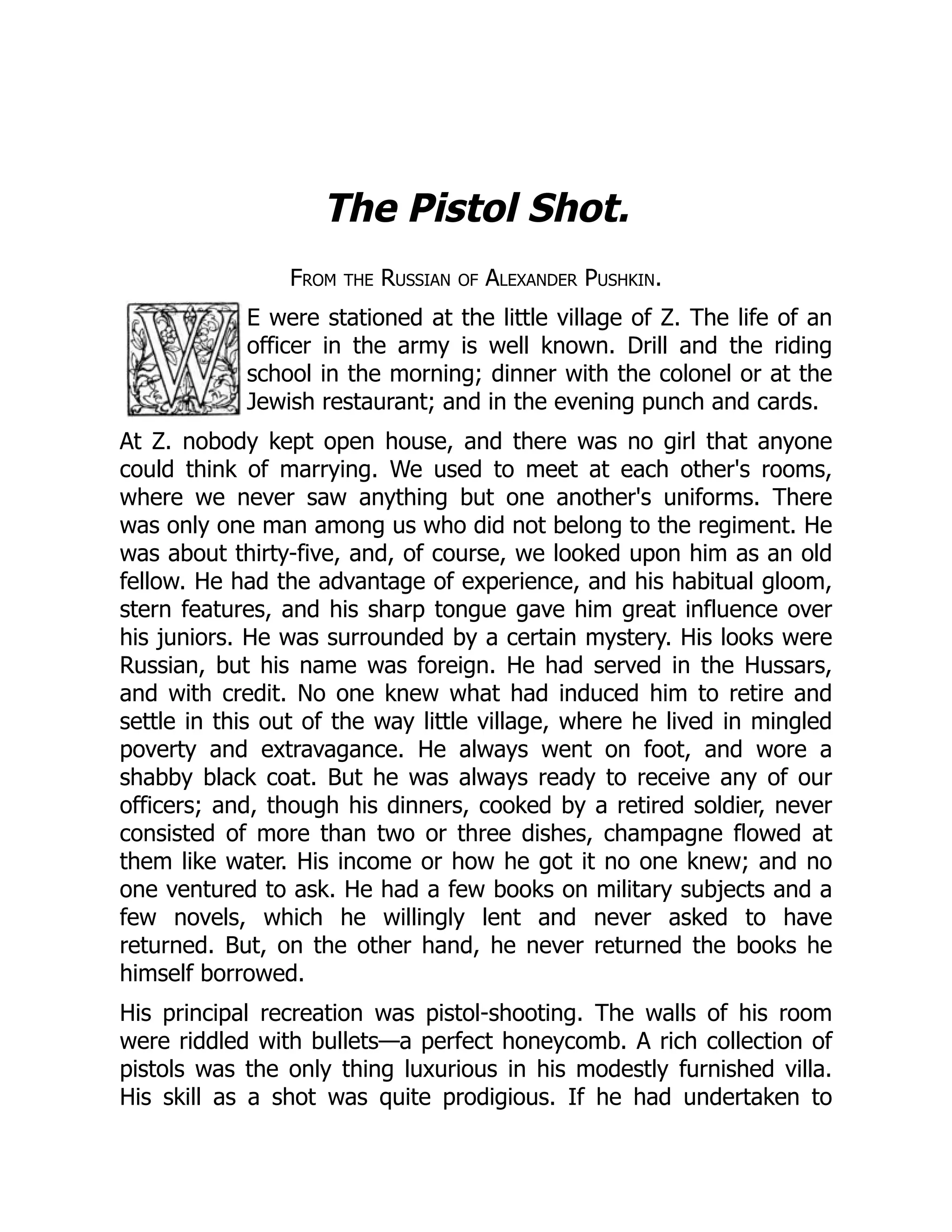 The Pistol Shot.
From the Russian of Alexander Pushkin.
E were stationed at the little village of Z. The life of an
officer in the army is well known. Drill and the riding
school in the morning; dinner with the colonel or at the
Jewish restaurant; and in the evening punch and cards.
At Z. nobody kept open house, and there was no girl that anyone
could think of marrying. We used to meet at each other's rooms,
where we never saw anything but one another's uniforms. There
was only one man among us who did not belong to the regiment. He
was about thirty-five, and, of course, we looked upon him as an old
fellow. He had the advantage of experience, and his habitual gloom,
stern features, and his sharp tongue gave him great influence over
his juniors. He was surrounded by a certain mystery. His looks were
Russian, but his name was foreign. He had served in the Hussars,
and with credit. No one knew what had induced him to retire and
settle in this out of the way little village, where he lived in mingled
poverty and extravagance. He always went on foot, and wore a
shabby black coat. But he was always ready to receive any of our
officers; and, though his dinners, cooked by a retired soldier, never
consisted of more than two or three dishes, champagne flowed at
them like water. His income or how he got it no one knew; and no
one ventured to ask. He had a few books on military subjects and a
few novels, which he willingly lent and never asked to have
returned. But, on the other hand, he never returned the books he
himself borrowed.
His principal recreation was pistol-shooting. The walls of his room
were riddled with bullets—a perfect honeycomb. A rich collection of
pistols was the only thing luxurious in his modestly furnished villa.
His skill as a shot was quite prodigious. If he had undertaken to
 