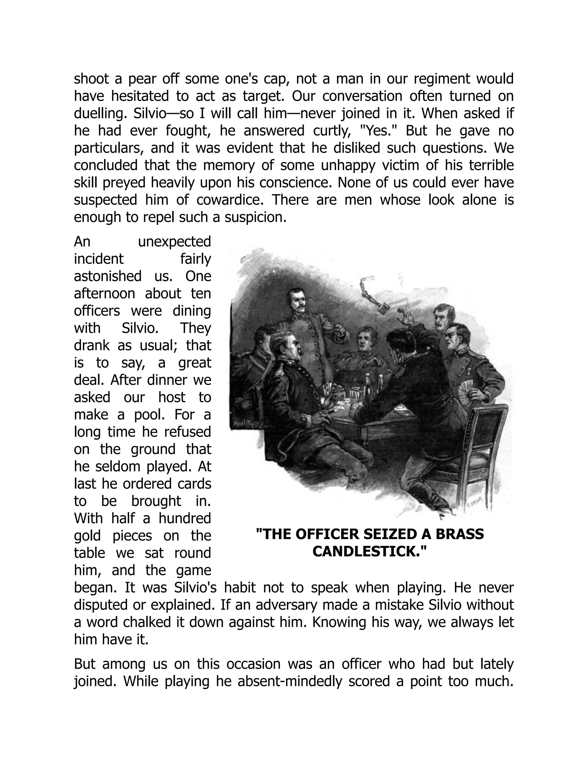 THE OFFICER SEIZED A BRASS
CANDLESTICK.
shoot a pear off some one's cap, not a man in our regiment would
have hesitated to act as target. Our conversation often turned on
duelling. Silvio—so I will call him—never joined in it. When asked if
he had ever fought, he answered curtly, Yes. But he gave no
particulars, and it was evident that he disliked such questions. We
concluded that the memory of some unhappy victim of his terrible
skill preyed heavily upon his conscience. None of us could ever have
suspected him of cowardice. There are men whose look alone is
enough to repel such a suspicion.
An unexpected
incident fairly
astonished us. One
afternoon about ten
officers were dining
with Silvio. They
drank as usual; that
is to say, a great
deal. After dinner we
asked our host to
make a pool. For a
long time he refused
on the ground that
he seldom played. At
last he ordered cards
to be brought in.
With half a hundred
gold pieces on the
table we sat round
him, and the game
began. It was Silvio's habit not to speak when playing. He never
disputed or explained. If an adversary made a mistake Silvio without
a word chalked it down against him. Knowing his way, we always let
him have it.
But among us on this occasion was an officer who had but lately
joined. While playing he absent-mindedly scored a point too much.
 