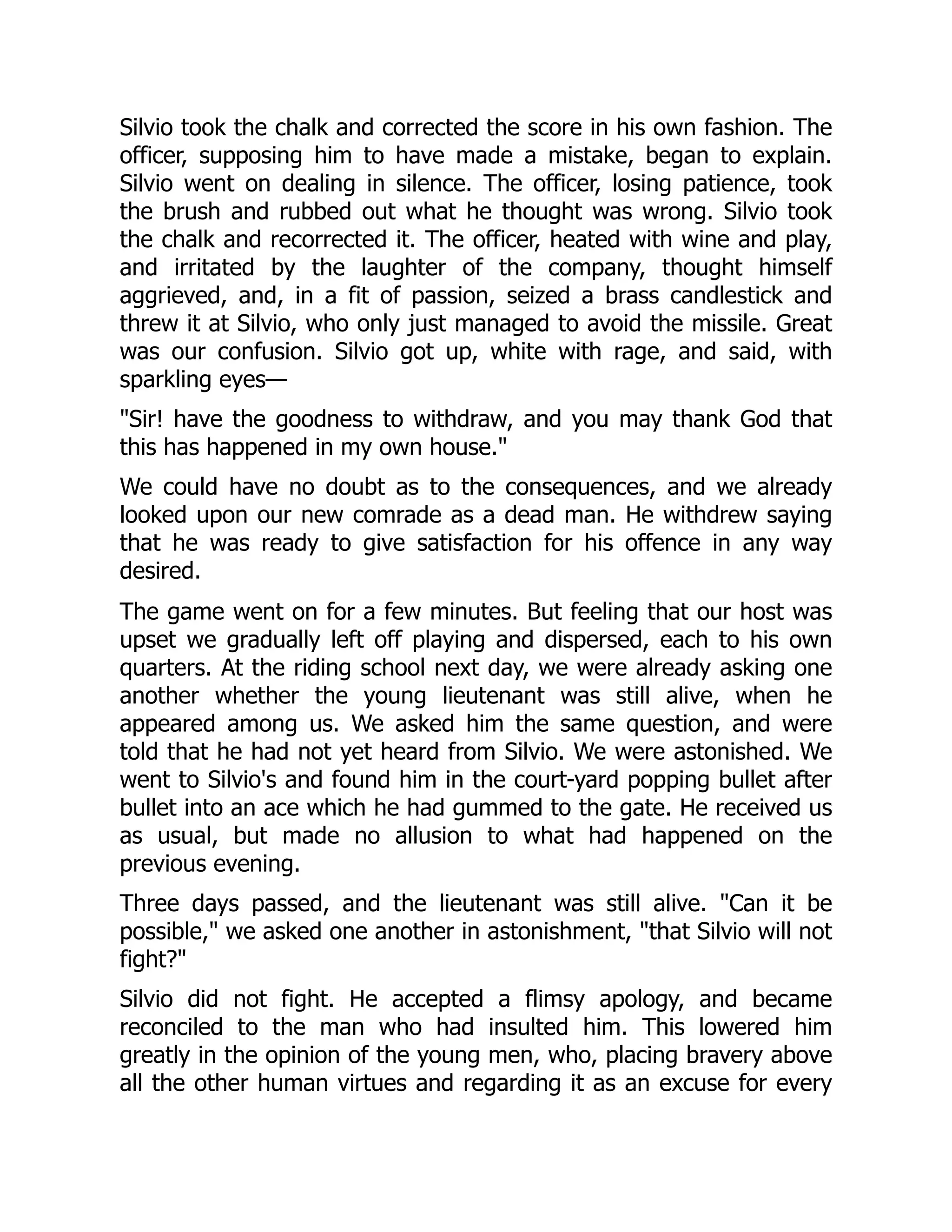 Silvio took the chalk and corrected the score in his own fashion. The
officer, supposing him to have made a mistake, began to explain.
Silvio went on dealing in silence. The officer, losing patience, took
the brush and rubbed out what he thought was wrong. Silvio took
the chalk and recorrected it. The officer, heated with wine and play,
and irritated by the laughter of the company, thought himself
aggrieved, and, in a fit of passion, seized a brass candlestick and
threw it at Silvio, who only just managed to avoid the missile. Great
was our confusion. Silvio got up, white with rage, and said, with
sparkling eyes—
Sir! have the goodness to withdraw, and you may thank God that
this has happened in my own house.
We could have no doubt as to the consequences, and we already
looked upon our new comrade as a dead man. He withdrew saying
that he was ready to give satisfaction for his offence in any way
desired.
The game went on for a few minutes. But feeling that our host was
upset we gradually left off playing and dispersed, each to his own
quarters. At the riding school next day, we were already asking one
another whether the young lieutenant was still alive, when he
appeared among us. We asked him the same question, and were
told that he had not yet heard from Silvio. We were astonished. We
went to Silvio's and found him in the court-yard popping bullet after
bullet into an ace which he had gummed to the gate. He received us
as usual, but made no allusion to what had happened on the
previous evening.
Three days passed, and the lieutenant was still alive. Can it be
possible, we asked one another in astonishment, that Silvio will not
fight?
Silvio did not fight. He accepted a flimsy apology, and became
reconciled to the man who had insulted him. This lowered him
greatly in the opinion of the young men, who, placing bravery above
all the other human virtues and regarding it as an excuse for every
 