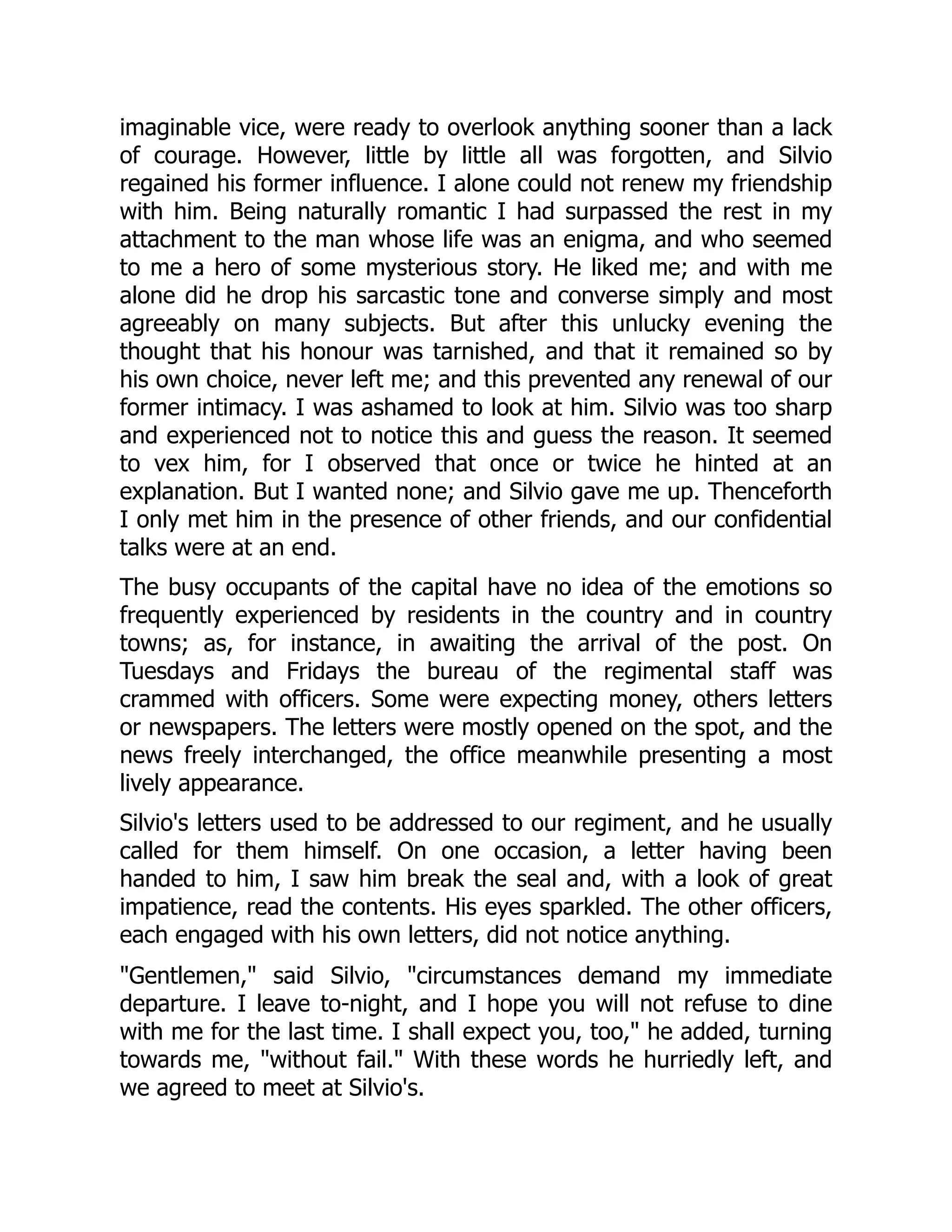 imaginable vice, were ready to overlook anything sooner than a lack
of courage. However, little by little all was forgotten, and Silvio
regained his former influence. I alone could not renew my friendship
with him. Being naturally romantic I had surpassed the rest in my
attachment to the man whose life was an enigma, and who seemed
to me a hero of some mysterious story. He liked me; and with me
alone did he drop his sarcastic tone and converse simply and most
agreeably on many subjects. But after this unlucky evening the
thought that his honour was tarnished, and that it remained so by
his own choice, never left me; and this prevented any renewal of our
former intimacy. I was ashamed to look at him. Silvio was too sharp
and experienced not to notice this and guess the reason. It seemed
to vex him, for I observed that once or twice he hinted at an
explanation. But I wanted none; and Silvio gave me up. Thenceforth
I only met him in the presence of other friends, and our confidential
talks were at an end.
The busy occupants of the capital have no idea of the emotions so
frequently experienced by residents in the country and in country
towns; as, for instance, in awaiting the arrival of the post. On
Tuesdays and Fridays the bureau of the regimental staff was
crammed with officers. Some were expecting money, others letters
or newspapers. The letters were mostly opened on the spot, and the
news freely interchanged, the office meanwhile presenting a most
lively appearance.
Silvio's letters used to be addressed to our regiment, and he usually
called for them himself. On one occasion, a letter having been
handed to him, I saw him break the seal and, with a look of great
impatience, read the contents. His eyes sparkled. The other officers,
each engaged with his own letters, did not notice anything.
Gentlemen, said Silvio, circumstances demand my immediate
departure. I leave to-night, and I hope you will not refuse to dine
with me for the last time. I shall expect you, too, he added, turning
towards me, without fail. With these words he hurriedly left, and
we agreed to meet at Silvio's.
 