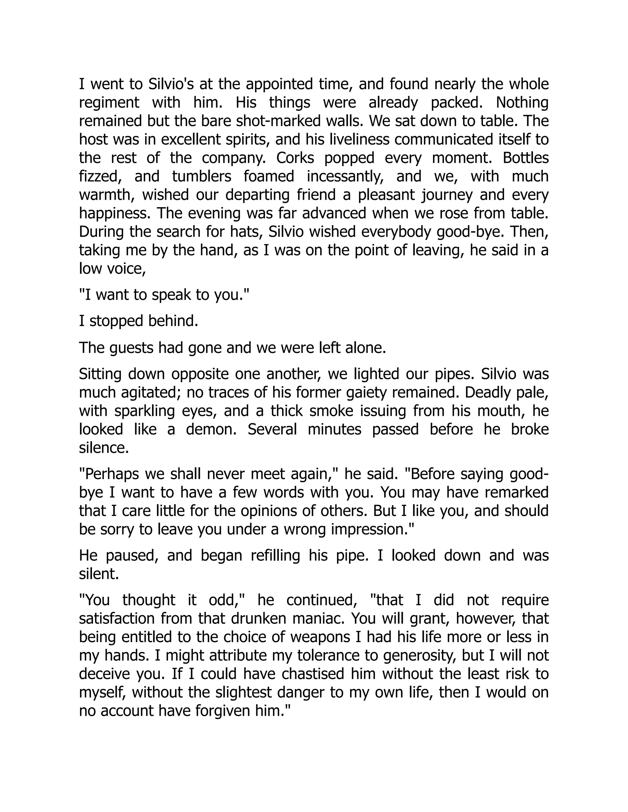 I went to Silvio's at the appointed time, and found nearly the whole
regiment with him. His things were already packed. Nothing
remained but the bare shot-marked walls. We sat down to table. The
host was in excellent spirits, and his liveliness communicated itself to
the rest of the company. Corks popped every moment. Bottles
fizzed, and tumblers foamed incessantly, and we, with much
warmth, wished our departing friend a pleasant journey and every
happiness. The evening was far advanced when we rose from table.
During the search for hats, Silvio wished everybody good-bye. Then,
taking me by the hand, as I was on the point of leaving, he said in a
low voice,
I want to speak to you.
I stopped behind.
The guests had gone and we were left alone.
Sitting down opposite one another, we lighted our pipes. Silvio was
much agitated; no traces of his former gaiety remained. Deadly pale,
with sparkling eyes, and a thick smoke issuing from his mouth, he
looked like a demon. Several minutes passed before he broke
silence.
Perhaps we shall never meet again, he said. Before saying good-
bye I want to have a few words with you. You may have remarked
that I care little for the opinions of others. But I like you, and should
be sorry to leave you under a wrong impression.
He paused, and began refilling his pipe. I looked down and was
silent.
You thought it odd, he continued, that I did not require
satisfaction from that drunken maniac. You will grant, however, that
being entitled to the choice of weapons I had his life more or less in
my hands. I might attribute my tolerance to generosity, but I will not
deceive you. If I could have chastised him without the least risk to
myself, without the slightest danger to my own life, then I would on
no account have forgiven him.
 