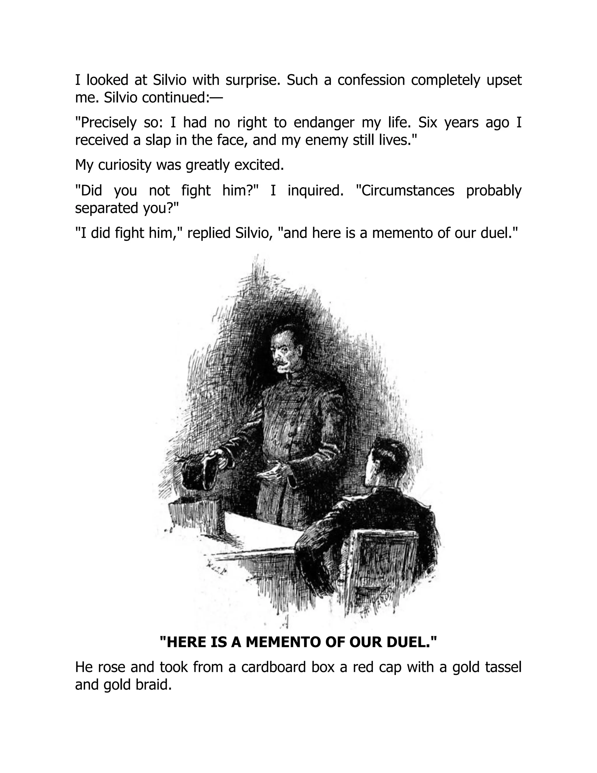 I looked at Silvio with surprise. Such a confession completely upset
me. Silvio continued:—
Precisely so: I had no right to endanger my life. Six years ago I
received a slap in the face, and my enemy still lives.
My curiosity was greatly excited.
Did you not fight him? I inquired. Circumstances probably
separated you?
I did fight him, replied Silvio, and here is a memento of our duel.
HERE IS A MEMENTO OF OUR DUEL.
He rose and took from a cardboard box a red cap with a gold tassel
and gold braid.
 