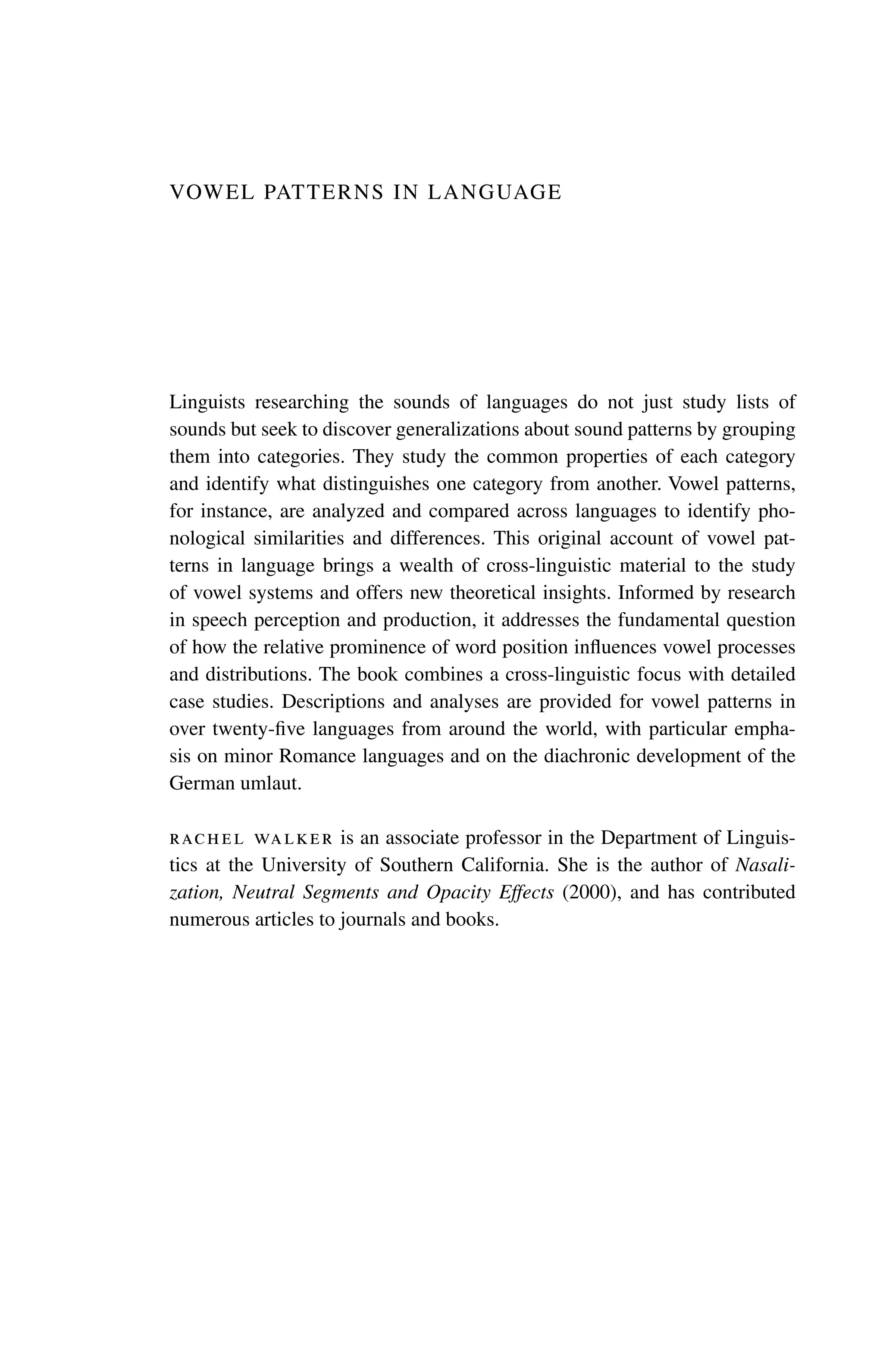 Vowel Patterns in Language
Linguists researching the sounds of languages do not just study lists of
sounds but seek to discover generalizations about sound patterns by grouping
them into categories. They study the common properties of each category
and identify what distinguishes one category from another. Vowel patterns,
for instance, are analyzed and compared across languages to identify pho-
nological similarities and differences. This original account of vowel pat-
terns in language brings a wealth of cross-linguistic material to the study
of vowel systems and offers new theoretical insights. Informed by research
in speech perception and production, it addresses the fundamental question
of how the relative prominence of word position influences vowel processes
and ­
distributions. The book combines a cross-linguistic focus with detailed
case studies. Descriptions and analyses are provided for vowel patterns in
over twenty-five ­
languages from around the world, with particular empha-
sis on minor ­Romance languages and on the diachronic development of the
German umlaut.
rachel walker is an associate professor in the Department of Linguis-
tics at the University of Southern California. She is the author of Nasali-
zation, Neutral Segments and Opacity Effects (2000), and has contributed
numerous articles to journals and books.
 