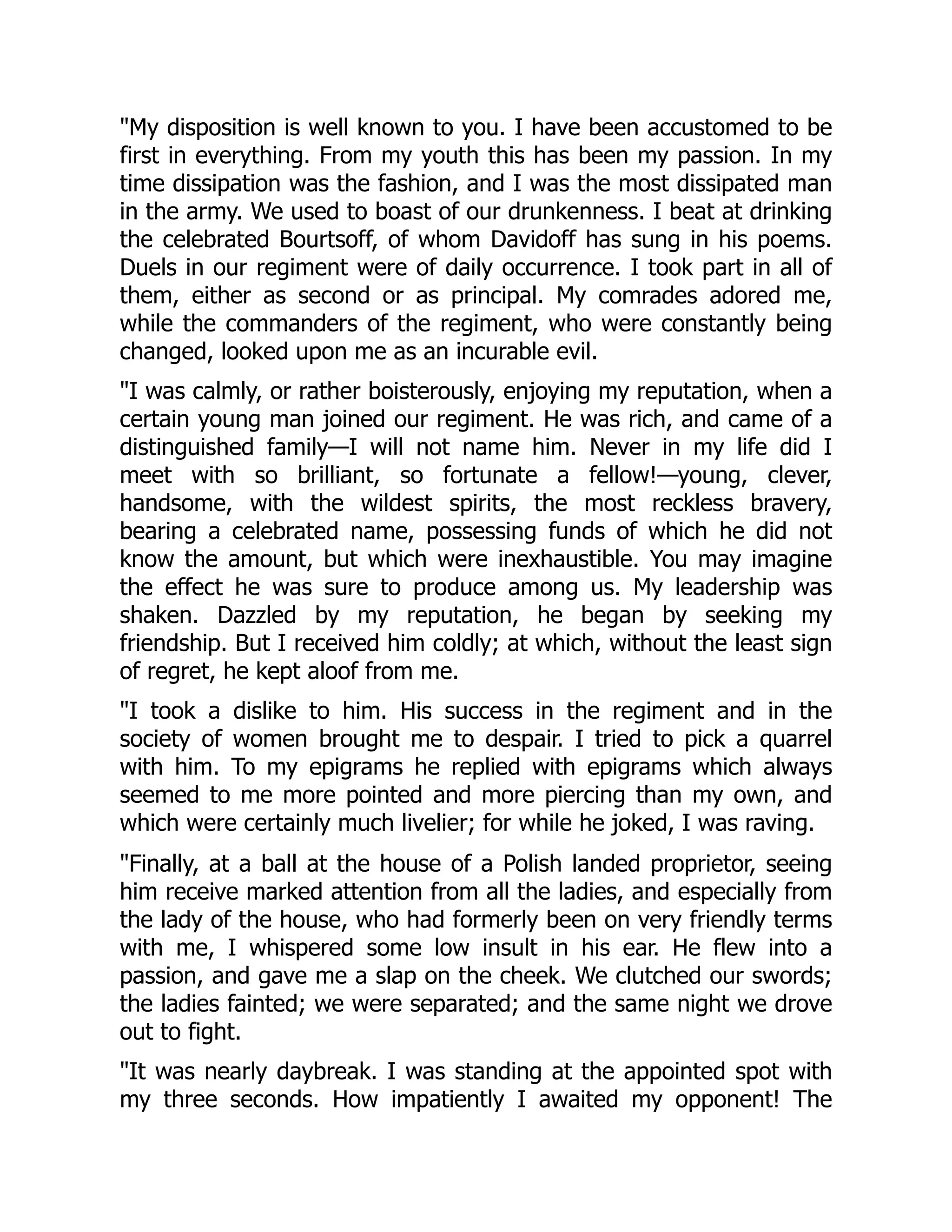 My disposition is well known to you. I have been accustomed to be
first in everything. From my youth this has been my passion. In my
time dissipation was the fashion, and I was the most dissipated man
in the army. We used to boast of our drunkenness. I beat at drinking
the celebrated Bourtsoff, of whom Davidoff has sung in his poems.
Duels in our regiment were of daily occurrence. I took part in all of
them, either as second or as principal. My comrades adored me,
while the commanders of the regiment, who were constantly being
changed, looked upon me as an incurable evil.
I was calmly, or rather boisterously, enjoying my reputation, when a
certain young man joined our regiment. He was rich, and came of a
distinguished family—I will not name him. Never in my life did I
meet with so brilliant, so fortunate a fellow!—young, clever,
handsome, with the wildest spirits, the most reckless bravery,
bearing a celebrated name, possessing funds of which he did not
know the amount, but which were inexhaustible. You may imagine
the effect he was sure to produce among us. My leadership was
shaken. Dazzled by my reputation, he began by seeking my
friendship. But I received him coldly; at which, without the least sign
of regret, he kept aloof from me.
I took a dislike to him. His success in the regiment and in the
society of women brought me to despair. I tried to pick a quarrel
with him. To my epigrams he replied with epigrams which always
seemed to me more pointed and more piercing than my own, and
which were certainly much livelier; for while he joked, I was raving.
Finally, at a ball at the house of a Polish landed proprietor, seeing
him receive marked attention from all the ladies, and especially from
the lady of the house, who had formerly been on very friendly terms
with me, I whispered some low insult in his ear. He flew into a
passion, and gave me a slap on the cheek. We clutched our swords;
the ladies fainted; we were separated; and the same night we drove
out to fight.
It was nearly daybreak. I was standing at the appointed spot with
my three seconds. How impatiently I awaited my opponent! The
 